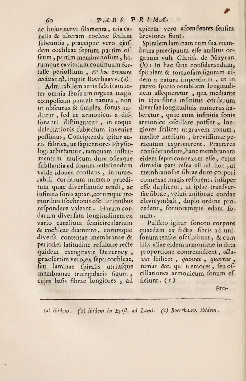 ac hujus nervi filaitienta, tria ca¬ nalia & alteram cocleae fcalam fubeuntia , praecipue vero ejuf- dem cochleae feptum partim of- feum , partim membranofum, ha- rumque cavitatum continuum for- taffe perioftium , hoc tremere auditus efly inquit Boerhaavv. (a) Admirabilem auris fabricam in¬ ter omnia fenfuum organa magis compofitam paravit natura , non ut obfcurus Sc limplex foniis au¬ diatur ^ fed ut armonicus a dif- fonanti diftinguatur y in eoque deled:ationis fubjedum invenire polEmus, Concipienda igitur au¬ ris fabrica, ut fapientiores Phyfio- logi arbitrantur, tamquam inftru- mentum mufciim dura olfeaque fubftantia ad fonum refledlendum valde idonea conftans , innume¬ rabili cordarum numero praedi¬ tum quae diverfimode tendi, ac infinitis fonis aptar4eorumque tre¬ moribus ifochronis ofcillationibus refpondere valeant. Harum cor¬ darum diverfam longitudinem ex vario canalium femicircularium & cochleae diametro, eorumque diverfa contentae membranae & perioftei latitudine refultare red:e quidem excogitavit Duverney ^ praefertim vero,ex fepti cochleae, feu laminae fpiralis utriufque membranae triangularis figura , cujus bafis fibrae longiores , ad apicem vero afcendentes fenfim breviores fiunt r Spiralem laminam cum fua mem¬ brana praecipuum efle auditus or¬ ganum vult Clarifs. de Mayran ib) y In hac fane confiderandum, fpiralem & tortuofam figuram ei¬ dem a natura impertitam , ut in parvo fpatio notabilem longitudi¬ nem aflequeretur , qua mediante in ejus fibris infinitus cordarum diverfae longitudinis numerus ha¬ beretur , quae cum infinitis fonis armonice ofcillare poliint , lon¬ giores fcilicet ut gravem tonum, mediae medium , brevillimae pe¬ racutum exprimerent. Praeterea confiderandum>hanc membranam eidem fepto connexam effe, cujus dimidia pars offea efl ad hoc ,ut membranofae fibrae duro corpori connexae magis refonent 5 infuper effe duplicem, ut ipfae tranfver- fae fibrae, veluti unifpnae cordae clavicymbali, duplo ordine pro¬ cedant, fortioremque edant fo¬ num. Pulfato igitur fonoro corpore quaedam ex didlis fibris ad uni- fonum tenfae ofcillabunt, & cum illis aliae eidem armonicae in data proportione contremifcent, o6la- vae fcilicet , quintae , quartae , tertiae Scc, qui tremores, feu of- cillationes armonicum fonum ef¬ ficiunt. (c) Pro- (a) ibidem, fb) ibidem in Epift* ad Lami, (c) Bocrrbaanj^ ibidem.