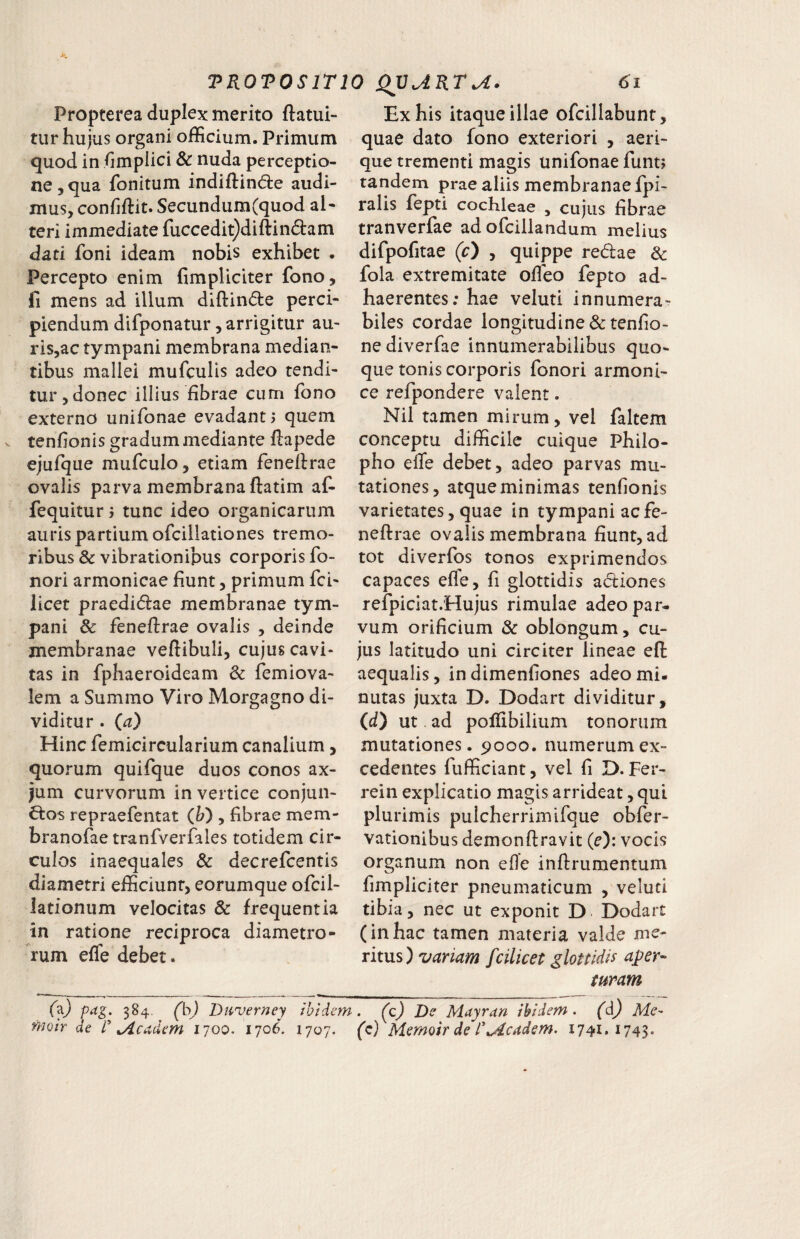 TKOTOSITIO Qyj.KT^. Propterea duplex merito ftatui- tur hujus organi officium. Primum quod in fimpiici & nuda perceptio¬ ne, qua fonitum indiftind:e audi¬ mus, confiftit. Secundum(quod aN teri immediate fuccedit)diftin6lam dati foni ideam nobis exhibet . Percepto enim fimpUciter fono, fi mens ad illum dlftin(5le perci¬ piendum difponatur, arrigitur au- ris,ac tympani membrana median¬ tibus mallei mufculis adeo tendi¬ tur, donec illius fibrae cum fono externo unifonae evadant ^ quem tenfionis gradum mediante fiapede ejufque mufculo, etiam feneflrae ovalis parva membrana ftatim af- fequiturtunc ideo organicarum auris partium ofcillationes tremo¬ ribus & vibrationibus corporis fo- nori armonicae fiunt, primum fci- licet praedi(5lae membranae tym¬ pani & feneftrae ovalis , deinde membranae vertibuli, cujus cavi¬ tas in fphaeroideam & femiova- lem a Summo Viro Morgagno di¬ viditur . {a) Hinc femicircularium canalium, quorum quifque duos conos ax- jum curvorum in vertice conjun¬ ctos repraefentat (Jj) , fibrae mem- branofaetranfveiTales totidem cir¬ culos inaequales & decrefcentis diametri efficiunt, eorumque ofcil- lationum velocitas & frequentia in ratione reciproca diametro¬ rum efle debet. 6i Ex his itaque illae ofcillabunt, quae dato fono exteriori , aeri¬ que trementi magis unifonae funt; tandem prae aliis membranae fpi- ralis fepti cochleae , cujus fibrae tranverfae adofciilandum melius difpofitae (c) , quippe reCtae & fola extremitate ofieo fepto ad¬ haerentes; hae veluti innumera¬ biles cordae longitudine & tenfio- nediverfae innumerabilibus quo¬ que tonis corporis fonori armoni- ce refpondere valent. Nil tamen mirum, vel faltem conceptu difficile cuique Philo- pho efle debet, adeo parvas mu¬ tationes, atque minimas tenfionis varietates, quae in tympani acfe- neftrae ovalis membrana fiunt, ad tot diverlbs tonos exprimendos capaces efle, fi glottidis actiones refpiciat.Hujus rimulae adeo par¬ vum orificium & oblongum, cu¬ jus latitudo uni circiter lineae eft aequalis, indimenfiones adeo mi¬ nutas juxta D. Dodart dividitur, (d) ut ad portibilium tonorum mutationes. ^>000. numerum ex¬ cedentes fufficiant, vel fi D. Fer- rein explicatio magis arrideat, qui plurimis pulcherrimifque obfer- vationibus demonftravit (e): vocis organum non efle inrtrumentum fimpliciter pneumaticum , veluti tibia, nec ut exponit D Dodart (inhac tamen materia valde me¬ ritus) variam fcilicet glottidis aper¬ turam fa} pdg. 384. (b) Duverney ibidem
