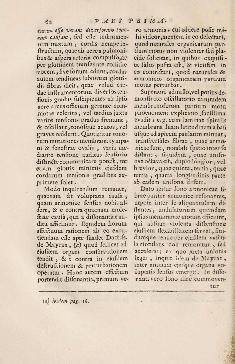 T ^ R S T turam effe veram diverformn tono¬ rum caufam, fed efie inftrumen- rum mixtum , cordis nempe in- ftrudum, quae ab aere a pulmoni^ bus& afpera arteria compuifo^ac per glottidem tranfeunte collifae ^ocem, five fonum edunt, cordas autem tendineas labiorum glotti- dis fibras dicit, quae veluti cor¬ dae inftrumentorum diverfosten- fionis gradus fufcipientes ab ipfo aere arcus officium gerente com¬ motae celerius, vel tardius juxta varios tenfionis gradus fremunt , & ofcillant3tonofque acutos,vel .graves reddunt. Quot igitur tono» rum mutationes membrana tympa- ni & feneflrae ovalis , varia me¬ diante tenfione auditus fenforio diftinde communicare poteft^tot etiam glottis minimis ejufdem cordarum tenfionis gradibus ex¬ primere folet. Modo inquirendum remanet, quaenam fit voluptatis caufa , quam armoniae fenfus nobis af¬ fert, 3c e contra quaenam mole- ftiae caufa,qua a diffonantiaeau¬ ditu afficimur. Equidem horum alFeduum rationem ab eo excu¬ tiendam effe apte fuadet Dodifs. de Mayran, (a) quod fcilicet ad ejufdem organi confervationem tendit , & e contra in ejufdem deftrudionem Sc perturbationem operatur. Hunc autem effe(9:um portendit diflbnantia, primum ve- R I M a- ro armonla 5 cui addere pofle hi videor,mentem in eo deledari, quod naturales organicarum par^ tium motus non violenter fed pla¬ cide folicitat, in quibus exquifi- ta falus pofita eft, & viciffim in e© contriftari, quod naturales & armonico5 organicarum partium morus perturbat. Superiori admiffojvel potius de- monftrato ofcillatorio earumdem membranofarum partium motu phoenomeni explicatio .facillima evadit i e.g. cum laminae fpiralis membrana fuam latitudinem a bafi ufque ad apicem paulatim minuat, tranfverfales fibrae , quae armo- nicaefunt, notabili fpatio inter fe didant , fiquldem , quae unifo- nae odlava ed, duplo longior , vel brevior, quae quinta, tertia , quae tertia , quarta longitudinis parte ab eadem unifona differt. Dato igitur fooo armonicae fi¬ brae pariter armonice refonantes, uepote inter fe aliquantulum di- dantes, undulatorium quemdam ipfius membranae motum efficiunt, qiii abfque violenta dldenfione ejufdem flexibilitatem fervat, fiui- diimqiie tenue per ejufdem vafeu- la circulans non remoratur , fed accelerat, ex quo juxta unionis leges , inquit idem de Mayran, inter animam ejufque organa vo¬ luptatis fenfus emergit. In difio- naati vero fono illae commoven¬ tur (a^ ibidem 16,