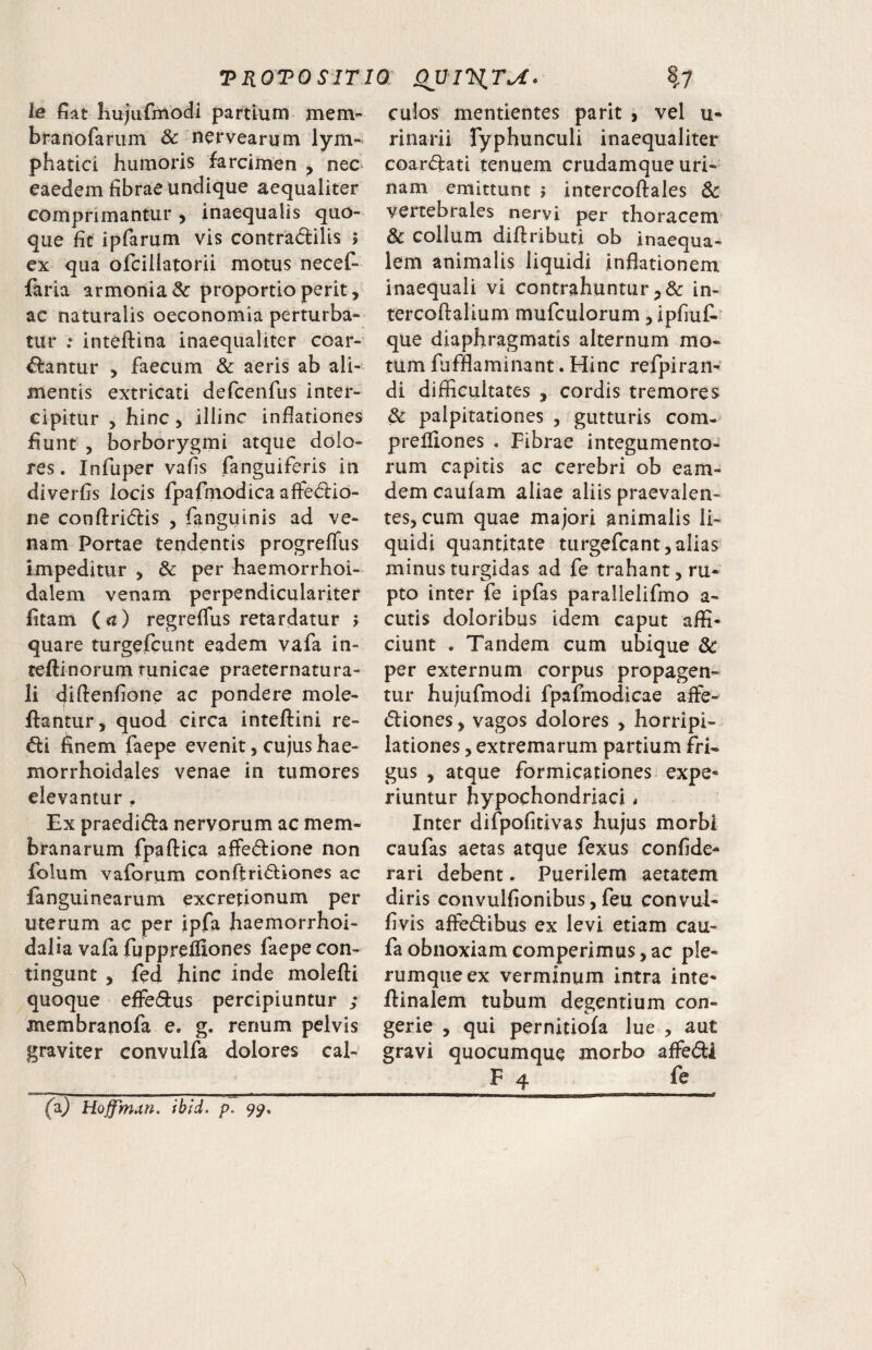 ie fiat liujiirmodi partium mem- branofarum & nervearum lym¬ phatici humoris farcimen , nec^ eaedem fibrae undique aequaliter comprimantur ^ inaequalis quo¬ que fit ipfarum vis contradilis j ex qua ofciilatorii motus necef- faria armonia& proportio perit, ac naturalis oeconomia perturba¬ tur : inteftina inaequaliter coar- dantur , faecum & aeris ab ali¬ mentis extricati delcenfus inter¬ cipitur , hinc 5 illinc inflationes fiunt , borborygmi atque dolo¬ res. Infuper vafis fanguiferis in diverfis locis fpafmodica affedio- ne conftridis , fanguinis ad ve¬ nam Portae tendentis progrelTus impeditur , & per haemorrhoi- dalem venam perpendiculariter fitam («r) regreflus retardatur > quare turgefcunt eadem vafa in- teftinorum tunicae praeternatura- li diftenfione ac pondere mole- fiantiir, quod circa inteflrini re¬ di finem faepe evenit, cujus hae- morrhoidales venae in tumores elevantur , Ex praedida nervorum ac mem¬ branarum fpaftica affedione non folum vaforum conftridiones ac fanguinearum excretionum per uterum ac per ipfa haemorrhoi- dalia vafa fuppreffiones faepe con¬ tingunt , fed hinc inde molefli quoque effedus percipiuntur ; membraiiofa e. g. renum pelvis graviter convulfa dolores cal- < ■i.iii II I t II (a^ Hoffman. ibid. p. 99, culos mentientes parit , vel u- rinarii Typhunculi inaequaliter coardati tenuem crudamque uri¬ nam emittunt j intercoffales Sc vertebrales nervi per thoracem & collum diflributi ob inaequa¬ lem animalis liquidi inflationem inaequali vi contrahuntur in- tercoftalium mufculorum, ipfiuf- que diaphragmatis alternum mo¬ tum fufflaminant. Hinc refpiraii' di difficultates , cordis tremores & palpitationes , gutturis com- prefliones . Fibrae integumento¬ rum capitis ac cerebri ob eam- dem caufam aliae aliis praevalen¬ tes, cum quae majori animalis li¬ quidi quantitate turgefcant,alias minus turgidas ad fe trahant, ru¬ pto inter fe ipfas parallelifmo a- cutis doloribus idem caput affi¬ ciunt • Tandem cum ubique 8c per externum corpus propagen¬ tur huiufmodi fpafmodicae affe- diones, vagos dolores , horripi¬ lationes , extremarum partium fri¬ gus , atque formicationes expe¬ riuntur hypochondriaci. Inter difpofitivas hujus morbi caufas aetas atque fexus confide- rari debent. Puerilem aetatem diris convulfionibus, feu convul- fivis affedibus ex levi etiam cau- faobnoxiamcomperimus,ac ple¬ rumque ex verminum intra inte- fiinalem tubum degentium con¬ gerie , qui pernitiofa lue , aut gravi quocumque morbo affedi F 4 fe a