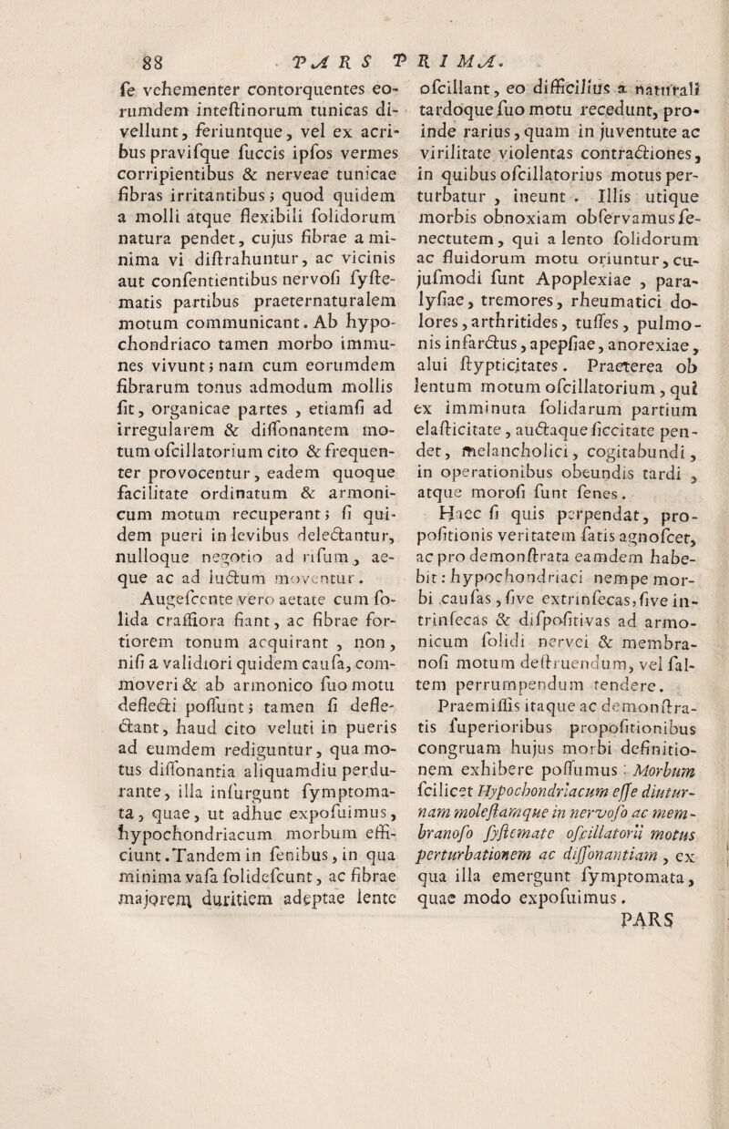 fe vehementer contorquentes eo- rumdem inteftinorum tunicas di- - vellunt, feriuntque, vel ex acri¬ bus pravifque fuccis ipfos vermes corripientibus & nerveae tunicae fibras irritantibusquod quidem a molli atque flexibili folidorum natura pendet, cujus fibrae a mi¬ nima vi diftrahuntur, ac vicinis aut confentientibus nervofi fyfte- matis partibus praeternaturalem motum communicant. Ab hypo¬ chondriaco tamen morbo immu- nes vivunt? nam cum eoriimdem fibrarum tonus admodum mollis fit, organicae partes , etiarafi ad irregularem & diflonantem mo¬ tum ofcillatorium cito & frequen¬ ter provocentur, eadem quoque facilitate ordinatum & armoni- cum motum recuperant? fi qui¬ dem pueri in levibus dele(51:antur, nulloque negotio ad nfum, ae¬ que ac ad iu61:um moventur. Augefccnte vero aetate cum fo- lida craiiiora fiant, ac fibrae for¬ tiorem tonum acquirant , non, nifi a validiori quidem caufa, com¬ moveri & ab armonico fuomotu defle(3:i polTunt ? tamen fi defle- d:ant, haud cito veluti in pueris ad eurndem rediguntur, qua mo¬ tus difionanria aliquamdiu perdu¬ rante, ilia infurgunt fymptoma- ta, quae, ut adhuc expofuimus, hypochondriacum morbum effi¬ ciunt .Tandem in fenibus,in qua minima vafa folidefcunt, ac fibrae majoren; duritiem adeptae lente ofcillant, eo difficilius a. naturali tardoquefuo motu recedunt, pro¬ inde rarius, quam in juventute ac virilitate violentas contradiones, in quibus ofeiliatorius motus per¬ turbatur , ineunt . Illis utique morbis obnoxiam obfervamusfe- nectutem, qui a lento folidorum ac fluidorum motu oriuntur, cu« jufmodi funt Apoplexiae , para- lyfiae, tremores, rheumatici do¬ lores, arthritides, tufles, pulmo¬ nis infardus, apepfiae, anorexiae, alui ftypticitates. Praeterea ob lentum motum ofcillatorium, qu! ex imminuta folidarum partium elaflicitate, auiflaqueficcitate pen¬ det, melancholici, cogitabundi, in operationibus obeundis tardi , atque morofi funt fenes. Haec fi quis perpendat, pro- pofitionis veritatem fatis agnofeet, ac pro demonflrata eamdem habe¬ bit : hypochondriaci nempe mor¬ bi .caiifas, fjve extnnlecas,five iii- trinfecas & dlfpofirivas ad armo- nicum folidi nervei & membra- nofi motum deflruendum, vel fal- tem perrumpendum tendere. Praemiffis itaque ac demonflra- tis fuperioribus propofitionibus congruam hujus morbi definitio¬ nem exhibere pofTiimus: Morbum fcilicet Hypochondriacum ejje diutur¬ nam molefiamque in yiervofo ac mem- hranofo fyftemate ojicillatorli motus perturbationem ac diffonantiam, ex qua ilia emergunt fymptomata, quae modo expofuimus. PARS