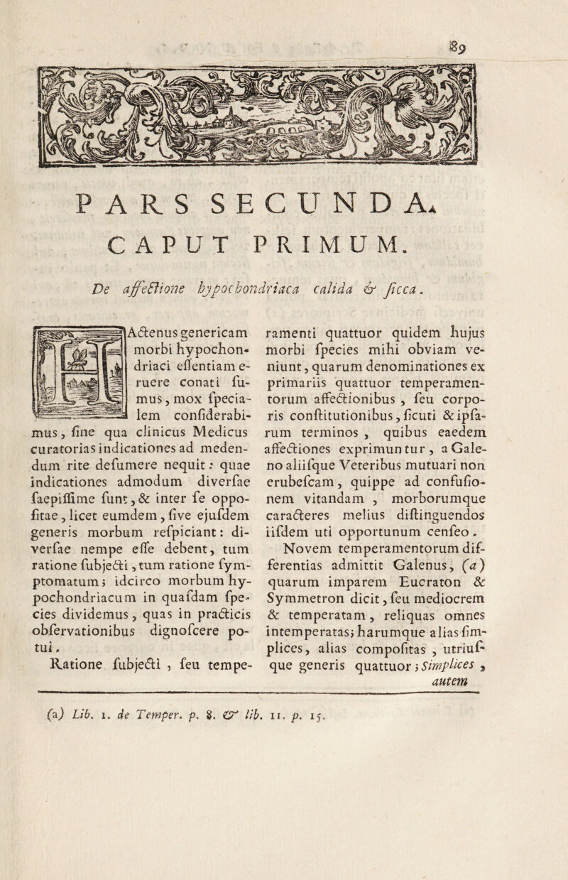 ARS SECUNDA CAPUT PRIMUM. A De ajfeBione hjpochondriaca calida & Jtcca ^denus genericam morbi hypochon¬ driaci elTentiam e- ruere conati fu¬ mus, mox fpecia lem confiderabi- mus, fine qua clinicus Medicus curatorias indicationes ad meden¬ dum rite defumere nequit: quae indicationes admodum diverfae faepilfime funt,& inter fe oppo- fitae 5 licet eumdem, five ejufdem generis morbum refpiciant: di- verfae nempe efle debent, tum ratione fubjedli, tum ratione fym- ptomatumj idcirco morbum hy¬ pochondriacum in quafdam fpe- cies dividemus, quas in pradicis obfervationibus dignofcere po¬ tui . Ratione fubjedi , feu tempe¬ ramenti quattuor quidem hujus morbi fpecies mihi obviam ve¬ niunt , quarum denominationes ex primariis quattuor temperamen¬ torum affedionibus , feu corpo¬ ris conftitutionibus, ficiiti &ipfa- riim terminos , quibus eaedem affediones exprimuntur, a Gale¬ no aiiifque Veteribus mutuari non erubefcam, quippe ad confufio- nem vitandam , morborumque caraderes melius diftinguendos iifdem uti opportunum cenfeo. Novem temperamentorum dif¬ ferentias admittit Galenus, (a) quarum imparem Eucraton & Symmetron dicit, feu mediocrem & temperatam, reliquas omnes intemperatasj harumque alias fim- plices, alias compofitas , utriul* que genens qmttixor p Simplices , autem (aj Vib. 1. de Temper, p. S. lib. ii, p. 15.