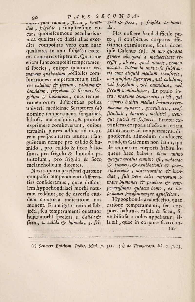5)0 dae y frigidae i fimplicefque vo- cat, quotiefcumque peculiaris u- nica qualitas ex diftis alias exce¬ dit? compofitas vero cum duae qualitates in uno fubjedro caete ras contrariasfuperant.Quattuor etiam funt compofiti temperamen¬ ti fpecies , quippe quattuor pri¬ marum qualitatum pofllbiles com- binationes: temperamentum fcili- cet calidum & ftccum, calidum & humidumy frigidum & ficcum y fri¬ gidum & humidum , quas tempe¬ ramentorum differentias poftea univerfi medicinae Scriptores (a) nomine temperamenti fanguinei, biliofi, melancholici 3 & pituitofi exprimere confueverunt, quibus terminis plures adhuc ad majo¬ rem perfpicuitatem utuntur 5 fan- guineum nempe pro calido & hu- anido 3 pro calido & ficco bilio- fum, pro frigido & humido pi- tuitofum 3 pro frigido & ficco Inelancholicum dicentes. Nos itaque in praefentl quattuor compofiti temperamenti differen¬ tias confideramus 3 quae dillimi- lem hypochondriaci morbi natu¬ ram reddunt 3 ac de diverfa ejui- dem curatoria indicatione nos monent. Erunt igitur ratione fub- jedtijfeu temperamenti quattuor hujus morbi fpecies 5 i. Calida & ficcay 2. calida humida^ fri¬ gida ^ -j humi- da. Has nofcere haud difficile pu¬ to , fi confpicuas corporis affe¬ ctiones examinemus, ficuti docet ipfe Galenus (Jj); In uno quoque genere ubi quid a mediocritate re- cejjit y ab eo y quod vincit y nomen accipit. Itidem in univerfa fubflan- tia cum aliquid medium tranfierit ^ non amplius Eucraton, vel calidum^ vel frigidum , vel humidum, vel ftccum nominabitur y Et paulo in¬ fra .• maxime temperatus is *efi , qui corporis habitu mediui horum extre¬ morum apparet y gracilitatis y craf- fttudinis , duritiei y mollitiei , item- que caloris & frigoris . Praeter ex- trinfecas corporis affectiones etiam animi mores ad temperamenta di- gnofcenda admodum conducere eumdem Galenum non latuity qui de ternperato corporis habitu lo- quens haec habet : /dem animo quoque medius omnino efl, audaciae & timoris y& cunUationis & prae¬ cipitationis y mifericordiae & invi¬ diae 3 fuit vero talis amicorum a- mans humanus & prudens tem- peratijjimus quidem homo , ex his primum potiffimumque agnofcitur. Hypochondriaca affectio, quae ratione temperamenti, feu cor¬ poris habitus, calida & ficca, fi- ve biliofa a nobis appellatur, il¬ la eft , quae in corpore ficco con¬ ti n- /' (a) Sennert Epltbom. Inftitt Med. p. 311. (bj de Temperam. lib, z. p. 15^