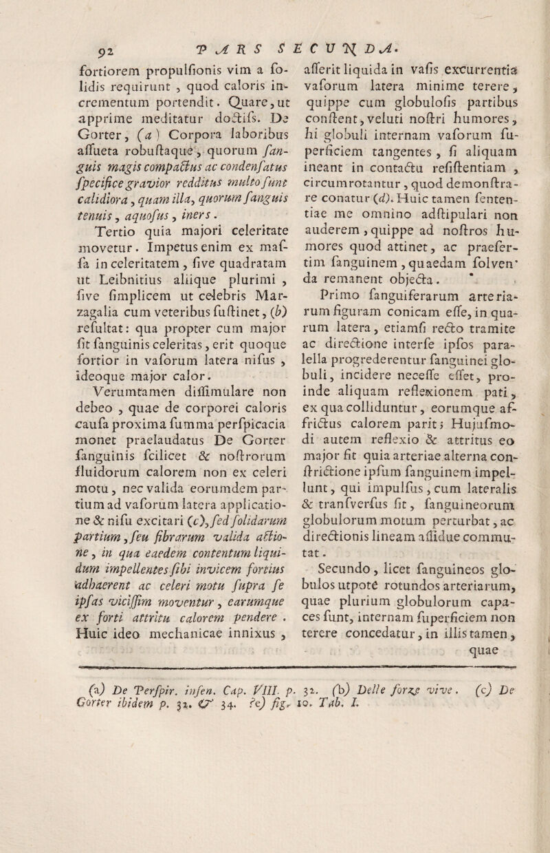 fortiorem propulfionis vim a fo- lidis requirunt 5 quod, caloris in¬ crementum portendit. Quare,ut apprime meditatur dodifs. De Gorter, (a) Corpora laboribus affiieta robuftaque , quorum fan- guis magis compaUus ac condenfatus fpecificegravior redditus multofiint calidiora, quam illa^ quorum fanguis tenuis j aquofus ^ iners. Tertio quia majori celeritate movetur. Impetus enim ex maf- fa in celeritatem , five quadratam iit Leibnitius aliique plurimi , five fimplicem ut celebris Mar- zagalia cum veteribus fuftinet, {b) refultat: qua propter cum major fit fangiiinis celeritas, erit quoque fortior in vaforum latera nifus , ideoque major calor. Veriimtamen dilfimulare non debeo , quae de corporei caloris caufa proxima fumma perfpicacia monet praelaudatus De Gorter fanguinis fcilicet noflrorum lluidorum calorem non ex celeri motu, nec valida eorumdem par¬ tium ad vaforum latera applicatio¬ ne & nifu excitari ic}^fed[olidarum panium eu fibrarum valida a^io'- ne, in qua eaedem contentum liqui¬ dum impellentes fihi invicem fortius kidhaerent ac celeri motu fupra fe ipfas vicljjim moventur ^ earumque ex forti attritu calorem pendere . Huic ideo mechanicae innixus , afferit liquida in vafis excurrentia! vaforum latera minime terere, quippe cum globulofis partibus confient,veluti nofiri humores, hi globuli internam vaforum fu- perficiem tangentes, fi aliquam ineant in contadu refiftentiam , circumrotantur, quod demonfira- re conatur (d). Huic tamen fenten- tiae me omnino adftipulari non auderem , quippe ad noftros hu¬ mores quod attinet, ac praefer- tim fanguinem , quaedam folven* da remanent objeda. Primo fanguiferarum arteria¬ rum figuram conicam effe, in qua¬ rum latera, etiamfi redlo tramite ac dire(fiione interfe ipfbs para- leila progrederentur fanguinei glo¬ buli, incidere necefie effet, pro¬ inde aliquam reflexionem pati , ex qua colliduntur, eorumque af- fri(fius calorem pariti HujufmcK di autem reflexio 8c attritus eo major fit quia arteriae alterna con- firidrione ipfum fanguinem impel¬ lunt , qui impulfiis, cum lateralis 8c tranfverfus fit, fanguineorum globulorum motum perturbat, ac diredionis lineam aflidiie commu¬ tat . Secundo , licet fanguineos glo¬ bulos utpote rotundos arteriarum, quae plurium globulorum capa¬ ces funt, internam fuperficiem non terere concedatur, in illis tamen, quae (a) De Terfpir. infen, Cap. VllL p- 3i- fb) Delie forKf vive, (c) De Gorter ibidem p. O 34. fig^ io. Tah, L