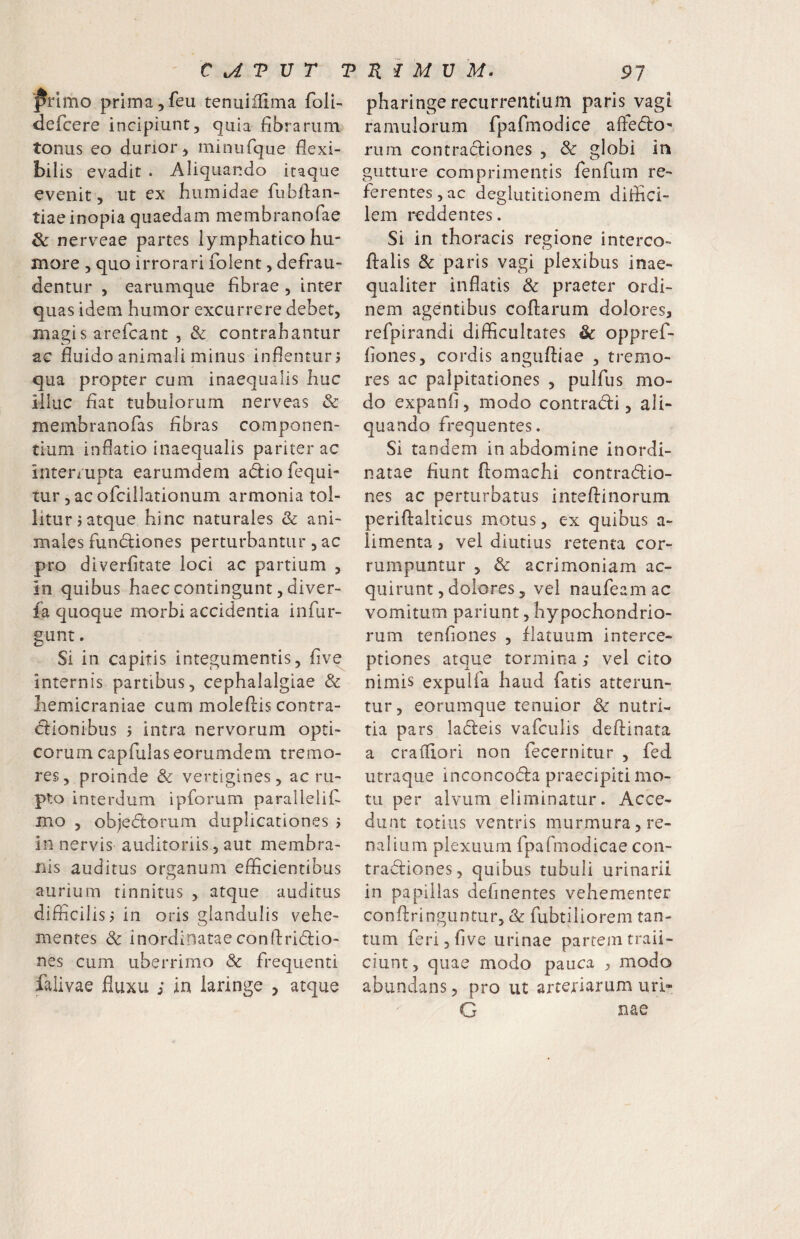 ^rlmo primajfeu tenuiiUma foli- defcere incipiunt, quia fibrarum tonus eo durior, minufque fiexi- bil is evadit . Aliquando itaque evenit, ut ex humidae fubilan- tiaeinopia quaedam membranofae 6c nerveae partes lymphatico hu¬ more , quo irrorari folent, defrau¬ dentur , earumque fibrae , inter quas idem humor excurrere debet, magis arefcant , & contrahantur ac fiuido animali minus infienturj qua propter cum inaequalis huc illuc fiat tubulorum nerveas & membranofas fibras componen¬ tium inflatio inaequalis pariter ac interrupta earumdem adiofequi- tur, ac ofcillationum armonia tol¬ litur? atque hinc naturales & ani¬ males fundliones perturbantur, ac pro diverfitate loci ac partium , in quibus haec contingunt, diver- la quoque morbi accidentia infur- gunt. Si in capitis integumentis, five internis partibus, cephalalgiae & hemicraniae cum moleftis contra¬ ctionibus 5 intra nervorum opti¬ corum capfulaseorumdem tremo¬ res, proinde & vertigines, ac ru¬ pto interdum ipforum paralleiif mo , objedtorum duplicationes j in nervis auditoriis, aut membra- i^is auditus organum efficientibus aurium tinnitus , atque auditus difficilis ^ in oris glandulis vehe¬ mentes & inordinataeconfiridio- nes cum uberrimo Sc frequenti falivae fluxu s in laringe , atque pharinge recurrentium paris vagt ramulorum fpafmodice afledo- rum contradiones , & globi in gutture comprimentis fenfum re¬ ferentes , ac deglutitionem diflici- lem reddentes. Si in thoracis regione interco- ftalis & paris vagi plexibus inae¬ qualiter inflatis Sc praeter ordi¬ nem agentibus collarum dolores, refpirandi difficultates Sc oppref- fioiies, cordis angulliae , tremo¬ res ac palpitationes , pulfus mo¬ do expanfi, modo contradi, ali¬ quando frequentes. Si tandem in abdomine inordi¬ natae fiunt llomachi contradio¬ nes ac perturbatus inteflinorum periftalticus motus, ex quibus a- limenta, vel diutius retenta cor¬ rumpuntur 5 Sc acrimoniam ac¬ quirunt, dolores, vel naufeamac vomitum pariunt, hypochondrio¬ rum tenfiones , flatuum interce¬ ptiones atque tormina; vel cito nimis expulfa haud fatis atterun¬ tur, eorumque tenuior Sc nutri¬ tia pars ladeis vafculis deftinata a crafflori non fecernitur , fed utraque inconcoda praecipiti mo¬ tu per alvum eliminatur. Acce¬ dunt totius ventris murmura, re¬ nalium plexuum fpafmodicae coii- tradiones, quibus tubuli urinarii in papillas definentes vehementer conflringuntiir, & fubtihorem tan¬ tum feri 3 five urinae partem traii- ciunt, quae modo pauca , modo abundans, pro ut arteriarum url« G nae