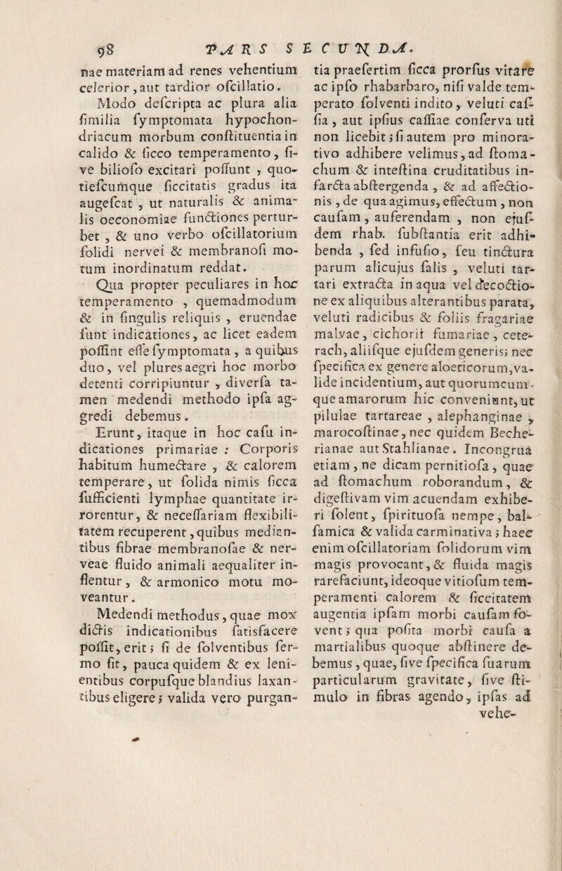 nae materiam ad renes vehentium celerior 5 aut tardior ofcillatioc Modo defcripta ac plura alia fimilia fymptomata hypochon¬ driacum morbum conhituentia in calido & (kco temperamento, fi- ve biliofo excitari poflunt , quo- tiefciimque ficcitatis gradus ita augefcat , ut naturalis & anima¬ lis oeconomiae fundliones pertur¬ bet 5 & uno verbo ofcillatorium folidi nervei & membranofi mo¬ tum inordinatum reddat. Qua propter peculiares in hor temperamento , quemadmodum & in fingulis reliquis , eruendae funt indicationes, ac licet eadem poffint efle fymptomata , a quibus duo, vel pluresaegri hoc morbo detenti corripiuntur , diverfa ta¬ men medendi methodo ipfa ag¬ gredi debemus. Erunt, Itaque in hoc cafu in¬ dicationes primariae Corporis habitum humedare , & calorem temperare , ut folida nimis ficca fuflicienti lymphae quantitate ir¬ rorentur, & neceflariam flexibili¬ tatem recuperent, quibus median¬ tibus fibrae membranofae & ner- veae fluido animali aequaliter in¬ flentur , Sc armonico motu mo¬ veantur . Medendi methodus, quae mox: didis indicationibus fatisfacere poffit,eritj fi de folventibus Ter¬ mo fit, pauca quidem & ex leni¬ entibus corpufqueblandius laxan¬ tibus eligere > valida vero purgan¬ tia praefertim ficca prorfus vitare ac ipTo rhabarbaro, nifi valde tem¬ perato fblventi indito, veluti caT- fia , aut ipfius cafliae conferva uti non licebit j fi autem pro minora- tivo adhibere velimus, ad Horna- chum Sc inteftina cruditatibus in- Tarda abflrergenda , & ad affedio- nis ,de qua agimus, efFedum , non caufam, auferendam , non ejul* dem rhab. fubftantia erit adhi¬ benda , fed infufio, feu tindura parum alicujus falis , veluti tar- tari extrada in aqua vei d“ecodio- neex aliquibus alterantibus parata, veluti radicibus & foliis dagariae malvae, cichorii furnariae, cete- rach, aliifque ejufdem generisj nec fpecifica ex genere aloencorunijVa- lide incidentium, aut quorumcum • que amarorum hic conveniunt, ut pilulae tartareae , aiephanginae , marocoflinae, nec quidem Beche- rianae aut Stahlianae . Inconenia etiam , ne dicam pernitiofa , quae ad ftomachum roborandum, Sc digeftivam vim acuendam exhibe¬ ri fblenc, fpiriruofa nempe, bal- famica 8c valida carminativa 5 haec enim ofcillatoriam folidorum vim magis provocant,& fluida magis rarefaciunt, ideoque vitiofum tem¬ peramenti calorem & ficcitatem augentia ipfani morbi caufam fo¬ vent j qua pofita morbi caufa a martialibus quoque abflinere de¬ bemus 5 quae, fi ve fpecifica fuariim particularum gravitate, five fti- mulo in fibras agendo , ipfas ad vehe-