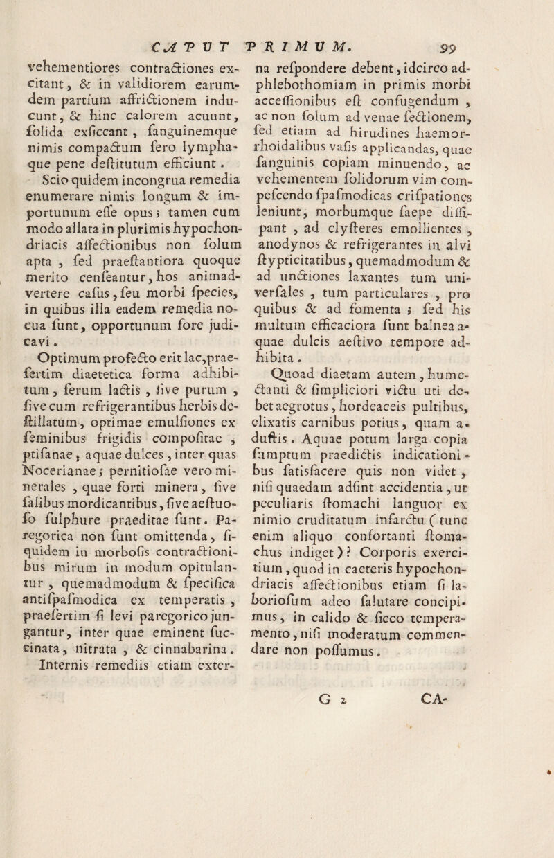 vehementiores contradiones ex¬ citant 5 & in validiorem earum- dem partium affridionern indu¬ cunt, & hinc calorem acuunt, fblida exficcant , fanguinemque nimis compadum fero lympha* que pene deftitutum efficiunt. Scio quidem incongrua remedia enumerare nimis longum 8c im- portunum elie opus 5 tamen cum modo allata in plurimis hypochon¬ driacis affiedionibus non folum apta 5 fed praedantiora quoque merito cenfeantur,hos animad¬ vertere cafusjfeu morbi fpecies, in quibus illa eadem remedia no¬ cua funt, opportunum fore judi¬ cavi . Optimum profedo erit lac,prae- fertim diaetetica forma adhibi¬ tum, ferum ladis , hve purum , h ve cum refrigerantibus herbis de- dillatum, optimae emulfiones ex feminibus frigidis compofitae , ptifanae j aquae dulces, inter quas Nocerianae i pernitiofae vero mi¬ nerales , quae forti minera, live falibus mordicantibus, h ve aefluo- fo fuiphure praeditae funt. Pa- regorica non funt omittenda, fi- quidem in morbofis contradioni- bus mirum in modum opitulan¬ tur , quemadmodum & fpecifica antifpafmodica ex temperatis , praefercim fi levi paregorico jun¬ gantur, inter quae eminent fuc- cinata, nitrata , & cinnabarina. Internis remediis etiam exter- na refpondere debent,idcirco ad- phlebothomiam in primis morbi acceffionibus eft confugendum , ac non folum ad venae fedionem, fed etiam ad hirudines haemor- rhoidalibus vafis applicandas, quae fanguinis copiam minuendo, ac vehementem folidorum vim com- pefcendo fpafmodicas crifpationes leniunt, morbumqiie faepe diili- pant , ad clyfieres emollientes , anodynos & refrigerantes in alvi ftypticitatibus, quemadmodum 3c ad undiones laxantes tum uni- verfales , tum particulares , pro quibus & ad fomenta i fed his multum efficaciora funt balnea ae¬ quae dulcis aeftivo tempore ad¬ hibita . Quoad diaetam autem,hume- danti Sc fimpliciori vidu uti de¬ bet aegrotus 5 hordeaceis pultibus, elixatis carnibus potius, quam a« duftis. Aquae potum larga copia fumptum praedidis indicationi - bus fatisfiicere quis non videt , nifi quaedam adfint accidentia , ut peculiaris domachi languor ex nimio cruditatum infardu (tunc enim aliquo confortanti floma- chus indiget) ? Corporis exerci¬ tium , quod in caeteris hypochon¬ driacis affedionibus etiam fi la¬ bori ofum adeo fa luta re concipi¬ mus , in calido & ficco tempera¬ mento, nifi moderatum commen¬ dare non poffumus.