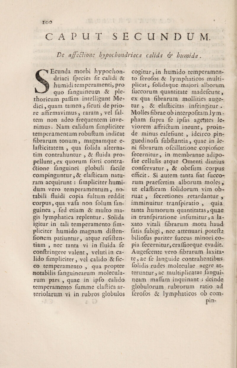 f C A P U T S E C U N D U M. De affeci tone hypochondriaca calida & humi da. SEcunda morbi hypochon¬ driaci fpecies fit calidi & humidi temperamenti, pro quo faiigiiineum Sc ple- thoricum pallim intelligiint Me¬ dici , quam tamen , ficuti de prio¬ re affirmavimus, raram , vel fai- tem non adeo frequentem inve¬ nimus. Nam calidum fimpliciter temperamentum robuftum indicat fibrarum tonum, magnamque e- laflicitatem , qua folida alterna¬ rim contrahuntur , & fluida pro¬ pellunt, ex quorum forti contra- ^ione fanguinei globuli facile compinguntur, & elafticam natu¬ ram acquirunt: fimpliciterhumi- 'dum vero temperamentum, no¬ tabili fluidi copia fultum reddit corpus,qua vafa non folum fan- guinea , fed etiam & multo ma¬ gis lymphatica replentur. Solida igitur in tali temperamento fim¬ pliciter humido magnam diften- fionem patiuntur, atque refiften- tiam , nec tanta vi in fluida fe conftringere valent, velutiin ca¬ lido fimpliciter, vel calido &fic- co temperamento , qua propter notabilis fanguinearum molecula- rum pars , quae in ipfo calido temperamento fumme elaflica ar¬ teriolarum vi in rubros globulos cogitur,in humido temperamen¬ to ferofos Sc lymphaticos multi¬ plicat, folidaquc majori alborum fuccorum quantitate madefcunt, ex qua fibrarum mollities auge¬ tur , & elaflicitas infringitur . Molles fibrae ob interpofitam lyni'- pham fupra fe ipfas agentes le¬ viorem affridum ineunt, proin¬ de minus calefiunt , idcirco pin- guedinofa fubffantia, quae in le¬ ni fibrarum ofcillatione copiofior fecernitur, in membranae adipo- fae cellulis atque Omenti diutius confervatur , Sc obefum corpus efficit. Si autem tanta fiat fucco¬ rum praefertim alborum moles, ut elalficam foiidorum vim ob¬ ruat , fecretiones retardantur , imminuitur tranfpiratio , quia tanta humorum quantitatas, quae in tranfpiratione infumiturja la¬ xato vitali fibrarum motu haud fatis fubigi, nec attenuari potefl:; biliofus pariter fuccus minori co¬ pia fecernitur, craifiorque evadit. Augefcente vero fibrarum laxita¬ te, ac fe languide contrahentibus fblidis rudes moleculae aegre at¬ teruntur , ac multiplicatae fangui- neam maflam inquinant s deinde globulorum rubrorum ratio ad ferofos Sc lymphaticos ob com-