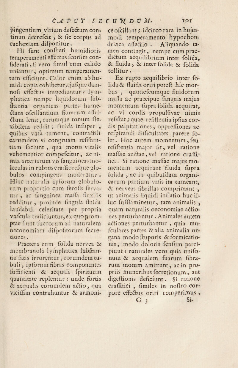 T V T s n pingentium virium defedum con¬ tinuo decrefcit , & fic corpus ad cachexiam difponitur. Hi funt conhieti humidioris temperamenti efFedtus feorfim con- fideratijfi vero hmul cum calido uniantur, optimum temperamen¬ tum efficiunt. Calor enim abhu- mldi copia cohibeturjejufque dam- nofi efFediis impediuntur; lym¬ phatica nempe liquidorum ffib-* flantia organicas partes hume- (5lans ofcillantium nbrarum adri- dlum lenit 3 earumqiie tonum fle» xi bilem reddit ; fluida in fu per , quibus vafa tument, contradili earumdem vi congruam refirren- o tiam faciunt , qua motus vitalis vehementior compefcitur 5 ac ni¬ mia arteriarum vis fanguineas Ino- feculas in rubroscrailiorefque glo¬ bulos compingens moderatur . Hinc naturalis ipforum globulo¬ rum proportio cum ferofs ferva¬ tur , ac fanguinea maOa fluxilis redditur , proinde hngula fluida laudabili celeritate per propria vafcula traiiciuntiir,ex quo prom¬ ptae flunt fuccorumad naturalem oeconomiam difpofltorum fecre- tlones. Praetera cum folida nervea & membranofa lymphatica fiibftan- tia fatis irrorentur, eorumdem tu¬ buli, ipforum fibras componentes fufficienti & aequali fpirituum quantitate replentur; unde fortis & aequalis eorumdem adio, qua yiciliim contrahuntur dc armoni- C V ^ D V M. 101 ceofcillant; idcirco rara in hujus¬ modi temperamento hypochon¬ driaca affedio . Aliquando ta¬ men contingit, nempe cum prae- didum aequilibrium inter folida, & fluida, & inter folida & folida tollitur . Ex rupto aequilibrio inter fo¬ lida & fluida oriri potefl hic mor¬ bus , quotiefcumque fluidorum malTa ac praecipue fanguis majus momentum fupra folida acquirat, ac vi cordis propuiflvae nimis reflflat; quae refiflentia ipflus cor¬ dis palpitationes, opprelliones ac refpirandi difficultates parere fo- iet. Hoc autem momentum,feu reflflentia major fit, vel ratione maflae audae , vel ratione craffi- tiei. Si ratione maffae majus mo¬ mentum acquirant fluida fupra folida , ac io qaibufdam organi¬ carum partium vafis ita tumeant, & nerveas fibrillas comprimant , ut animalis liquidi inflatio huc il¬ luc fuffiaminetur, tam animalis , quam naturalis oeconomiae adio- nes perturbantur . Animales autem adiones perturbantur , quia mu- fculares partes &alia animalia or¬ gana modofluporis & formicatio¬ nis , modo doloris fenfum perci¬ piunt 5 naturales vero quia unifo- num & aequalem fuarum fibra¬ rum motum amittunt, ac in pro¬ priis muneribus fecretionum, aut digeftionis deficiunt. Si ratione craffitiei , fimiles in noflro cor^® pore effedus oriri comperimus ,