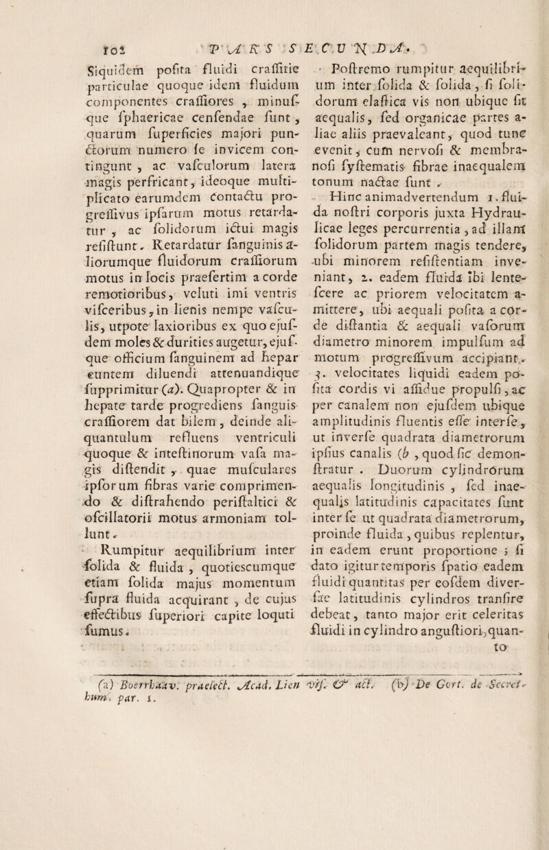 SiquiHem pofita fluidi crallitie particulae quoque ideni fluidum componentes cralTiores y minuC que fphaericae cenfendae funt y quarum fuperficies majori pun- (Sorum numero {e invicem con¬ tingunt , ac vafculorum latera •magis perfricant , ideoque multi¬ plicato earumdem Conta(5i:u pro- greifivus ipfarum motus retarda¬ tur y ac folidorum idui magis rellflunt. Kerardarur fanguinisa- liorumque fluidorum crailiorum motus in focis praefertini a corde remotioribus, veluti imi ventris vifceribusyin lienis nempe varcu- iis, utpote laxioribus ex quo ejuf- dem moles & durities augetur, ejuf- que officium fanguinem ad liepar euntem diluendi attenuandique fupprimitur (a). Quapropter & in hepate tarde progrediens fanguis craiiiorem dat bilem , deinde ali¬ quantulum refluens ventriculi quoque & inteOrinorum vafa ma¬ gis diftendit y quae mufculares ipforum fibras varie coni primen- ,do & diftrahendo periffaltici & ofcillacorii motus armoniam tol¬ lunt . ' Rumpitur aequilibrium inter /olida & fluida , quotiescumque etiam folida majus momentum fupra fluida acquirant , de cujus efledibus fuperiori capite loquti •fumus. f'd) Boerrbaav. praek^L ^cad. Lien humi pur. i. ‘ Poflremo rumpitur aequilibri-’ um inter folida & folida, fl foli¬ dorum elaffica vis non ubique fit aequalis, fed organicae partes a- Jiae aliis praevaleant, quod tune evenit, cum nervofi & merabra- nofl fyftematis fibrae inaequalem tonum nadae funt » Hinc animadvertendum i, flui¬ da nofiri corporis juxta Hydrau¬ licae ieges percurrentia , ad illam folidorum partem magis tendere, -ubi minorem refilientiam inve¬ niant, z, eadem fluida Ibi lente- fcere ac priorem velocitatem a- mittere, ubi aequali pofita a cor¬ de diflantia Sc aequali vafbruiii diametro minorem impulfum ad motum progreliivum accipiant. velocitates liquidi eadem po¬ fita cordis vi alTidue propulfijac per canalem' non ejufdem ubique amplitudinis fluentis effe interie, ut inverfe quadrata diametrorum ipfius canalis (h ,quod fic demon- ftratur . Duorum cylindrorum aequalis longitudinis , fcd inae¬ qualis latitudinis capacitates funt inter fe ut quadrata diametrorum, proinde fluida , quibus replentur, in eadem erunt proportione ? fi dato igitur temporis fpatio eadem fluidi quantitas per eofdern diver- fac latitudinis cylindros tranfire debeat, tanto major erit celeritas fluidi in cylindro angufliorfquan- to v9jd af}. (b) De Cort. de Secreta