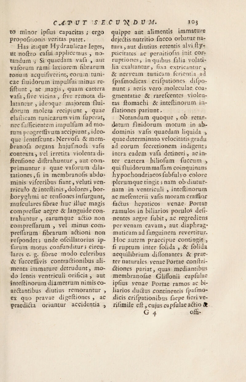 UT E. to minor ipfius capacitas ; ergo propofitionis veritas,patet. Has itaque Hydraulicae leges, ut noftro cafui applicemus , no¬ tandum Si quaedam vafa , aut vaforum rami laxiorem fibrarum tonum acquifjverint, eorum tuni-* cae fiuidorum impulfui minus re- fiftiint , ac .magis, quam caetera vafa,five vicina, five remota di¬ latantur , ideoque majorem flui¬ dorum molem recipiunt , quae elaiticam tunicarum vim fuperat, nec fufficientem impulfum ,ad mo¬ tum progrelUvuni accipiunt., ideo¬ que lentefcunt,. Nervofa & mem- brano.fa organa hujufiTiodi vafis contexta , vel irretita violenta di- ftenfione diftrahuntur , aut com¬ primuntur ; quae vaforum dila¬ tationes, fi in mernbranofis abdo' sninis vifceribus fiant , veluti ven¬ triculo ^ inteftinis, dolores, bor- .boryghmi ac tenfiones infurgunt, mulculares fibrae huc illuc magis compreffae aegre & languide con¬ trahuntur 5 earumque adio non compreffarum , vel minus com^ prefTarum fibrarum adioni non refpondet ? unde ofcillatorius ip- farum motus confunditur > circu¬ lares e. g. fibrae modo celeribus dc ‘fucceliivis contradionibus ali¬ amenta imrnature detrudunt, mo¬ do lentis ventriculi orificja , aut inteftinorum diametrum nimis co- ardantibus diutius remorantur , ex quo pravae digeftiones , ac praedida oriuntur accidentia j C U ^ Z) U M. 105 quippe aut alimentis immature dejedis nutritio fucco orbatur na» tura, aut diutius retentis alvi fty- pticitates ac pernitiofas init cor¬ ruptiones, in quibus falia volati¬ lia exaltantur, fixa extricantJir , 8c nerveam tunicam ferientia ad fpafmodicas crifpationes difpo- niint } aeris vero moleciilae coa^ <^mentatae & rarefcentes violen- tas ftomachi !& inteftinorum in¬ flationes pariunt. Notandum quoque , ob retar¬ datum fiuidorum motum in ab¬ dominis vafis quaedam liquida , quae determinato velocitatis gradu ad eorum fecretionem indigenti intra eadem vafa detineri, ac in¬ ter caetera biliofum fuccum , qui fluidorummaflam coinquinans hypochondriacos fubfulvo colorc plerumque tingit i nam ob diutur- mam in ventriculi , inteftinorum ac mefenterii vafis moram cnalfior fadus hepaticos venae Portae ramulos in biliarios porjulos deli¬ nentes aegre fubit, ac regrediens per venam cavam, aut diaphrag'' •maticam ad fanguinem revertitur. Hoc autem praecipue contingit , fi ruptum inter folida , & folida aequilibrium diftonantes dc prae¬ ter naturales venae Portae conftri- diones pariat, quas mediantibus membranofae GlilTonii capfulae ipfius venae Portae ramos ac bi¬ liarios dudus continentis fpafmo- dicis crifpationibiis facpe fieri ve- rifimile eft, cujus capfulae adio G ^ offi-