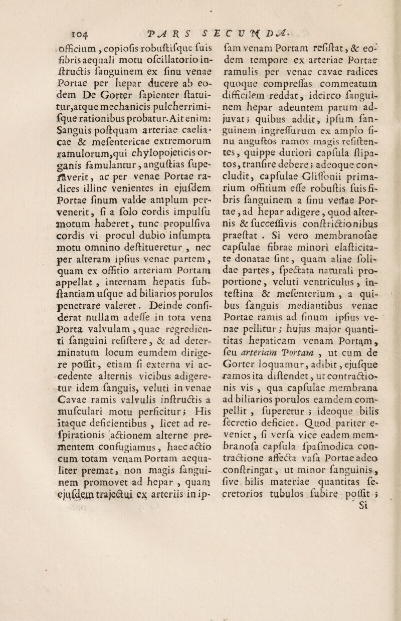 officium , copiofis robiiftifque fuis fibris aequali motu ofcillatorio in- fl:ru(5lis fanguinem ex finu venae Portae per hepar ducere ab eo¬ dem De Gorter fapienter flatui' turjatque mechanicis pulcherrimb fque rationibus probatur.Ait enim: Sanguis poftquam arteriae caeiia» cae & mefentericae extremorum i*amulorum,qui chylopojeticis or¬ ganis famulantur, anguCHas fupe- fSverit, ac per venae Portae ra¬ dices illinc venientes in ejufdem Portae linum valde amplum per¬ venerit, fi a folo cordis impulfu jmotum haberet, tunc propulfiva cordis vi procul dubio infumpta motu omnino deftitueretur , nec per alteram ipfius venae partem, quam ex offitio arteriam Portam appellat , internam hepatis fub- ftantiam ufque ad biliarios porulos penetrare valeret. Deinde confi- derat nullam adefle in tota vena Porta valvulam , quae regredien- ti faiiguini refiftere, & ad deter¬ minatum locum eumdem dirige¬ re polilt, etiam fi externa vi ac¬ cedente alternis vicibus adigere- tur idem fanguis, veluti in venae Cavae ramis valvulis inflrudlis a mufculari motu perficitur 5 His Itaque deficientibus , licet ad re- fpirationis 'adionem alterne pre¬ mentem confugiamus, haecadio cum totam venam Portam aequa¬ liter premat3 non magis fangui¬ nem promovet ad hepar , quam ejufdein trajediti eji; arteriis inip- fam venam Portam refillat, Sc eo¬ dem tempore ex arteriae Portae ramulis per venae cavae radices quoque compreffas commeatum difficilem reddat, idcirco fangui¬ nem hepar adeuntem parum ad¬ juvat? quibus addit, ipfum fan¬ guinem ingrefiurum ex amplo fi¬ nu anguflos ramos magis refiften- i.:? C7 tes, quippe duriori capfiila flipa- tos,tranfiredebere j adeoque con¬ cludit, capfulae Gliflbnii prima- riurn offitium efie robuftis fuis fi¬ bris fanguinem a finu veUae Por¬ tae , ad hepar adigere, quod alter¬ nis &fuccellivis conftridionibus praefiat . Si vero membranofae capfulae fibrae minori elafiicita- te donatae fint, quam aliae foli- dae partes, fpedata naturali pro¬ portione , veluti ventriculus, in- teftina & mefenterium , a qui¬ bus fanguis mediantibus venae Portae ramis ad finum ipfiiis ve¬ nae pellitur; hujus major quanti- titas hepaticam venam Porta,m, feu arteriam Tortam , ut cum de Gorter loquamur, adibit, ejufque ramos ita diflendet, ut contradio- nis vis , qua capfulae membrana ad biliarios porulos eamdem com¬ pellit , fuperetur j ideoque bilis fecretio deficiet. Quod pariter e- veniet, fi verfa vice eadem mem- branofa capfula fpafmodica con- tradione ajflFeda vafa Portae adeo conftringat, ut minor fanguinis , five bilis materiae quantitas fe- cretorios tubulos fubire pofiit 5 Si