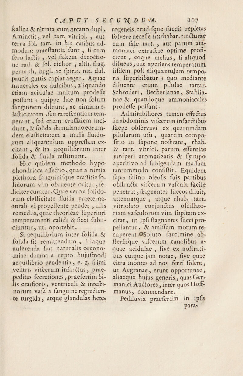 icalina nitrata cum arcano diipl. Amincfit, vel tart. vitrioL , aut terra fbl. tart. In his cahbus ad¬ modum praeftantia funt , fi cum fero ia6i:is , vel faitem decoctio¬ ne rad. & fol. dchor 5 altli. frag. pentaph. bugl. ac fpirit. nit. dui. paucis guttis Capiat aeger * Aquae minerales ex dulcibus, aliquando etiam acidulae multum prodefie poliunt > quippe hae non folum ianguinem diluunt, ae nimiam e- lahicitatem )reu rarefcentiam tem¬ perant jfed etiam cralfitiem inci¬ dunt , & folida ftimuiandoeoruin- dem elafticitatem'a mafia fiuido- rurn aliquantulum opprelTam ex¬ citant j & ita aequilibrium inter folida & fluida refiituunt. Hac quidem methodo hypo¬ chondriaca affedio, quae a nimia plethora fangainifque crallitiefo- lidorum vim obruente oritur, fe- Jiciter curatur. Qiiae vero a folido- .rum elafiicitate fluida praeterna- 'turali vi propellente pendet , illis remediis, quae theorlcae fuperiori temperamenti calidi & ficci fubii- ciuntur, uti oportebit. Si aequilibrium inter folida 8c folida fit remittendam , illaque auferenda fint naturalis oecono¬ miae damna a rupto hujufmodi aequilibrio pendentia, e. g. fi irni ventris vifcerum infardlus, prae¬ peditas fecretiones, praefertim bi¬ lis craffioris> ventriculi Sc inteihi- norum vafa a fanguine regredien- te turgida, atque glandulas hete- rogeneis crudifque fuccis repletas foivere neceffe fitjrhabar. rindurae cum fale tart. , aut parum am- moniaci extradlae optime profi¬ cient , eoque melius, fi aliquod diluens, aut aperiens temperatum iifdern pofl: aliquantujiim tempo¬ ris fuperbibatur y quo mediante diluente etiam pilulae tartar. Schroderi, Becherianae, Stahlia- nae & quandoque ammoniacales prodefle poflhnt. Admirabiliores tamen effedlus in abdominis vifcerum infarcflibus faepe obfervavi ex quarumdam pilularum ufu , quarum compo- fitio in fapone noflrate, rhab. & tart. vitriol. parum elfentiae juniperi aromatizatis & fyrupo aperitivo ad fubigendam maflarn tantummodo confiftit. Equidem fapo falino oleofis fuis partibus obilruci:a vifcerum vafcula facile penetrat, ftagnantes fuccos diluit, attenuatque , atque rhab. tart., vitriolato conjunctius ofcillato- riam vafculoriirn vim fopitam ex¬ citat, ut ipfi ftagnantes fucci pro¬ pellantur, & amiffiim motum re¬ cuperent .OSoIuto farcimine ab- fterfifque vifcerum canalibus quae acidulae , five ex noftrati- bus cuique jam notae, five quae citra montes ad nos ferri folent, ut Aegranae, erunt opportunae, aliaeque hujus generis, quas Ger¬ manici Auctiores, inter quos HoiF- manus, commendant. Pediluvia praefertim in ipfis para-»