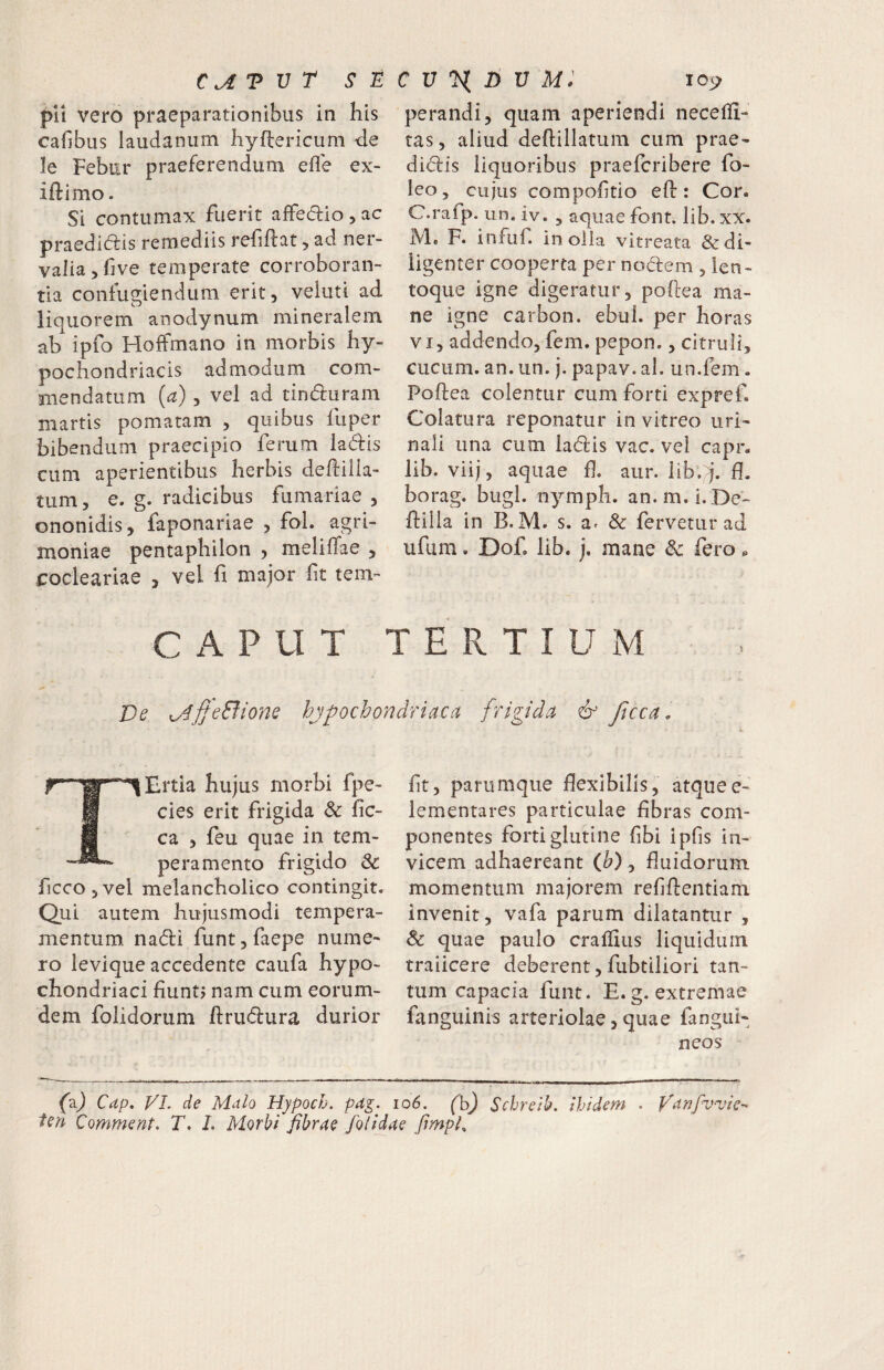 pii vero praeparationibus in his cafibus laudaniim hyflericum <le le Febur praeferendum efl'e ex- iftimo. Si contumax fuerit affecSlio, ac praedl(5i;is remediis rehflat ^ ad ner¬ valia, five temperate corroboran¬ tia confugiendum erit, veluti ad. liquorem anodynum mineralem ab ipfo Hoffmano in morbis hy¬ pochondriacis admodum com¬ mendatum (a), vel ad tinduram martis pomatam , quibus fiiper bibendum praecipio ferum ladis cum aperientibus herbis deftilk- tum, e. g. radicibus furnariae , ononidis, faponariae , fol. agri¬ moniae pentaphilon , meliffae , frocleariae , vel fi major fit tem- perandi, quam aperiendi necelli- tas, aliud deftillatum cum prae- didis liquoribus praefcribere fo- leo, cujus compofitio efi:: Cor. C.rafp. un. iv. , aquae font. lib. xx. Me F. infuf. in oila vitreata & di¬ ligenter cooperta per nodem , len- toque igne digeratur, poftea ma¬ ne igne carbon. ebul. per horas VI, addendo, fem. pepon,, citruli, cucum, an. un. j. papav. al. un.fem. Poftea colentur cum forti expref. Colatura reponatur in vitreo uri¬ nali una cum ladis vac. vel capr. lib. viij, aquae fi. aur. lib.;^’. fl. borag, bugl. n^^mph. an.m.i.De- ftilla in B. M. s. a^ 8c fervetur ad ufum. Dof. lib. j. mane Sc fero ^ CAPUT TERTIUM Ve x^4jjeBione hypochondriaca frigida & ficca . TErtia hujus morbi fpe- cies erit frigida & fic- ca , feu quae in tem¬ peramento frigido & ficcOjVel melancholico contingit. Qui autem hujusmodi tempera¬ mentum. nadi funt,faepe nume¬ ro ievique accedente caufa hypo¬ chondriaci fiuntj nam cum eorum- dem folidorum ftrudura durior fit, parumque flexibilis, atquee- lementares particulae fibras com¬ ponentes forti glutine fibi ipfis in¬ vicem adhaereant (^), fluidorum momentum majorem refiftentiam invenit, vafa parum dilatantur , & quae paulo craflius liquidum traiicere deberent, fubtiliori tan¬ tum capacia funt. E. g. extremae fanguinis arteriolae, quae fangiii- neos (aj Cdp, VI. de Malo Hypoch. pag. io6. (h) Schreib. ibidem . Vanfvvie-^ fcn Qomment. T, L Morbi fibrae /olidae fmph