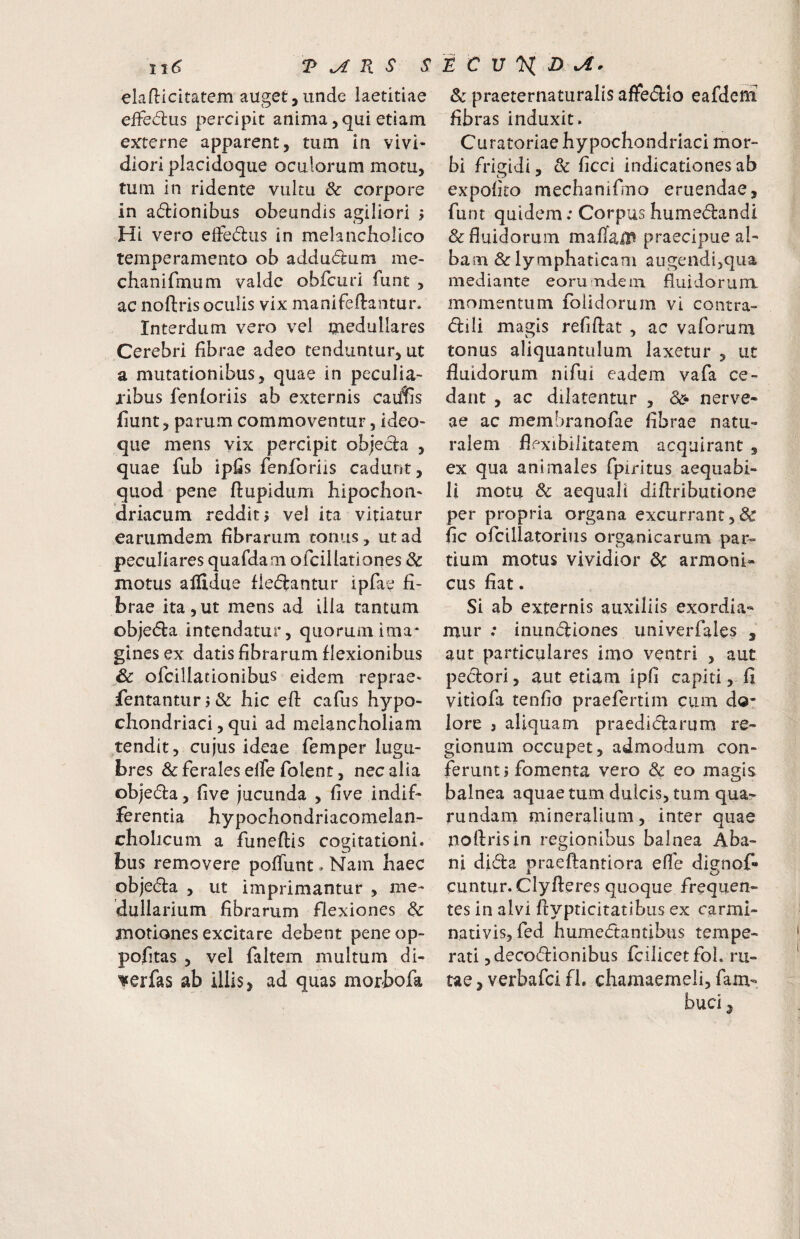 11^ T ^ Pi S S elaflicitatem auget,unde laetitiae eded:us percipit anima, qui etiam externe apparent, tum in vivi¬ diori placidoque oculorum motu, tum in ridente vultu & corpore in adionibus obeundis agiliori j Hi vero effedlus in melancholico temperamento ob addudum me- chanifmum valde obfcuri funt , ac noftris oculis vix manifeftantur. Interdum vero vel medullares Cerebri fibrae adeo tenduntur, ut a mutationibus, quae in peculia¬ ribus fenforiis ab externis caidis fiunt, parum commoventur, ideo- que mens vix percipit objed:a , quae fub ipfis fenforiis cadunt, quod pene ftupidum hipochoii' driacum reddit j vel ita vitiatur eariimdem fibrarum tonus, ut ad peculiares quafdam ofciUationes & motus allidue fiedlantur ipfae fi¬ brae ita,ut mens ad ilia tantum objedira intendatur, quorum ima* ginesex datis fibrarum flexionibus Sc ofcillationibus eidem reprae- fentanturj& hic efl cafus hypo¬ chondriaci, qui ad melancholiam tendit, cujus ideae femper lugu¬ bres & ferales elfe folent, nec alia objeda, five jucunda , five indif¬ ferentia hypochondriacomelan- cholicum a funeftis cogitationi, bus removere poffunt. Nam haec objecta , ut imprimantur , me¬ dullarium fibrarum flexiones dc motiones excitare debent peneop- pofitas , vel faltem multum di- i^erfas ab illis, ad quas morbofa K C V X ^ & praeternatLiralis aflre(Slo eafdeni fibras induxit. Curatoriae hypochondriaci mor¬ bi frigidi, & ficci indicationes ab expolito mechanifmo eruendae, funt quidem: Corpus humedandi & fluidorum maflail^ praecipue al¬ bam & lymphaticam augendi,qua mediante eorumdetn fluidorum momentum folidorum vi contra- dili magis refiflat , ac vaforum tonus aliquantulum laxetur , ut fluidorum nifui eadem vafa ce¬ dant , ac dilatentur , nerve- ae ac membranofae fibrae natu¬ ralem flexibilitatem acquirant , ex qua animales fpiritus aequabi¬ li motu 8c aequali diftributione per propria organa excurrant ,& fic ofcillatorius organicarum par¬ tium motus vividior dc armoni- cus fiat. Si ab externis auxiliis exordia¬ mur ; inundiones univerfales , aut particulares imo ventri , aut pedori, aut etiam ipfi capiti, fi vitiofa tenfio praefertim ciim do* lore ) aliquam praedidarum re¬ gionum occupet, admodum con¬ ferunt j fomenta vero & eo magis balnea aquae tum dulcis, tum qua- rundam mineralium, inter quae noflrisin regionibus balnea Aba- ni dida praeftantiora efl'e dignof- cuntur. Clyfteres quoque frequen¬ tes in alvi ftypticitatibiis ex carmi- nativis, fed humedantibus tempe¬ rati ,decodionibus fcilicetfoL ru¬ tae , verbafci fi. chamaemeli, fam- buci,