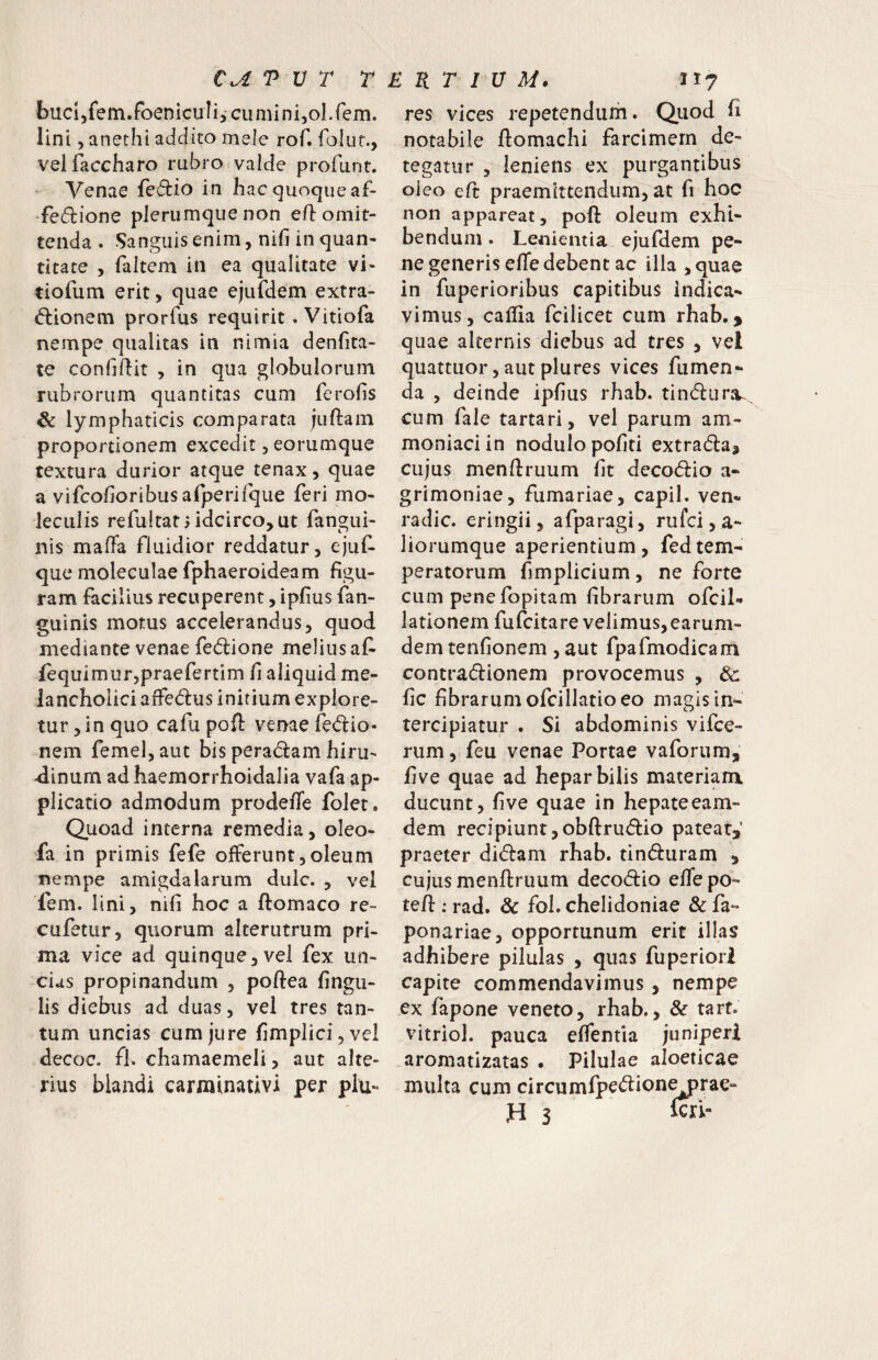 T V r T bucijfem.foeniculij cumini,oLfem. lini, anethi addito mele rof. folut., velfaccharo rubro valde profLint. • Venae fcdlio in hac quoque af- •fefirione plerumque non eO: omit¬ tenda . Sanguis enim, nifi in quan¬ titate , faltem in ea qualitate vi- tiofum erit, quae ejufdem extra- d:ionem prorfus requirit . Vitiofa nempe qualitas in nimia denfita- te confiftit , in qua globulorum rubrorum quantitas cum ferofis & lymphaticis comparata juftam proportionem excedit, eorumque textura durior atque tenax, quae a vifcofioribus afperifque feri mo- leculis refultatj idcirco, ut fangui- nis maffa fluidior reddatur, ejuC- que moleculae fphaeroideam figu¬ ram facilius recuperent, ipfius fan- guinis motus accelerandus, quod mediante venae fedione melius at fequimurjpraefertim fi aliquid me¬ lancholici affedus initium explore¬ tur , in quo cafu pofl: venae fec^lio- nem femel,aut bis peradam hiru¬ dinum ad haemorrhoidalia vafa ap¬ plicatio admodum prodeffe foJet. Quoad interna remedia, oleo- fa in primis fefe offerunt,oleum nempe amigdalarum dulc. , vel fem. lini, nifi hoc a ftomaco re- cufetur, quorum alterutrum pri¬ ma vice ad quinque,vel fex un¬ cias propinandum , poftea lingu¬ lis diebus ad duas, vel tres tan¬ tum uncias cum jure fimplici,vel decoc. fh chamaemeli, aut alte¬ rius blandi carminativi per plu- i R T 1 U M. II? res vices repetendum. Qiiod fi notabile flomachi farcimern de¬ tegatur , leniens ex purgantibus oieo ed praemittendum, at fi hoc non appareat, poft oleum exhi¬ bendum . Lenientia ejufdem pe¬ ne generis elTe debent ac illa ,quae in fuperioribus capitibus indica¬ vimus, caffia fcilicet cum rhab. > quae alternis diebus ad tres , vel quattuor, aut plures vices fumen- da , deinde ipfius rhab. tindlura^ cum fale tartari, vel parum am- moniaciin nodulo pofiti extradla^ cujus menflruum fit decod:io a- grimoniae, furnariae, capil. ven- radie, eringii, afparagi, rufei, a- liorumque aperientium, fedtem¬ peratorum fimplicium, ne forte cum pene fopitam fibrarum ofcil» lationem fufeitare velimus, earum- demtenfionem ,aut fpafmodicam contradionem provocemus , dc fic fibrarum ofcillatio eo magis in¬ tercipiatur . Si abdominis vifee- rum, feu venae Portae vaforum, five quae ad hepar bilis materiam ducunt, five quae in hepateeam- dem recipiunt,obftrudio pateat,’ praeter didam rhab. tinduram , cujus menflruum decodio efie po- te/l; rad. Sc fol. chelidoniae & fa- ponariae, opportunum erit illas adhibere pilulas , quas fuperiori capite commendavimus, nempe ex fapone veneto, rhab., & tarf. vitriol. pauca elfentia juniperi aromatizatas . Pilulae aloeticae multa cum circumfpedion^rae- H 3 icri-