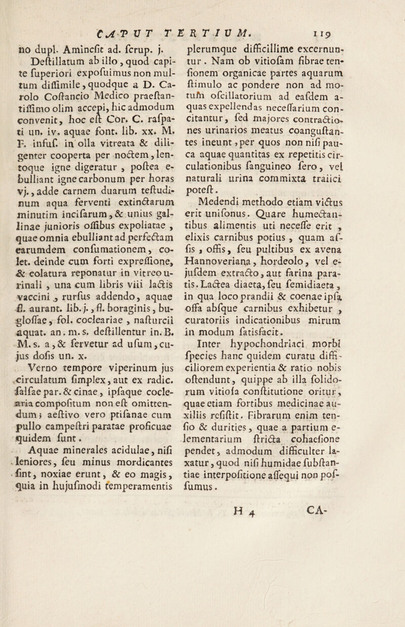 no dupl. Amlncfic ad. fcrup. j. Deftiliatum ab illo , quod capi¬ te fuperiori expofiiimus non mul¬ tum diliimile, quodque a D. Ca- rolo Coftanclo Medico praeftan- tillimoolim accepi, hic admodum convenit, hoc elt Cor. C» rafpa- ti un. iv, aquae font. lib. xx. M. F. infuf. ia olla vitreata & dili¬ genter cooperta per nodem, len- toque igne digeratur , poftea e- bulliant igne carbonum per horas vj. ,adde carnem duarum tefludi- num aqua ferventi extindarum iTiinutim incifarum,& unius gal¬ linae junioris olfibus expoliatae , quae omnia ebulliant ad perfedam earumdem confumationem, co¬ let. deinde cum forti exprelTione, Sc colatura reponatur in vitreo u- rinali , una cum libris viii ladis vaccini,, rurfus addendo, aquae £, aurant. lib. j., fl. boraginis, bu- gloffae, fol. cocleariae , nafturcii aquat. an.m.s. deftillentur in.B* M.s. a,& fervetur ad ufum,cu¬ jus dofis 11 n. X. Verno tempore viperinum jus circulatum fimplex, aut ex radie, falfaepar.&cinae, ipfaque cocle¬ aria compofitum noneft omitten¬ dum? aeflivo vero ptifanae cum pullo campeftri paratae proficuae quidem funt. Aquae minerales acidulae, nifi leniores, feu minus mordicantes fint, noxiae erunt, & eo magis, quia in hujufmodi temperamentis plerumque difficillime excernun¬ tur . Nam ob vitiofam fibrae ten* fionem organicae partes aquarum ftimulo ac pondere non ad mo- tufii ofcillatorium ad eafdem a- quas expellendas necefTarium con¬ citantur, fed majores contradio- nes urinarios meatus coanguftan- tes ineunt ^per quos non nifi pau¬ ca aquae quantitas ex repetitis cir¬ culationibus fanguineo fero, vel naturali urina commixta traiici potefl. Medendi methodo etiam vidus erit unifonus. Quare humedaii- tibus alimentis uti neceffe erit , elixis carnibus potius , quam af- fis , offis, feu pultibus ex avena Hannoveriana5 hordeolo, vel e- jufdem extrado,aut firina para¬ tis. Ladea diaeta, feu femidiaeta, in qua loco prandii Sc coenaeipfa offa abfque carnibus exhibetur , curatoriis indicationibus mirum in modum fatisfacit. Inter hypochondriaci morbi fpecies hanc quidem curatu diffi¬ ciliorem experientia & ratio nobis oftendunt, quippe ab illa folido- rum vitiofa conftitutione oritur, quae etiam fortibus medicinae au¬ xiliis refiftit. Fibrarum enim ten- fio & durities, quae a partium e- lementarium flrida cohaefione pendet, admodum difficulter la¬ xatur, quod nifi humidae fubflan- tiae interpofitione affequi non pof- fumus.