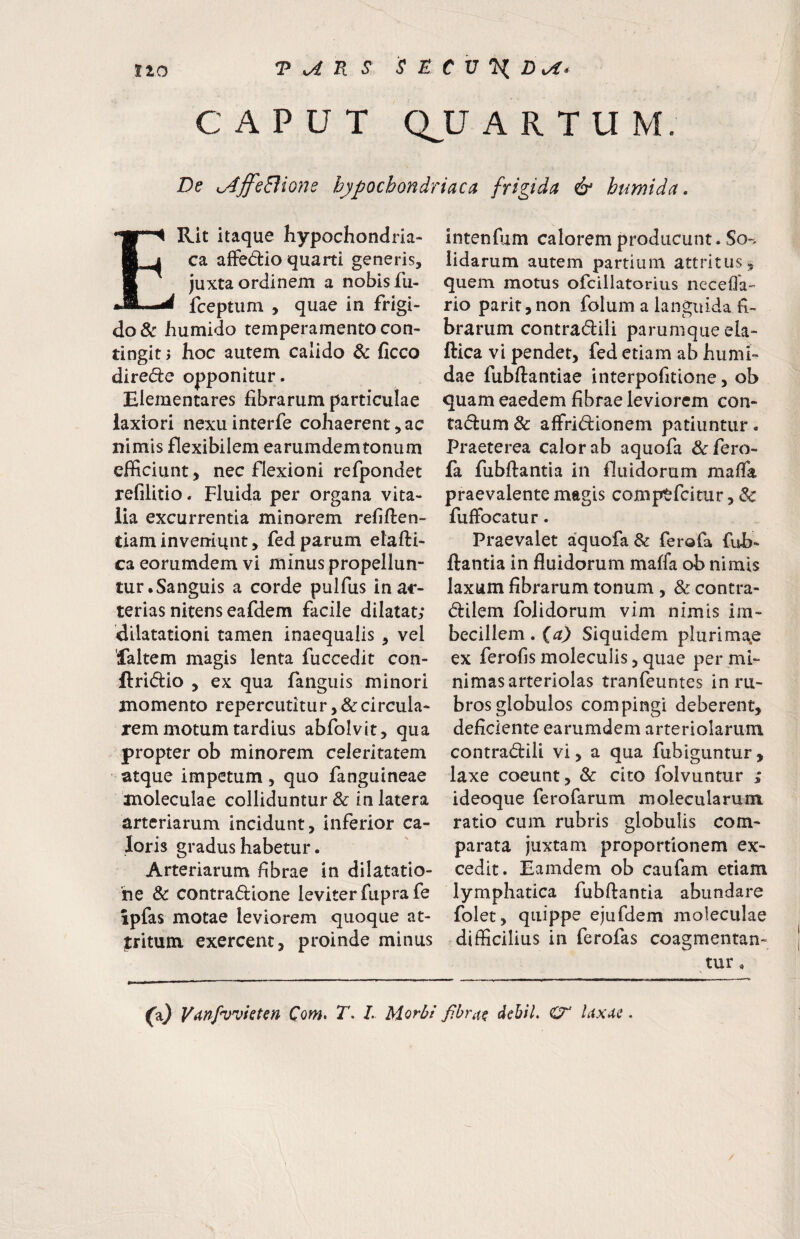 CAPUT Q^U ARTUM. De u4ffeBione hypochondriaca frigida & htmida. ERit itaque hypochondria¬ ca affedio quarti generis, juxta ordinem a nobis fu- fceptiim , quae in frigi¬ do & humido temperamento con¬ tingit; hoc autem calido & ficco directe opponitur. Elementares fibrarum particulae laxiori nexuinterfe cohaerentiae nimis flexibilem earumdemtoniim efficiunt, nec flexioni refpondet refilitio. Fluida per organa vita¬ lia excurrentia minorem refiften- tiaminveniunt, fedparum elafti- ca eorumdem vi minus propellun¬ tur .Sanguis a corde pulfus in ar¬ terias nitens eafdem facile dilatat; dilatationi tamen inaequalis , vel 'laltem magis lenta fuccedit con- ftridio , ex qua fangiiis minori momento repercutitur,&circula- rem motum tardius abfolvit, qua propter ob minorem celeritatem atque impetum, quo fanguineae moleculae colliduntur & in latera arteriarum incidunt, inferior ca¬ loris gradus habetur. Arteriarum fibrae in dilatatio¬ ne & contradione leviter fuprafe ipfas motae leviorem quoque at¬ tritum exercent, proinde minus intenfum calorem producunt. So-, iidarum autem partium attritus, quem motus ofcillatorius necefla- rio parit, non folum a languida fi¬ brarum contradili parumque ela- ftica vi pendet, fed etiam ab humi- dae fubftantiae interpofitione, ob quam eaedem fibrae leviorem con- tadum & affridionem patiuntur. Praeterea calor ab aquofa &fero- fa fubftantia in fluidorum maffa praevalente magis comptfeitur, & fuffocatur. Praevalet aquofa & ferofa fub¬ ftantia in fluidorum maffa ob nimis laxum fibrarum tonum , & contra- dilem folidorum vim nimis im¬ becillem . {a) Siquidem plurima^e ex ferofis molecuiis, quae per mi¬ nimas arteriolas tranfeuntes in ru¬ bros globulos compingi deberent, deficiente earumdem arteriolarum contradili vi, a qua fubiguntur , laxe coeunt, & cito folvuntur ; ideoque ferofarum molecularum ratio cum rubris globulis com¬ parata juxtam proportionem ex¬ cedit. Eamdem ob caufam etiam lymphatica fubftantia abundare folet, quippe ejufdem moleculae difficilius in ferofas coagmentan¬ tur« Vanfvvieten Com* T. L Morbi fibrae debil, cr Uxae.
