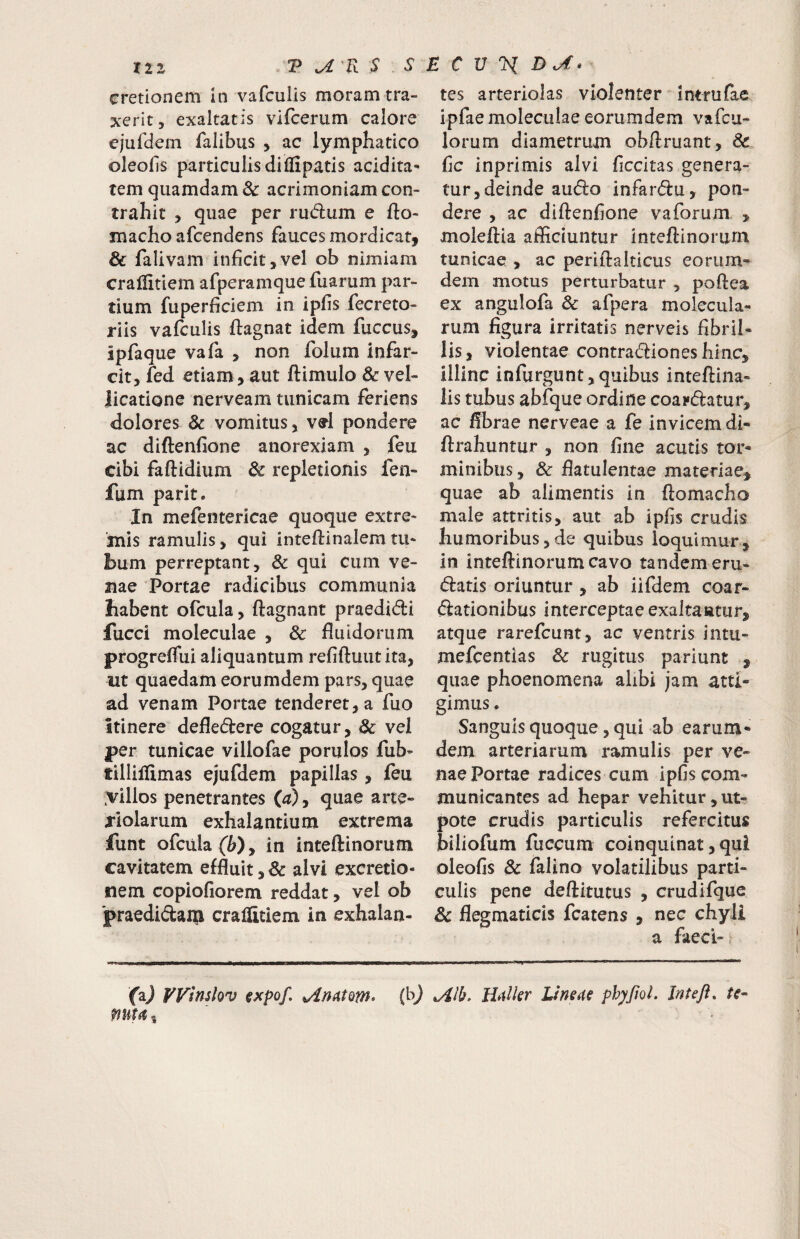 cretionem in vafculis moram tra¬ xerit, exaltatis vifcerum calore ejufdem falibus , ac lymphatico oleolis particulis diffipatis acidita* tem quamdam & acrimoniam con¬ trahit , quae per rudum e fto- macho afcendens fauces mordicat, & falivam inficit,vel ob nimiam cralfitiem afperamquefuarum par¬ tium fuperficiem in ipfis fecreto- riis vafculis ftagnat idem fuccus, ipfaque vafa , non folum infar¬ cit, fed etiam, aut ftimulo & vel¬ licatione nerveam tunicam feriens dolores & vomitus, vd pondere ac diftenfione anorexiam , feu cibi faftidium & repletionis fen- fum parit. In mefentericae quoque extre¬ mis ramulis, qui inteflinalemtu¬ bum perreptant, & qui cum ve¬ nae Portae radicibus communia habent ofcula, ftagnant praedidi fucci moleculae , & fluidorum progreflui aliquantum refiftuutita, ut quaedam eorumdem pars, quae ad venam Portae tenderet, a fuo itinere defledtere cogatur, & vel per tunicae villofae porulos fub- tillilUmas ejufdem papillas , feu .villos penetrantes ia), quae arte¬ riolarum exhalantium extrema funt ofcula in inteftinorum cavitatem effluit,& alvi excretio- nem copiofiorem reddat, vel ob 'praedidai^i cralfitiem in exhalan¬ tes arteriolas violenter intrufae ipfae moleculae eorumdem vafcu- lorum diametrum obftruant, & fic inprimis alvi ficcitas genera¬ tur, deinde audio infardlu, pon¬ dere , ac diftenfione vaforum , moleftia afficiuntur inteftinorum tunicae , ac periftalticus eorum¬ dem motus perturbatur , poftea ex angulofa & afpera molecula- rum figura irritatis nerveis fibril¬ lis, violentae contradlioneshinc, illinc infurgunt,quibus inteftina- lis tubus abfque ordine coardlatur, ac fibrae nerveae a fe invicem di- ftrahuntur , non fine acutis tor¬ minibus , & flatulentae materiae^ quae ab alimentis in ftomacho male attritis, aut ab ipfis crudis humoribus 5 de quibus loquimur, in inteftinorum cavo tandem eru¬ diatis oriuntur , ab iifdem coar- dlationibus interceptae exaltautur, atque rarefcunt, ac ventris intu- mefcentias & rugitus pariunt , quae phoenomena alibi jam atti¬ gimus . Sanguis quoque, qui ab earum- dem arteriarum ramulis per ve¬ nae Portae radices cum ipfis com¬ municantes ad hepar vehitur,ut- pote crudis particulis refercitus biliofum fuccum coinquinat, qui oleofis & falino volatilibus parti¬ culis pene deftitutus , crudifque & flegmaticis fcatens , nec chyli a faeci- faj Winslov expof, H^lkr Lineae phyfwl. Inteft, te mta,