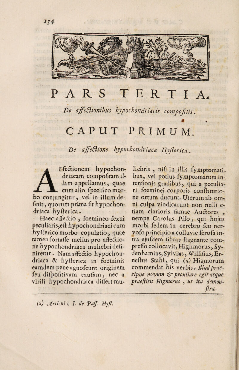 154 PARS tertia, » Ds affaBionibus hypochondriacis compofitis. CAPUT PRIMUM. De affcBione hypochondriaca Hyflerica. AFfedionem hypochon¬ driacam compofitam il¬ lam appellamus, quae cum alio fpecificomor- bo conjungitur, vel in illum de¬ finit , quorum prima fit hypochon¬ driaca hyfterica. Haec afFedio , foemineo fexui peculiaris,eft hypochondriaci cum hyftericomorbo copulatio, quae tamen fortafie melius pro afFed:io- ne hypochondriaca muliebri defi¬ niretur. Nam afFedio hypochon¬ driaca & hyfterica in foeminis eamdem pene agnofcunt originem feu difpofitivam caufam, nec a virili hypochondriaca differt mu¬ liebris , nifi in illis fymptomati- bus, vel potius fymptomatum in- tenfionis gradibus, qui a peculia¬ ri foeminei corporis conftitutio- ne ortum ducunt. Uterum ab om» ni culpa vindicarunt non nulli e- tiam clarioris famae Audores ^ nempe Carolus Pifo, qui hujus morbi fedem in cerebro feu ner- yofo principio a colluvie ferofa in¬ tra ejufdem fibras ftagnante com- prelfo collocavit, Highmorus, Sy- denhamius, Sylvius, Willifius, Er- neftus Stahl, qui (^d) Higmorum commendat his verbis j illud prae¬ cipue novum & peculiare egit atque praeftitit Higmorus , ut ita demon- (a} ^rtknl o L de Vaff. Hyft.