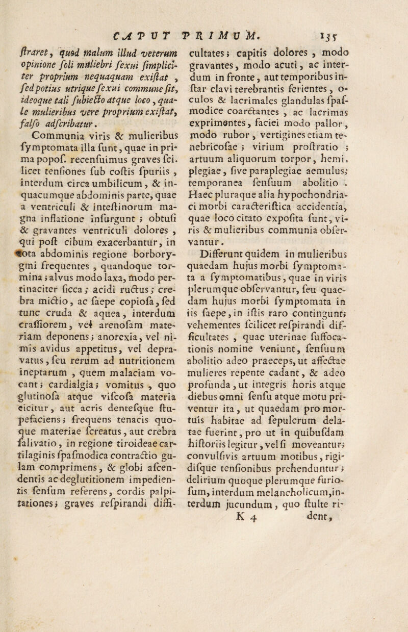 flraretj qmd malum Illud veterum opinione foli mrtUehri fexui fmplicU ter proprium nequaquam exiftat , fed potius utrique fexui commune fit y ideoque tali fubie^o atque loco, qua-' le mulieribus vere proprium exiflaty falfo adfcrihatur. Communia viris & mulieribus fymptomata illa funt, quae in pri¬ ma popof. recenfuimus graves fci. licet tenfiones fub coftis fpuriis , interdum circa umbilicum, & in- quacumque abdominis parte, quae a ventriculi & intellinorum ma¬ gna inflatione infurgunt > obtuli & gravantes ventriculi dolores , qui pofl: cibum exacerbantur, in ^ota abdominis regione borbory- gmi frequentes , quandoque tor¬ mina i alvus modo laxa, modo per¬ tinaciter ficca; acidi rudus; cre¬ bra midio, ac faepe copiofa , fed tunc cruda & aquea, interdum crafliorem, vei arenofam mate¬ riam deponens i anorexia, vel ni¬ mis avidus appetitus, vel depra¬ vatus, feu rerum ad nutritionem ineptarum , quem malaciam vo¬ canti cardlalgiai vomitus , quo glutinofa atque vifcofa materia eicitur, aut acris dentefque ftu- pefaciensi frequens tenacis quo¬ que materiae fcreatus,aut crebra falivatio, in regione tiroideae car¬ tilaginis fpafmodica contradio gu¬ lam comprimens, &: globi afcen- dentis ac deglutitionem impedien¬ tis fenfum referens, cordis palpi¬ tationes; graves refpirandi diffi- cultates; capitis dolores , modo gravantes, modo acuti, ac inter¬ dum in fronte, aut temporibus in- ftar clavi terebrantis ferientes, o- culos & lacrimales glandulas fpaf- modice coardantes , ac lacrimas exprimentes, faciei modo pallor, modo rubor , vertigines etiam te- nebricofae > virium proflratio 5 artuum aliquorum torpor, Iiemi, plegiae, five paraplegiae aemulus; temporanea fenfuum abolitio . Haec pluraque alia hypochondria¬ ci morbi caraderiftica accidentia, quae loco citato expolita funt, vi¬ ris & mulieribus communia obfer- vantur. Differunt quidem in mulieribus quaedam hujus morbi fymptoma¬ ta a fymptomatibiis 5 quae in viris plerumque obfervantur, feu quae¬ dam hujus morbi fymptomata in iis faepe, in iflls raro contingunt; vehementes fcilicet refpirandi dif¬ ficultates , quae uterinae fuffoca- tionis nomine veniunt, fenfuum abolitio adeo praeceps, ut affedae mulieres repente cadant, & adeo profunda,ut integris horis atque diebus omni fenfu atque motu pri¬ ventur ita , ut quaedam pro mor¬ tuis habitae ad fepulcrum dela¬ tae fuerint, pro ut in quibufdam hiftoriis legitur, vel fi moveantur; convulfivis artuum motibus, rigi- difque tenfionibus prehenduntur ; delirium quoque plerumque furio- fum, interdum melancholicum,in¬ terdum jucundum, quo fluite ri- K 4 dent,