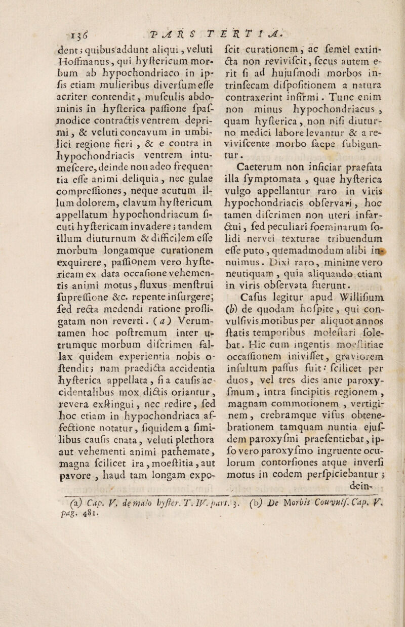 dent y quibus addunt aliqui, veluti Hoffmanus, qui hyftericum mor¬ bum ab hypochondriaco in ip- hs etiam mulieribus diveriumeffe acriter contendit, murculis abdo¬ minis in hyfterica paflione fpaC- modice contradlis ventrem depri¬ mi, 8c veluti concavum in umbi¬ lici regione fieri , & e contra in hypochondriacis ventrem intu¬ mescere, deinde non adeo frequen¬ tia effe animi deliquia, nec gulae comprelfiones, neque acutum il- lu m dolorem, clavum hyftericum appellatum hypochondriacum fi- cuti hyfiericam invadere j tandem illum diuturnum & difficilem efle morbum longamque curationem exquirere, palfiopem vero hyfte- jicam ex data occafione vehemen¬ tis animi motus,fluxus menftrui fiiprelllone &c. repente infurgere; fed reda medendi ratione profli¬ gatam non reverti, (a) Verum- tamen hoc poflremum inter u- triimquc morbum difcrimen fal¬ lax quidem experientia no.bls o- henditj nam praedida accidentia hyfterica appellata, fi a caulis ac¬ cidentalibus mox didis oriantur, revera exftingui, nec redire, fed hoc etiam in hypochondriaca af- fedione notatur, fiquidema fimi- libus caufls enata, veluti plethora aut vehementi animi pathemate, magna fcilicet ira , moeftitia , aut pavore , haud tam longam expo- (z) Cdp. V, de mdlo hjfier. 7\ jy. i pa^, 481. fcit curationem, ac femel extin^ da non revivifcit, fecus autem e- rit fi ad hujufmodi morbos in- trinfccam difpofirionem a natura contraxerint infirmi. Tunc enim non minus hypochondriacus , quam hyfierica, non nifi diutur¬ no medici labore levantur & a re- vivifcente morbo faepe Subigun¬ tur . Caeterum. non inficiar praefata illa Symptomata , quae hyfterica vulgo appellantur raro in viris hypochondriacis obfervari, hoc tamen difcrimen non uteri infar- dui 3 fed peculiari foeminarum So¬ lidi nervei texturae tribuendum efle puto, quemadmodum alibi in^, nuimus. Dixi raro, minime vero ncutiquam , quia aliquando,etiam in viris obfervata fiierunt. Cafus legitur apud Willifiuni (W de quodam hcfpite, qui con- vulfivis motibus per aliquot annos ftatls temporibus moleftari Sole¬ bat. Hic cum ingentis moeditiae occallionem inivilTet, graviorem inftiltum paflus fuit • fcilicet per duos, vel tres dies ante paroxy- fmum, intra fincipitis regionem, magnam commotionem , vertigh nem, crebramque vifus obtene¬ brationem tamquam nuntia ejuf- dem paroxyfmi praefentiebat, ip- fo vero paroxyfmo ingruente ocu¬ lorum contorfiones atque inverfi motus in eodem perfpiciebantur ? dein- (h) De y[orbh Cou-vulf. Cap, K,
