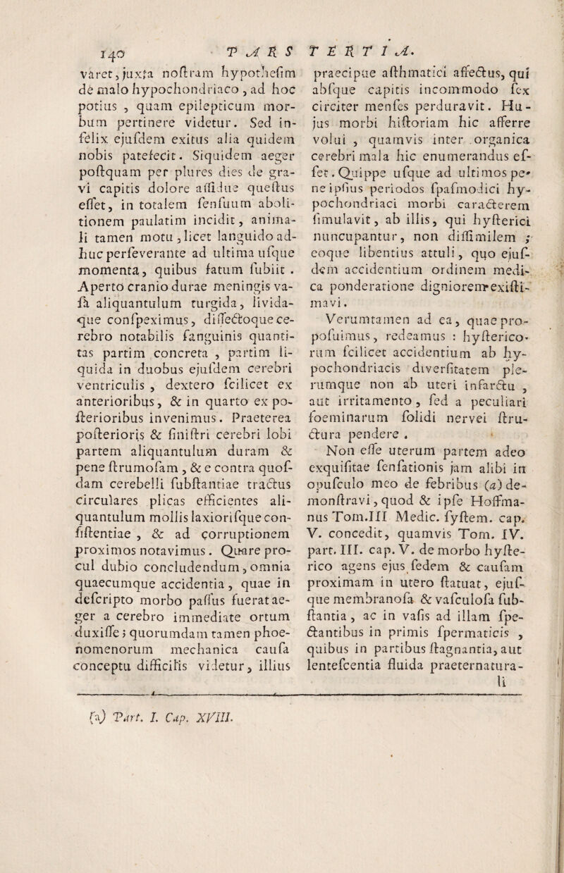 1^0 T B. S varetjuxfa noflrara hypotliefim cie cialo hypochondriaco , ad hoc potilis 5 quam epilepticum mor¬ bum pertinere videtur. Sed in¬ felix ejufclem exitus alia quidem nobis patefecit. Siquidem aeger poftquam per pliires dies de gra¬ vi capitis dolore aflldue queidus eflet, in totalem renfuum aboli¬ tionem paulatim incidit, anima¬ li tamen motu, licet languido ad¬ huc perfeverante ad ultima iifque momenta, quibus fatum fubiic . Aperto cranio durae meningis va- aliquantulum turgida, livida- que conrpeximus, diiTedtoque ce¬ rebro notabilis fanguinis quanti¬ tas partim concreta , partim li¬ quida in duobus ejiifdem cerebri ventriculis , dextero fcilicet ex anterioribus, & in quarto ex po- iderioribus invenimus. Praeterea poderioris & finildri cerebri lobi partem aliquantulum duram & pene flrumofam , & e contra quof- darn cerebelli fubftantiae tractus circulares plicas ejicientes ali¬ quantulum mollis laxiorifque con¬ fidentiae , ad corruptionem proximos notavimus. Q.LKire pro¬ cul dubio concludendum, omnia quaecumque accidentia, quae in defcripto morbo paffus fuerat ae¬ ger a cerebro immediate ortum duxiffe 7 quorumdam tamen phoe- nomenorum mechanica caufa conceptu difHcills videtur, illius T B B T 1 .4, praecipue aldhmatici affeidus, qui ablque capitis incommodo fex circiter menfes perduravit. Hu¬ jus morbi hidoriam hic afferre volui , OLiamvis inter organica j I it cerebri mala hic enumerandus ef- fet. Quippe ufque ad ultimos pe^ neipGus periodos fpafmodici hy¬ pochondriaci morbi cara(5terem fimulavit, ab illis, qui hyderici nuncupantur, non diflimilem ; eoqiie libentius attuli, quo ejuf- dem accidentium ordinem medi¬ ca ponderatione digniorem*exidl- inavi. Verumtamen ad ea, quaepro- pofuimus, redeamus ; hyderico» riim fcilicet accidentium ab hy¬ pochondriacis diverhtatem ple¬ rumque non ab uteri infardu , aut irritamento , fed a peculiari foemitiarum folidi nervei dru- d:Lira pendere . Non effe uterum partem adeo exquifitae fenfationis jam alibi in opLifciiIo meo de febribus (^2)de- mondravi, quod & ipfe Hoffma- nus Tom.III Medie, fydem. cap. V. concedit, quamvis Tom. IV. part. in. cap. V. de morbo hyde- rico agens ejus fedem & caufain proximam in utero datuat, ejiif- que membranofa & vafculofa fub- ftantia , ac in vafis ad illam fpe- dfantibus in primis fpermaricis , quibus in partibus dagnantia, aut lentefcentia fluida praeternatura- ll fuj T.irt. L Cup. XfllL