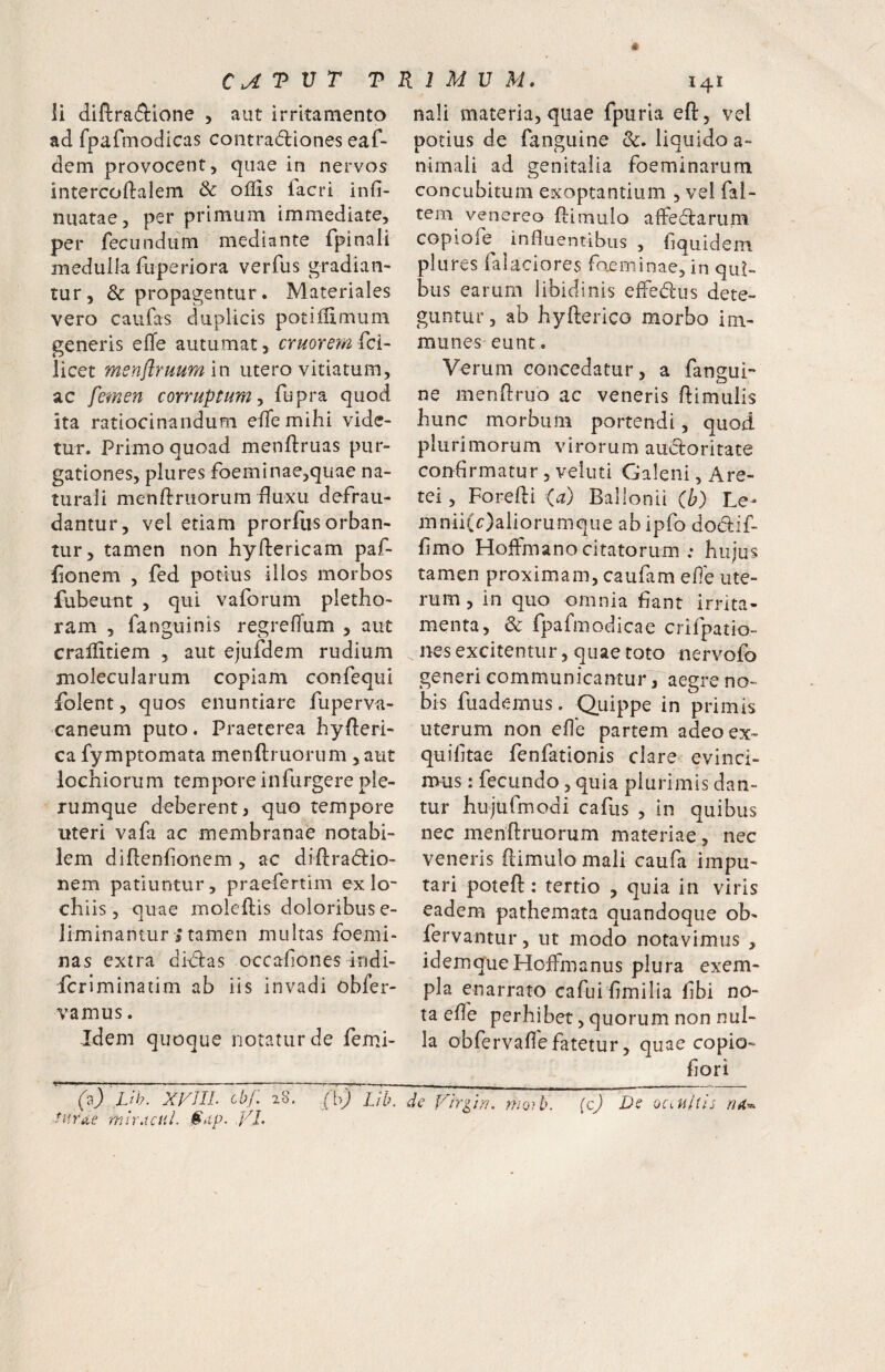 Ii (iiftra(9:ione , aut irritamento ad fparmodicas contradiones eaf- dem provocent, quae in nervos intercoftalem & oflis lacri infi- nuatae, per primum immediate, per fecundum mediante fpinall medulla fuperiora verfus gradian¬ tur, & propagentur. Materiales vero caufas duplicis potifiimum generis efle autumat, cruorem fci- licet menflruumln utero vitiatum, ac femen corruptumfupra quod ita ratiocinandum eifemihi vide¬ tur. Primo quoad menftruas pur¬ gationes, plures foeminae,quae na¬ turali menftruorum duxu defrau¬ dantur, vel etiam prorfiis orban¬ tur, tamen non hyflericam paf- lionem , fed potius illos morbos fubeunt , qui vaforum pletho- ram , fanguinis regrefTum , aut crallitiem , aut ejufdem rudium molecularum copiam confequi folent, quos enuntiare fuperva- caneum puto. Praeterea byfteri- ca fymptomata menftruorum , aut lochiorum tempore infurgere ple¬ rumque deberent 3 quo tempore uteri vafa ac membranae notabi¬ lem diflenfonem , ac diflradio- nem patiuntur, praefertim ex lo- chiis 3 quae moleftis doloribus e- liminantur s tamen multas foemi- nas extra didas occafones indi- fcrlminatim ab iis invadi obfer- vamus. Idem quoque notatur de femj- ^(d) ,Lih. XyilL cb/: 28. ('bj 'i/T tarae mlvAcul. $dp. yj. naii materia, quae fpurla eft, vel potius de fanguine &. liquido a- nimali ad genitalia foeminarum concubitum exoptantium , vel fal- tem venereo flimulo aflfedarurn copiofe influentibus , liquidcm plures falaciores faeminae, in qui¬ bus earum libidinis elFedus dete¬ guntur, ab hyfterico morbo im- munes eunt. Verum concedatur, a fanguP ne menflruo ac veneris flimulis hunc morbum portendi, quod plurimorum virorum audoritate confirmatur, veluti Galeni, Are- tei, Foredi (a) Ballonii (I;) Le- mnii(c)aliorumque ab ipfo dodiif- fimo Hoifmano citatorum : hujus tamen proximam, caufam efle ute¬ rum , in quo omnia fiant irrita¬ menta, & fpafmodicae crifpatio- nes excitentur, quae toto nervofo generi communicantur, aegre no¬ bis fuademus. Quippe in primis uterum non efle partem adeoex- quifitae fenfationis clare evinci¬ mus : fecundo, quia plurimis dan¬ tur hujufmodi cafus , in quibus nec menftruorum materiae, nec veneris ftimulo mali caufa impu¬ tari poteft: tertio , quia in viris eadem pathemata quandoque ob- fervantur, ut modo notavimus , idemqueHoffmanus plura exem¬ pla enarrato cafui fimilia fibi no¬ ta efle perhibet, quorum non nul¬ la obfervafie fatetur, quae copio- flori Virgin, nioyb. (c) De ocmltis