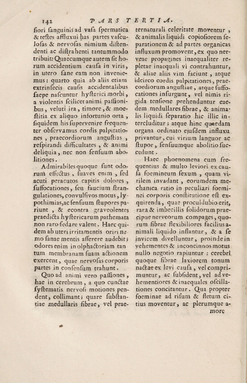 fiori fangiiinlsad vafa fpermatica ^tefles affluxui has partes vafcu- iofas & nervofas nimium diften- denti ac diftrahenti tantummodo tribuit; Quaecumque autem fit ho¬ rum accidentium caufa in viris, in utero fane eam non invenie¬ mus: quarto quia ab aliis etiam extrinfecis caufis accidentalibus faepe nafciintur hyfterici morbi, a violentis fcilicetanimi paliloni- bus, veluti ira, timore,& moe- flitia ex aliquo infortunio orta , hquidem his fupervenirc frequen¬ ter obfcrvamus cordis palpitatio^ nes , praecordiorum anguflias , refpirandi difficultates , & animi deliquia, nec non fenfuum abo^ litiones. Admirabiles quoque funt odo^ riirn efFc6lus , fuaves enim , fed acuti peracutos capitis dolores , fuffocationes, feu faucium ftran- gulationes, convulfivos motus, ly^ pothimiaSjac fenfuum ftuporespa- riunt , 3c econtra graveolentes praedida hyftericarum pathemata non raro^dedare valent. Haec qui¬ dem ab uteri irritamentis oriri ne mo fanae mentis afferere audebit j f odores enim in olphadoriam tan tum membranam fuarn acSfionem exercent, quae nervofas corporis partes in confenfum trahunt. Quoad animi vero palliones, hae in cerebrum, a quo cun(5lae fyftematis nervofi motiones pen¬ dent, collimant> quare fubftan- tiae medullaris fibrae, vel prae- ternaturali celeritate moventur , & animalis liquidi copiofiorem fe- parationem& ad partes organicas influxum promovent,ex quo ner- veae propagines inaequaliter re¬ pletae inaequali vi contrahuntur, & aliae aliis vim faciunt , atque idcirco cordis palpitationes, prae¬ cordiorum anguftiae , atque fuffo- cationes infurgunt, vel nimis ri¬ gida tenfione prehenduntur eae¬ dem medullares fibrae, & anima¬ lis liquidi feparatio hic illic in¬ tercluditur j atque hinc quaedam organa ordinato ejufdem influxu privantur , cui virium languor ac flupor, fenfuumque abolitiofuc- cedunt. Haec phoenomena cum fre¬ quentius & multo leviori ex cau¬ fa foemineurn fexum , quam vi¬ rilem invadant , eorumdem me¬ chanica ratio in peculiari foemi- nei corporis conflitiitione efl: ex¬ quirenda, quae proculdubio erit, rara & imbecillis folidorum prae¬ cipue nerveorum compages, quo¬ rum fibrae flexibiliores faciliusa- nimali liquido inflantur, & a fe invicem divelluntur, proinde in yehementes & inconcinnos motus nullo negotio rapiuntur : cerebri quoque fibrae laxiorem tonum nadlaeex levi caufa, vel compri¬ muntur, ac fubfident, vel adve- hementiores & inaequales ofcilla- tiones concitantur. Qua propter foeminae ad rifum & fletum ci¬ tius moventur, ac plerumque a- more