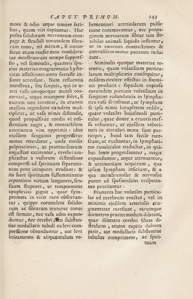 CU V V T more & odio atque timore faci¬ lius, quam viri capiuntur. 'Hac pofita folidorum nerveorum com¬ page & flexibili eorumdem fibra¬ rum tono, nil mirum, fi intrin- fecae etiam caufae mox confidera- tae menftruorum nempe fuppref-' fio , vel feminalis, quamvis'fpu- riae materiae coagmentatio hyfte- ricas alfe<5liones utero fortafle in- fonte accerfant. Nam refluentia menftrua, feu fangifis, qui in u- teri vafls unoquoque menfe coa¬ cervari, atque erumpere folct,fi exitum non inveniat, in cruoris maffam regrediens eamdem mul¬ tiplicat, ac vafa nimis difliendit,. quod propulfivae cordis vi refi- fl:entiam auget , & contraibilem arteriarum vim opprimit : ideo ejufdem fanguinis progreflivus motus retardatur , unde cordis palpitationes, ac praecordiorum anguftiae excitantur, cerebri am- phradius a vaforum diflenfione comprelfi ad fpirituum feparatio- nem pene incapaces evadunt j & ita haec fpirituum ruflamminatio* repentinos virium languores, fen- fuum fiupores, ac temporaneas apoplexias gignit , quae fym* ptomata in viris raro obfervan- tur ) quippe eorumdem folido¬ rum ae fibrarum texturae tonus eft firmior, nec vafa adeo expan¬ duntur ^fiec cerebri ,“^11 fubftan- tiae medullaris tubuli ex levi com- preifione obtunduntur , aut levi irritamento & aliquantulum ve- hementiori arteriolarum piilfa- tione commoventur , nec propa¬ ginum nervearum fibrae tam fie- xibiles animali liquido inflantur,, ut in enormes contrad:iones & convulfivos motus patientes indu¬ cant . Seminalis quoque materiae re¬ tentio, quam volatilium particu¬ larum multiplicatio confequitur, eofdem circiter effedtus in foemi- nis producit > fiquidem copiofa earumdem partium volatilium in fanguine redundantia in lympha¬ tica vafa fe infinuat, ac lympham fe ipfa nimis locupletem reddit,, quare volatiles huiufmodi parti¬ culae 5 quae donec a cruoris maf- fa vehuntur, ac ejufdem veloci¬ tatis in circulari motu funt par¬ ticipes , haud tam facile rare- fcunt, ac exaltantur, in lymphati¬ cos canaliculos tradudae, in qui- bus lente progrediuntur , magis expanduntur, atque attenuantur, & acrimoniam acquirunt , qua ipfam lympham inficiunt, &.a qua membranofae & nervofae partes ad fpafmodicas crifpatio- nes proritantur . Praeterea hae volatiles particu¬ lae ad cerebrum evedae , vel in: minimis ejufdem arteriolis 4:oa- gmentatae rarefiunt , earumque diametros praetermodum dilatant, quae dilatatio cerebri fibras di- ftrahens , acutos capitis dolores parit, aut medullaris fubflantiae tubulos comprimens, ac fpiri¬ tuum