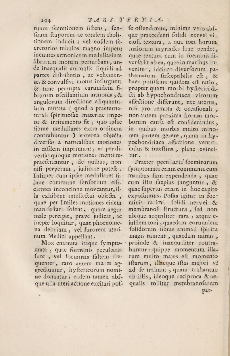 tuum fecretionem fidens , fen- fuum duporem ac totalem aboli¬ tionem inducit ; vel cofdem fe- crerorios tubulos magno impetu ineuntes armonicum raedullamira fibrarum morum perturbant, un» de inaequalis animalis liquidi ad- partes diftributio , ac vehemen¬ tes & convulfivi motus infiirguntj & tunc perrupta earumdem fi¬ brarum ofciiiantium armonia^^: angulorum diredlione aliquantu¬ lum mutata ( quod a praeter na¬ turali fpirituofae materiae impe¬ tu & irritamento fit , quo ipfae fibrae medullares extra ordinem contrahuntur ) externa objeda diverfas a naturalibus motiones in eafdem imprimunt, ac per di¬ verfas quoque motiones menti re- praefen.-antur , de quibus, non nifi perperam , judicare poted . Infuper cum ipfae medullares fi¬ brae commune feiiforium effi¬ cientes inconcinne moveantur, il¬ la exhibent inteiled:ui objecda , quae per fimiles motiones eidem rnanifefiari folent, quare aegra male percipit, prave judicat, ac inepte loquitur, quaephoenome- na delirium , vel furorem uteri¬ num Medici appellant. Mox enarrata itaque fympto- mata , quae foeminis peculiaria fune , vel foeminas faitem fre¬ quenter, raro autem mares ag¬ grediuntur, liyfiericorum nomi¬ ne donantur j eadem tamen abf- que uila uteri adione excitari pofi fe oftendimus, minime veroabf- que praecedenti folldi nervei vi- tiofa textura, a qua tota horum^ malorum myriades fane pendet,, quae textura cum In foeminisdi- verfa fit ab ea, quae in maribus in¬ venitur, idcirco diverforum pa- thematum fufeeptibilis efi: , & haec potiffima quidem eft ratio, propter quam morbi hyfterici di¬ di ab hypochondriaca virorum alfedione differunt, nec uterus, nifi pro remota & occafionaii , non autem proxima horum mor¬ borum caufa efi: confiderandus , in quibus morbis multo mino¬ rem partem gerere , quam in hy¬ pochondriaca affedfione ventri¬ culus & intefiiina , plane evinci¬ tur . Praeter peculiaria*foeminarum fymptomata etiam communia cum maribus funt expendenda , quae cum illis faepius junguntur , Sc quae fuperius etiam in hoc capite expofuimus. Pofita igitur in foe¬ minis rariori falidi- nervei Sc membranofi ftrudura , fed non ubique aequaliter rara , atque e- jufdem toni, quaedam eonimdem folidoriim fibrae animali fpiritii magis tument , quaedam minus , proinde & inaequaliter contra¬ huntur : quippe momentum illa® rum mulco majus efi: momenta ifiarum, illaeque iftas majori vi ad fe trahunt , quam trahantur ab iftis, ideoque reciproca & ae¬ qualis tollitur membranofarum par-