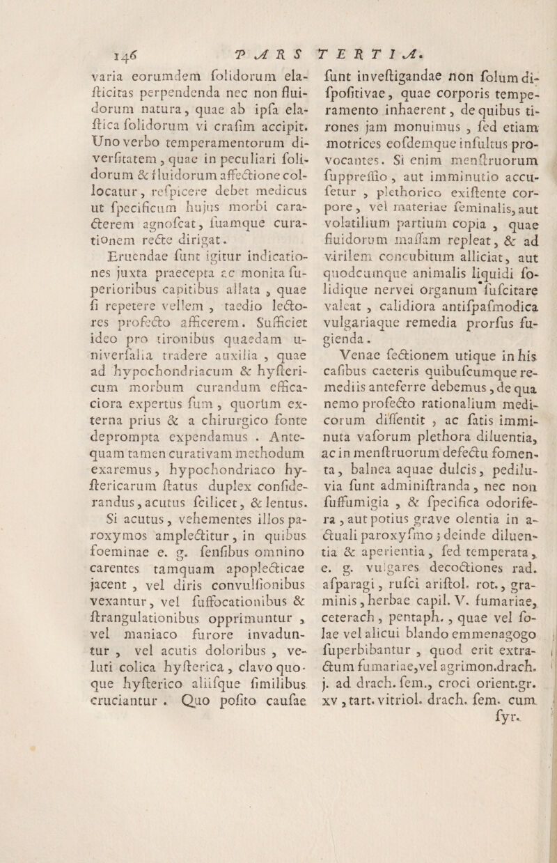 varia eoramdem (bluiorum ela- flicitas perpendenda nec non flui¬ dorum natura, quae ab ipfa ela- idica folidorum vi craflm accipit. Uno verbo temperamentorum di- verfltatem , quae in peculiari foli¬ dorum fluidorum affedrione col¬ locatur, refpicere debet medicus ut fpeciflciim liujus morbi cara- dlerem agnofcat, fiiamque cura¬ tionem redte dirigat. Eruendae fiint igitur indicatio¬ nes juxta praecepta tc monita fu- perioribus capitibus allata , quae fl repetere vellem , taedio ledlo- res profedo aflicerern. Sufficiet X ideo pro tironibus quaedam u- niverflilia tradere auxilia , quae ad bypocliondriacum & byPteri- cum morbum curandum effica- ciora expertus fum , quortim ex¬ terna prius dc a chirurgico fonte deprompta expendamus , Ante¬ quam tamen curativam methodum exaremus, hypochondriaco hy- ffiericaruin flatus duplex conflde- randus, acutus fcilicet, & lentus. Si acutus, vehementes illos pa- roxymos ampledlitur, in quibus foeminae e. fenflbus omnino carentes tamquam apopleclicae jacent , vel diris convulfionibus vexantur, vel fuffocationibus & flrangulationibus opprimuntur , vel maniaco furore invadun¬ tur , vel acutis doloribus , ve- luti colica hyflerica , clavo quo¬ que hyflerico aliifque flmilibus cruciantur . Quo pofito caufae funt inveftigandae non folumdi- fpofitivae, quae corporis tempe¬ ramento inhaerent, de quibus ti¬ rones jam monuimus , fed etiam motrices eofdemque infultus pro¬ vocantes. Si enim menflruorum fupprefiio, aut imminutio accu- fetur , plethorico exiflente cor¬ pore, vel materiae feminalis, aut volatilium partium copia , quae fluidorum laaiTam repleat, & ad virilem concubitum alliciat, aut quodcumque animalis liquidi fo- lidique nervei organum*fufcitare valeat , calidiora antifpafmodica vulgariaqiie remedia prorfus fu¬ gienda . Venae fedlionem utique in his cafibus caeteris quibufeumque re¬ mediis anteferre debemus, de qua nemo profedlo rationalium medi¬ corum diffentit j ac fatis immi¬ nuta vaforum plethora diluentia, ac in menflruorum defeclu fomen¬ ta, balnea aquae dulcis, pedilu- via funt adminiflranda, nec non fuffumigia , & fpecifica odorife¬ ra, aut potius grave olentia in a- (fluali paroxyfmo > deinde diluen¬ tia & aperientia, fed temperata, e. g. vulgares decodliones rad. afparagi 5 rufei ariftoL rot., gra¬ minis, herbae capil. V. furnariae, ceterach, pentaph. , quae vel fo- lae vel alicui blando emmenagogo fuperbibantur , quod erit extra- (flum furnariae,vel agrimon.dracb. j. ad drach.fem,, croci orient.gr. XV , tart. vitrioL drach. fem. cum fyr.