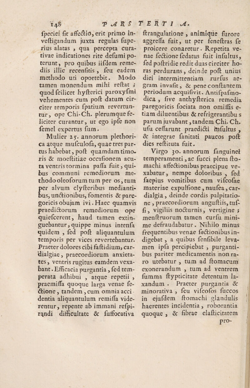 fpedei fit affe<3:Ic3, erit primo In- veftigandum juxta regulas fupe- rius alatas , qua percepta cura- tivae indicationes rite defumi po¬ terunt, pro quibus iifdem reme¬ diis illic recenfitis , feu eadem methodo uti oportebit. Modo tamen monendum mihi reflat ,* quodfciiicet hyflerici paroxyfmi vehementes cum pofl datum cir¬ citer temporis fpatium revertun¬ tur, ope Chi-Ch. plerumque fe¬ liciter curantur, ut ego ipfe noti femel expertus fum# Mulier 2 5'. annorum plethori- ca atque mufculofa, quae tres par¬ tus habebat, pofl quamdam timo¬ ris & moeflitiae occafionem acu¬ ta ventris tormina pafla fuit, qui¬ bus communi remediorum me¬ thodo oleoforum tum per os, tum per alvum clyfleribus medianti¬ bus, un(5lionibus, fomentis Sc pare- goricisobujam ivi.Haec quamvis praediclorum remediorum ope quiefcerent, haud tamen extin- guebantur,quippe minus intenfa quidem , fed pofl aliquantulum temporis per vices revertebantur. Praeter dolores cibi faflidiumj car- klialgiae, praecordiorum anxieta¬ tes , ventris rugitus eamdem vexa¬ bant . Efficacia purgantia, fed tem¬ perata adhibui , atque repetii , praemifTa quoque larga venae fe- d:ione, tandem , cum omnia acci • dentia aliquantulum remifla vide¬ rentur, repente ab immani refpi- r^ndi difficultate 6c fuffocativa ftrangulatione , animlque furore aggreffa fuit, ut per feneflras fe proicere conaretur. Repetita ve¬ nae feclionefedatus fuit infultus, fed poflridie redit duas circiter ho¬ ras perdurans, deinde pofl unius diei intermittentiam rurfus ae¬ gram invafit, & pene conflantem periodum acquifivit. Antifpafmo- dica , five anthyflerica remedia pa rego ricis fociata non omillis e- tiam diluentibus dcrefrlgerantibu s parum juvabant, tandem Chi. Ch. ufu ceflarunt praedidl hifultus , & integrae fanitati paucos pofl dies reflituta fuit. Virgo 30. annorum fanguinei temperamenti, ac fucci plena flo- niachi alfe6lionibus praecipue ve¬ xabatur, nempe doloribus , fed faepius vomitibus cum vifcofae materiae expulfione, naufea, car- dialgia, deinde cordis palpitatio¬ ne , praecordiorum angufliis, tuf- fi, vigiliis nodurnis, vertigine j menflruorum tamen curfu mini¬ me defraudabatur. Nihilo minus frequentibus venae fedionibusin- digebat, a quibus fenfibile leva¬ men ipfa percipiebat ^ purganti¬ bus pariter medicamentis non ra¬ ro utebatur , tum ad flomacum exonerandum , tum ad ventrem fumma flypticitate detentum la¬ xandum . Praeter purgantia & minorativa , feu vifeofos fuccos in ejufdem flomachi glandulis haerentes incidentia, roborantia quoque 3 ^ fibrae elaflicitatem pro-