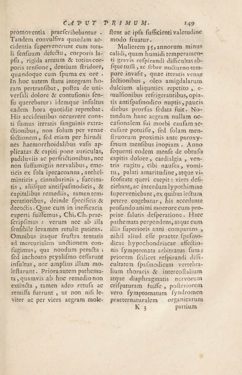 CJ.TVT promoventia praefcribebantur . Tandem convulfiva quaedam ac¬ cidentia fupervenerunt cum tota¬ li fenfuum defectu, corporis la- pfu 5 rigida artuum & totius cor¬ poris tenfione, dentium flridore, quandoque cum fpuma ex ore . Tn hoc autem ftatu integram ho¬ ram pertranfibat 5 poftea de uni' verfali dolore & eontufionis fen- fu querebatur? idemque infultus eadem hora quotidie repetebat. His accidentibus occurrere cona¬ ti fumus iteraris fanguinis extra- cilionibus 5 non folum per venae ^ fecilionem, fed etiam per hirudi nes haemorrhoidaiibus vafis ap¬ plicatas & capiti pone auriculas, padiluviis ac perfricilionibus, nec non fulFumigiis nervalibus, eme¬ ticis ex fola ipecacoanna , anthel- minticis , cinnabarinis , fuccina- tis , aliirque antifpafmodicis, & capitalibus remediis, tamen tem¬ peratioribus, deinde fpecihcis & decodlis. Quae cum in inefficacia experti fuiifemus, Chi. Ch. prae¬ fer! pfmus ; verum nec ab illa fenfibile levamen retulit patiens. Omnibus itaque fruftra tentatis ad mercurialem unflionem con¬ fugimus, qua nondum perafta 5 fed inchoata ptyalifmo ce flarunt infultus, nec amplius illam mo- leflarunt. Priora autem pathema- ta, quamvis ab hac remedio non extindla , tamen adeo retufa ac remifla fuerunt , ut non nifi le¬ viter ac per vices aegram mok- TRIMUM. 149 ftent ac ipfa fiifficienti valetudine modo fruatur. Mulierem 35? annorum minus calidi, quam humidi temperamen‘=* ti gravis refpirandi difficultas ab- fquetuffijac febre nuflunio tem¬ pore invaft, quae iteratis venae fedionibus , oleo amigdalarum dulcium aliquoties repetito e- mulfionibus refrigerantibus, opia- tis antifpafmodico nuptis, paucis diebus prorfus fedata fuit. No¬ tandum hanc aegram nullam oc- cabonalem fui morbi caufam ac- cufare potuifie, fed folam men- ftruoriim proximis ante paroxy- fmum menfibus inopiam . Anno fequenti eodem menfe de obtufo capitis dolorecardialgia , ven¬ tris rugitu, cibi naufea , vomi¬ tu, palati amaritudine, atque vi- feofitate queri caepit: vires defi¬ ciebant, ac interdum lypothi miae luperveniebant, ex quibus ledum petere cogebatur, his accedente profundo animi moerore cum pro¬ priae falutis defperatione . Haec pathemata perpendens, atque cum illis fuperioris anni comparans , nihil aliud efle praeter fpafmo- dicac hypochondriacae affed:io- nis fymptomata arbitratus fumj priorem fcilicet refpirandi diffi¬ cultatem fpafmodicam vertebra¬ lium thoracis & intercoflalium atque diaphragmatis nervorum crifpatLiram fuiffe , pofteriorem vero fymptomatum fyndromen praeternaturaiem organicarum