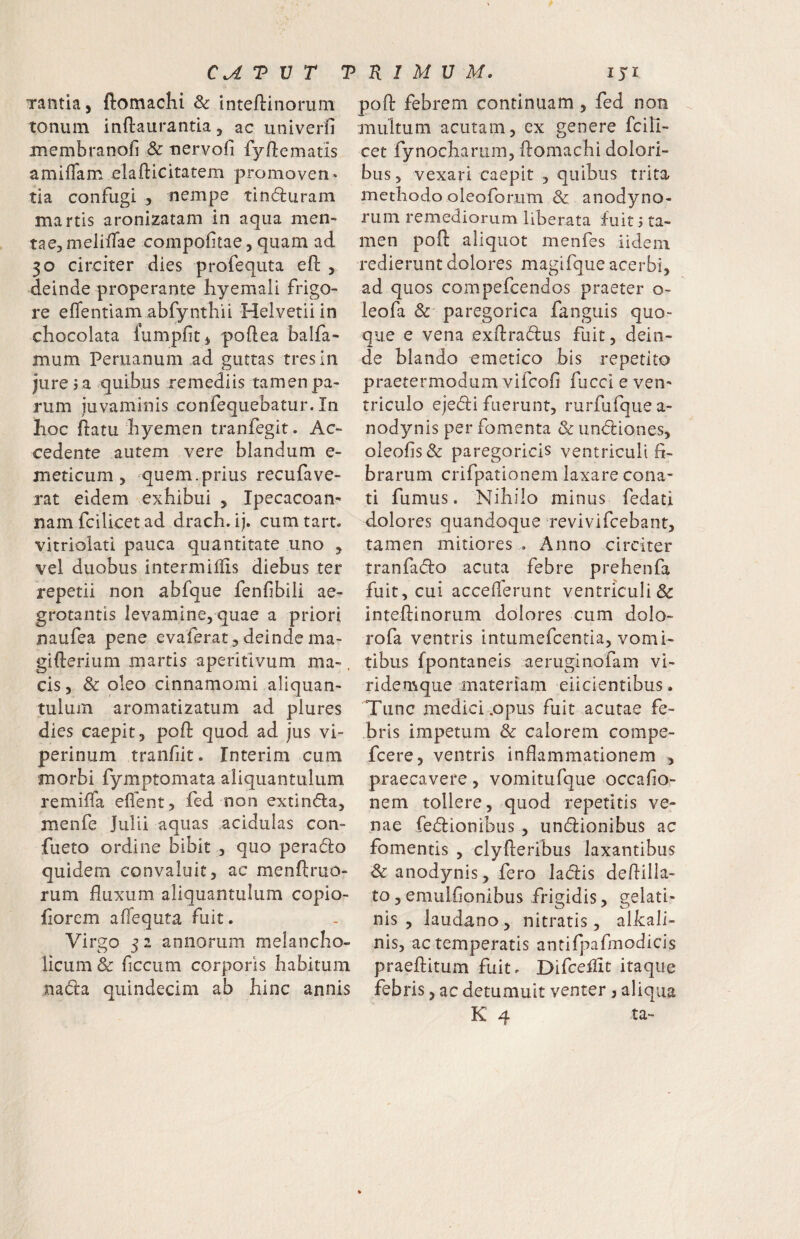 CAVVr 7 Tantia, ftomachi & inteftinorum tonum inftaurantia, ac univerfi membranofi & tiervofi fy/lematis amiflam elafticitatem promovens tia confugi ^ nempe tinduram martis aronizatam in aqua men¬ tae, meliffae conipofitae, quam ad 30 circiter dies profequta efl: , deinde properante hyemali frigo¬ re eflentiam abfynthii Helvetii in chocolata lumpfit, poftea balfa- mum Periianum ad guttas tres in jure j a quibus remediis tamen pa¬ rum juvaminis .confequebatur. In hoc ftatu hyemen tranfegit. Ac¬ cedente autem vere blandum e- meticum 5 quem.prius recufave¬ rat eidem exhibui , Ipecacoan- nam fcilicet ad drach. ij. cum tart. vitriolati pauca quantitate uno , vel duobus intermiilis diebus ter repetii non abfque fenfibili ae¬ grotantis levamine, quae a priori naufea pene evaferat, deinde ma- gifterium martis aperitlvum ma-, cis, & pleo cinnamomi aliquan¬ tulum aromatizatum ad plures dies caepit, poft quod ad jus vi¬ perinum tranfiit. Interim cum morbi fymptomata aliquantulum remilfa eflent, fed non extinda, menfe Julii aquas acidulas con- fueto ordine bibit , quo perado quidem convaluit, ac menftruo- rum fluxum aliquantulum copio- florem aflequta fuit. Virgo 5 2 annorum melancho¬ licum & ficcum corporis habitum nada quindecim ab hinc annis R 1 M U M. iji poft febrem continuam, fed non multum acutam, ex genere fcili¬ cet fynocharum, ftomachi dolori¬ bus, vexari caepit , quibus trita methodo oleoforum & anodyno- rum remediorum, liberata fuit 5 ta¬ men poft aliquot menfes iidem redierunt dolores magifque acerbi, ad quos compefcendos praeter o- leofa &' paregorica fanguis quo¬ que e vena exftradus fuit, dein¬ de blando emetico bis repetito praetermodum vifcofi fucci e ven¬ triculo ejedi fuerunt, rurfufquea- nodynis per fomenta & iindiones, oleofis& paregoricis ventriculi fl- brarum crifpationem laxare cona¬ ti fumus. Nihilo minus fedati fl^olores quandoque revivifcebant, tamen mitiores . Anno circiter tranfado acuta febre prehenfa fuit, cui acceflerunt ventriculi& inteftinorum dolores cum dolo- rofa ventris intumefcentia, vomi¬ tibus fpontaneis aeruginofam vi- ridemque materiam eiicientibus. Tunc medici .opus fuit acutae fe- hris impetum & calorem compe- fcere, ventris inflammationem , praecavere, vomitufque occaflo- nem tollere, quod repetitis ve¬ nae fedionibus , undionibus ac fomentis , clyfteribus laxantibus & anodynis, fero ladis deftilla- to, emulfionibus frigidis, gelati- nis , laudano, nitratis, alkali- nis, ac temperatis anti{]:)afmodicis praeftitum fuitr Difceftit itaque febris, ac detumuit venter, aliqua