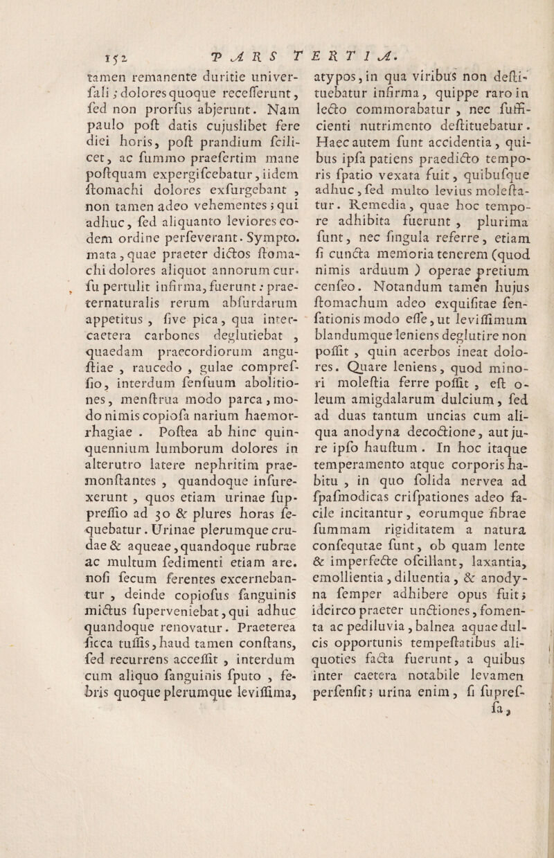 tamen remanente duritie univer- fali; dolores quoque recellerLint, fed non proruis abjerunt. Nam paulo poft datis cujuslibet fere diei horis, poft prandium fcili- cet, ac fummo praefertim mane poflquam expergifcebatur 5 iidein Homachi dolores exfurgebant , non tamen adeo vehementes j qui adhuc, fed aliquanto leviores eo¬ dem ordine perfeverant. Sympto. mata 5 quae praeter di(51:os ftoma- chi dolores aliquot annorum ciu% fu pertulit infirma, fuerunt: prae- ternaturalis rerum abilirdarum appetitus , five pica, qua inter- caetera carbones deglutiebat , quaedam praecordiorum angu- idiae , raucedo , gulae compref- fio, interdum fenfuum abolitio¬ nes, menfiriia modo parca,mo¬ do nimis copiofa narium haemor¬ rhagiae . Poftea ab hinc quin¬ quennium lumborum dolores In alterutro latere nephritira prae- monftantes , quandoque infure- xerunt , quos etiam urinae fup- prelfio ad 30 & plures horas fe- quebatur. Urinae plerumque cru¬ dae & aqueae, quandoque rubrae ac multum fedimenti etiam are. nofi fecum ferentes excerneban¬ tur , deinde copiofus fanguinis midus fuperveniebat,qui adhuc quandoque renovatur. Praeterea ficca tullis,haud tamen conftans, fed recurrens accelfit , interdum cum aliquo fanguinis fputo , fe¬ bris quoque plerumque leviffima, atypos,in qua viribus non defii- tuebatur infirma, quippe raro in ledo commorabatur , nec fuffi- cienti nutrimento deftituebatur. Haec autem funt accidentia, qui¬ bus ipfa patiens praedido tempo¬ ris fpatio vexata fuit, quibufque adhuc , fed multo levius molefia- tur. Remedia, quae hoc tempo¬ re adhibita fuerunt , plurima funt, nec fingula referre, etiam fi eunda memoria tenerem (quod nimis arduum ) operae pretium cenfeo. Notandum tamen hujus domachum adeo exquifitae fen- fationismodo efie,ut levillimum blandumque leniens deglutire non pollit 5 quin acerbos ineat dolo¬ res. Qtiare leniens, quod mino¬ ri moleftia ferre pofiit , eft o- leum amigdalarum dulcium, fed ad duas tantum uncias cum ali¬ qua anodyna decodione, aut ju¬ re ipfo hauftum . In hoc itaque temperamento atque corporis ha¬ bitu , in quo folida nervea ad fpafmodicas crifpationes adeo fa¬ cile incitantur, eorumque fibrae fummam rigiditatem a natura confequtae funt, ob quam lente & imperfede ofeiliant, laxantia, emollientia , diluentia , Sc anody- na femper adbibere opus fuit? idcirco praeter undiones, fomen¬ ta ac pediluvia , balnea aquae dul¬ cis opportunis tempedatibus ali¬ quoties fada fuerunt, a quibus inter caetera notabile levamen perfenfitj urina enim, fi fupref- fa^