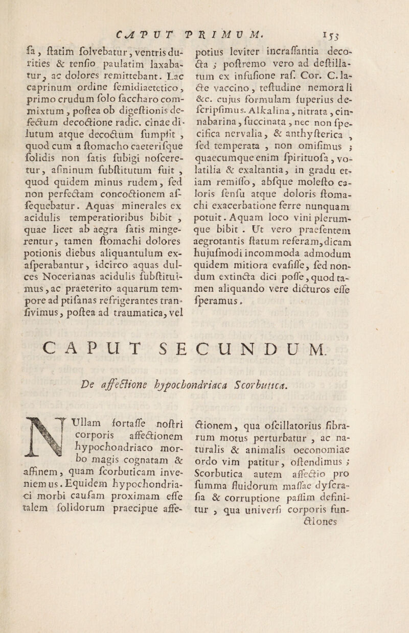 fa, ftatim folvebatur, ventris du¬ rities & tenfio paulatim laxaba¬ tur^ ac dolores remittebant. Lac caprinum ordine femidiaetetico, primo crudum folo faccbaro com¬ mixtum 5 pofiea ob digeftionis de- fe6tum decodlione radie, cinae di¬ lutum atque decodum fumpfk , quod cum a ftomacho caeterifque folidis non fatis fubigi nofeere- tur, afininum fubftitutiim fuit , quod quidem minus rudem, fed non perfedam concodionem af- fequebatur. Aquas minerales ex acidulis temperatioribus bibit , quae licet ab aegra fatis minge¬ rentur, tamen ftomachi dolores potionis diebus aliquantulum ex- afperabantur, idcirco aquas dul¬ ces Nocerianas acidulis fubftitui- mus,ac praeterito aquarum tem¬ pore ad ptifanas refrigerantes tran- livimus, poftea ad traumatica, vel potius leviter incraffantia deco- da ; poflremo vero ad deftiila- tum ex infufone raf. Cor. C. la- de vaccino , tefiiidine nemora li &c. cujus formulam luperius de- fcripfimus. Albalina, nitrata , cin- nabarina, fuccinata , nec non fpe- cifica nervalia, & anthyfterica , fed temperata , non omifimus j quaecumque enim fpirituofa , vo¬ latilia & exaltantia, in gradu et¬ iam remiffo, abfqiie molefto ca¬ loris fenfu atque doloris ftoma- chi exacerbatione ferre nunquam potuit. Aquam loco vini plerum¬ que bibit . Ut vero praefentein aegrotantis ftatum referam,dicam bujufmodi incommoda admodum quidem mitiora evafiffe, fed non¬ dum extinda dici polle, quod ta¬ men aliquando vere diduros elTe fperamus. C A P U T S E C U N D U M. De affeBione hjpochondriaca Scorbutica. XKY ullam lortalTe noftri i corporis alfedionem j bypocbondriaco mor¬ bo magis cognatam & affinem, quam fcorbuticam inve¬ niemus. Equidem bypoebondria- ci morbi caufam proximam elfe talem folidorum praecipue affe- dionem, qua ofcillatorius fibra¬ rum motus perturbatur , ac na¬ turalis & animalis oeconomiae ordo vim patitur, ofiendimus ; Scorbutica autem affiedio pro fumma fluidorum maffae dyfera- fia Sc corruptione pafllm defini¬ tur , qua univerfi corporis fun- diones