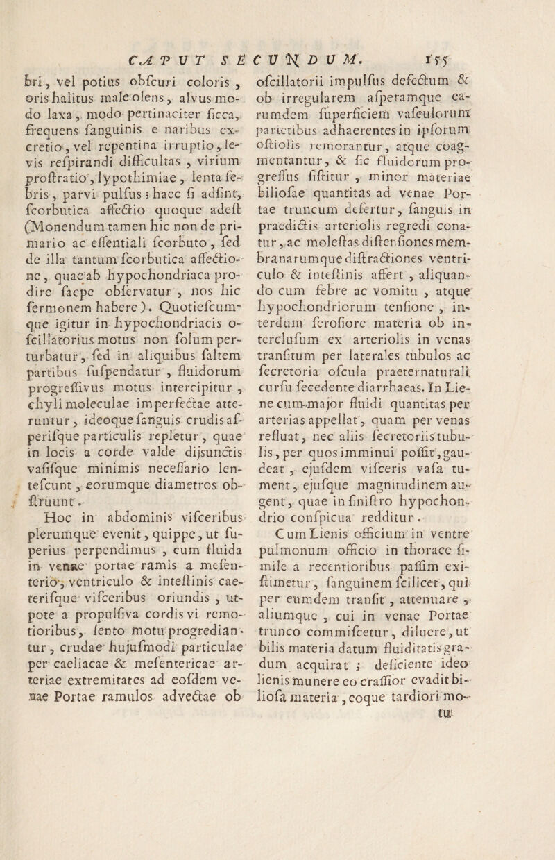 C\A T V T S ^ ibri;, vel potius obfcuri coloris , oris halitus male olens, alvus mo¬ do laxa 5 modo pertinaciter ficca^ frequens fanguinis e naribus ex- cretio 5 vel repentina irruptio 5 le-' vis refjL^irandi difficiiltas ^ virium proftratio 5 lypothimiae , lenta fe- briSj parvi pulfus j haec fi adfint, fcorbutica affediio quoque adefi: (Monendum tamen hic non de pri¬ mario ac eiTentiali fcorbuto , fed de illa^ tantum fcorbutica affedio- ne, quae ab hypochondriaca pro¬ dire faepe obfervatur , nos hic fermonem habere ). Quotiefcum- que igitur in hypochondriacis o- fcillatorius motus non folum per¬ turbatur 5 fed in aliquibus faltem partibus fufpendatur , fluidorum progrellivus motus intercipitur , chyli moleculae imiperfedae atte¬ runtur 5 ideoque fanguis crudis af- perifque particulis repletur , quae' in locis a corde valde dijsundis' vafifque' minimis nece/Iario len- tefcunt j eorumque diametros ob- flruunr Hoc in abdominis vifceribus' plerumque evenit, quippe, ut fu- perius perpendimus , cum fluida in venae' portae ramis a mefen- terio‘5 ventriculo & inteflinis cae- terifque:^ vifceribus oriundis , ut- pote a propulfiva cordis vi remo-' tioribus, lento motu progredian- tur, crudae hujufmodi particulae per caeliacae 3c mefentericae ar¬ teriae extremitates ad eofdem ve¬ rne Portae ramulos advedae ob C U H D U M. ofcillatorii impiilfus defedum Sc ob irregularem afperamque ea- rumdem fuperficiern vafculoriint parietibus adhaerentes io ipforum- offiolis remorantur, atque coag¬ mentantur, & fic fluidorum pro- grellus fifiitur , minor materiae biliofae quantitas ad venae Por¬ tae truncum defertur, fanguis in praedi(5lis arteriolis regredi cona¬ tur, ac moleftasdillenfionesmem- hranarumquediftradiones ventri¬ culo & inteflinis affert , aliquan¬ do cum febre ac vomitu , atque hypochondriorum tenfione , in¬ terdum ferofiore materia ob in- terclufum ex arteriolis in venas tranfitum per laterales tubulos ac fecretoria ofcula praeternaturali curfu fecedente diarrhaeas. In Lie¬ ne cunv-major fiuidi quantitas per arterias appellat, quam per venas refluat, nec aliis fecretoriistubu¬ lis, per quos imminui poffit , gau¬ deat 5- ejufdem vifceris vafa tu¬ ment , ejufque magnitudinem au¬ gent, quae in finiffro hypochon¬ drio confpicua redditur . Cum Lienis officium’in ventre pulmonum officio in thorace fi- mile a recentioribus pallim exi- ftimetur, fangulnem fcilicet, quf per eiimdem tranfir, attenuare 5» aliumque , cui in venae Portae trunco commifeetur, diluere,ut bilis materia datuni' fliiiditatis gra¬ dum acquirat ; deficiente ideo^ lienis munere eo crallior evadit bi-' liofa materia , eoque tardiori mo-
