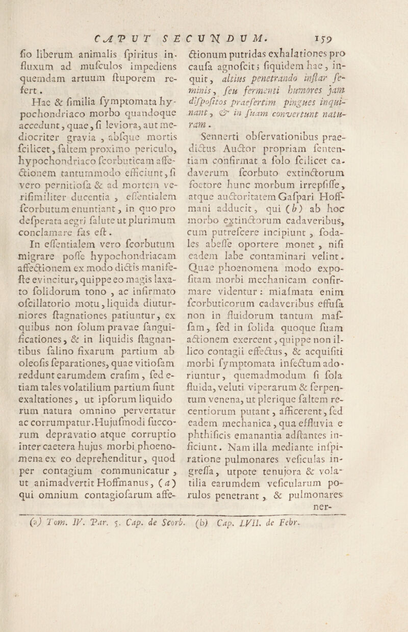 fio liberum, animalis fpiritiis in^ fluxum ad mufculos impediens quemdam artuum ftuporem re¬ fert . Hae & fimilia fymptomata by* pocbondriaco morbo quandoque accedunt, quae, fi leviora, aut me¬ diocriter gravia , abique mortis fcilicet 5 faltem proximo periculo, hypochondriaco rcorbiitlcam aiFe- dlionem tantummodo efficiunt,fi vero pernitiofa & ad mortem ve- rifimiliter ducentia , efientialem feorbutum enuntiant, in quo pro defperata aegri falute ut plurimum conclamare fas efi:. In efientialem vero fcorbutum migrare pofie hypochondriacam afieclionem ex modo diclis manife- fle evincitur, quippe eo magis laxa¬ to foiidorum tono , ac infirmato ofciilatorio motu,liquida diutur¬ niores hagnationes patiuntur, ex quibus non folum pravae fanguL- ficationes, & in liquidis flagnan- tibus faiino fixarum partium ab oleofis reparationes, quae vitiofam reddunt earumdem crafim , fed e- riam tales volatilium partium fiunt exaltationes, ut ipforum liquido rum natura omnino pervertatur ac corrumpatur.Hujurmodi fucco- rum depravatio atque corruptio inter caetera hujus morbi.phoeno- menaex eo deprehenditur, quod per contagium communicatur ^ ut animadvertit HofFmanus, (a^ qui omnium contagiofarum afFe- dfioniim putridas exhalationes pro caufa agnofeitj fiquidemhae, in¬ quit, abhis petietrando infiar fe¬ minis^ feu fermenti Iminores jam difpofitos praefertlm pingues inqui¬ nant , & in fuam conuertunt natu¬ ram - Sennerti obfervatiooihus prae- didlus Audior propriam fenten- tiam confirmat a folo fcilicet ca. daverum fcorbuto extindlorum foeto re hunc morbum irrepfilTe, atque auflroritatem Gafpari Hoff- mani adducit, qui (b) ab hoc morbo extiiKflorum cadaveribus, cum putrefeere incipiunt , foda- les abefie oportere monet , nifi eadem labe contaminari velint. Quae phoenomena modo expo- fitam morbi mechanicam confir¬ mare videntur: mialmata enim fcorbuticorum cadaveribus efixifa non in fluidorum tantum maf- fam, fed in folida quoque fuam adllonem exercent, quippe non il- lico contagii eftedlus, & acquifitt morbi fymptomata infedlum ado¬ riuntur, quemadmodum fi fola fluida, veluti viperarum & ferpen- tum venena, ut plerique faltem re- centioriim putant, aflicerent,fed eadem mechanica, qua effluvia e phthificis emanantia adflantes in¬ ficiunt. Nam illa mediante infpi- ratione pulmonares veficulas in- grefla, utpote tenujora & vola¬ tilia earumdem veflcularum po- rulos penetrant , & pulmonares ner- (aj Tom. IV. Tdr. 5. Cap. de Scorb. (b) Cap. LVll. de Febr