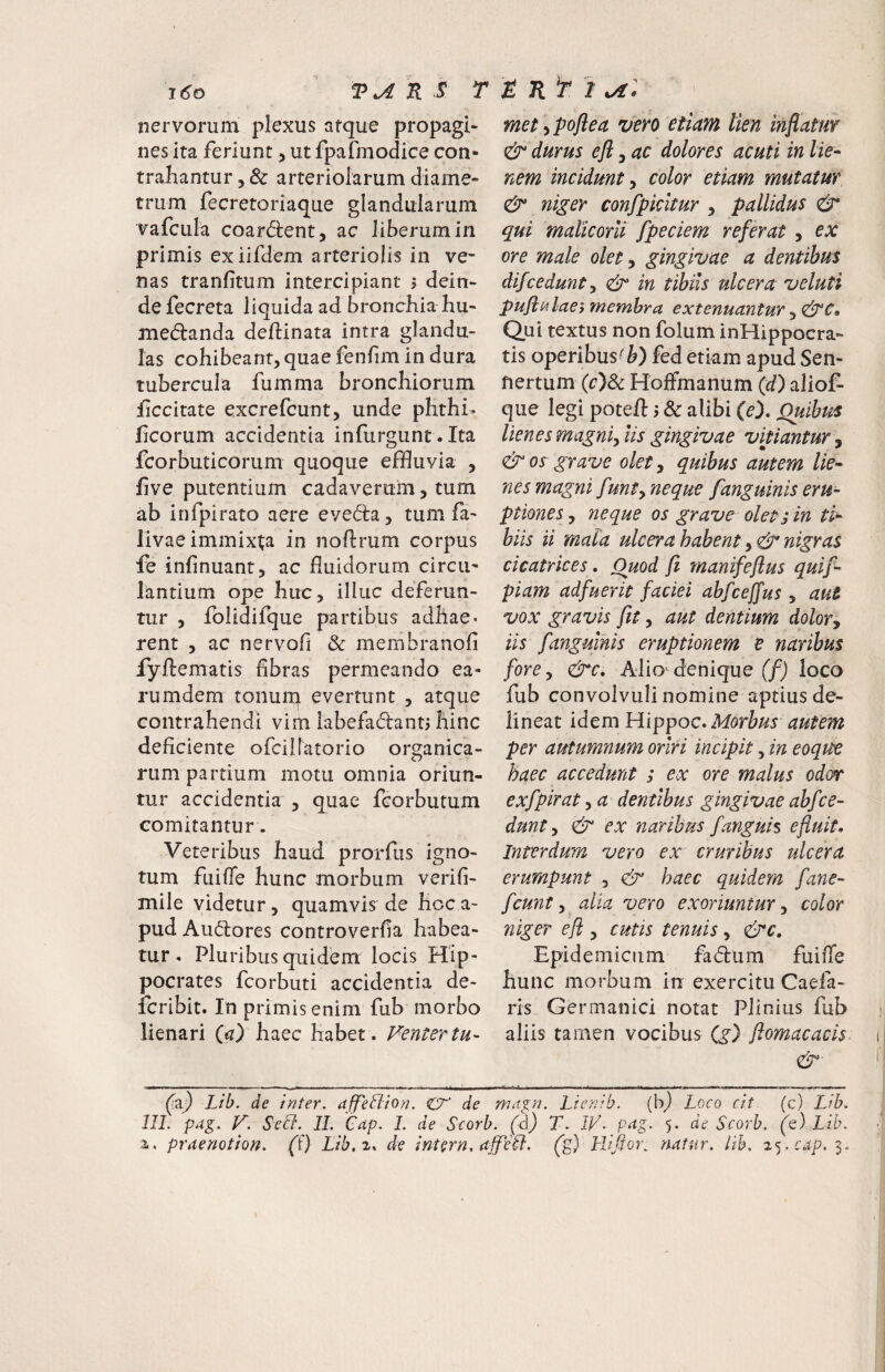 nervorum plexus atque propagi- nes ita feriunt > ut fpafmodice con¬ trahantur 5 & arteriolarum diame¬ trum fecretoriaque glandularum vafcula coardent, ac liberum in primis exiifdem arteriolis in ve¬ nas tranfitum intercipiant 5 dein- defecreta liquida ad bronchia hu- medanda deftinata intra glandu¬ las cohibeant, quae fenfim in dura tubercula fumma bronchiorum ficcitate excrefcunt, unde phthi* ficorum accidentia infurgunt. Ita fcorbuticorum quoque effluvia , five putentium cadaverum, tum ab infpirato aere eveda, tum fa- livae immixta in noftrum corpus fe infinuant, ac fluidorum circu¬ lantium ope huc, illuc deferun¬ tur , folidifque partibus adhae¬ rent , ac nervofi & membranofi fyftematis flbras permeando ea- rumdem tonurn evertunt , atque contrahendi vim labefadant> hinc deficiente ofcilfatorio organica¬ rum partium motu omnia oriun¬ tur accidentia , quae feorbutum comitantur. Veteribus haud prorfus igno¬ tum fuifle hunc morbum verifl- mile videtur, quamvis de hoca- pud Audores controverfia habea¬ tur . Pluribus quidem locis Hip¬ pocrates fcorbuti accidentia de- feribit. In primis enim fub morbo lienari (^z) haec habet. Pentertu- met-ipoflea %fero etiam lien mflatw & durus efl, ac dolores acuti in lie-- nem incidunt ^ color etiam mutatur & niger confpicitur , pallidus & qui malicorii fpeciem referat , ex ore male olet, gingivae a dentibus difcedunt, df in tibiis ulcera veluti puflMlaes membra extenuantur, Qui textus non folum inHippocra- tis operibus^b) fed etkm apud Sen- nertum {c)^ Holfmanum (z/) aliof- que legi potefl: 5 & alibi (e). Quibus lienes magni, lis gingivae vitiantur ^ & os grave olet, quibus autem lie^ nes magni funt, neque fanguinis eru¬ ptiones , neque os grave olet; in tla¬ biis ii mala ulcera habent nigras cicatrices. Quod fi rnanifeflus qui fi- piam adfuerit faciei ahfceffus, aut vox gravis fit, aut dentium dolor, iis fanguinis eruptionem e naribus fore, dre, Alio denique (/j loco fub convolvuli nomine aptius de¬ lineat idem Morbus autem per autumnum oriri incipit, in eoqtte haec accedunt ; ex ore malus od(rr exfpirat, a dentibus gingivae abfce¬ dunt, dr ex naribus f anguis e fluit. Interdum vero ex cruribus ulcera erumpunt , dr haec quidem fane- fcunt, alia vero exoriuntur, color niger efl , cutis tenuis, &c. Epidemicum fadum fuifle hunc morbum in exercitu Caefa- ris Germanici notat Plinius fub aliis tamen vocibus (,g) flomacacis dr Lib. de inter, affetiion. cr de mapi. Licnib. {b^ Loco cit (c) Lib. III. pag. V. Sell- IL Cap. I. de Scorb. ifdj T. IV. pag. 5. de Scorh. (t) Lib. 3., praenotion. (T) Lib.z^ de intern. ajfell. (p) Lliflore natur, lih. cap. 3. t