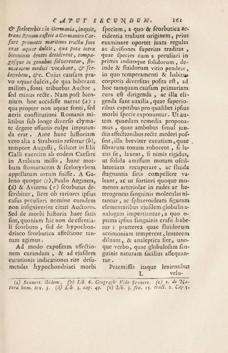 C tA T U T S E C V ^ D U M. fcelotyfhis: in Germania, inquit^ trans E.enum caftrls a Germanico Cae~ fare promotis maritimo tra^lu fons erat aquae dulcis y qua pota intra biennium dentes deciderent y compa- ^efque in genubui folverentur y flo- macacem medici vocabant y fce- lotyrbemy &c. Cujus caufam pra¬ vo aquae dulcis, de qua biberant milites,fonti tribuebat Audor , fed minus rede. Nampoft bien¬ nium hoc accidifTe narrat ia) > quapropter non aquae fonti, fed aeris conflitutioni Romanis mi¬ litibus fub longe diverfo clyma- te degere afluetis culpa imputan¬ da erat • Ante hanc hiftoriam veroaiia a Strabonio refertur tempore Augufli, fcilicet in Elii Galli exercitu ab eodem Caefare in Arabiam miflb , hunc mor¬ bum homacacem & fcelotyrbem appellatum ortum fuifle. A Ga¬ leno quoque (O^Paulo Aegineta, (^d) 3c Avicena (e) fcorbutus de- fcribitur, licet ob rariores ipfius cafus peculiari nomine eumdem non inflgniverint citati Audores. Sed de morbi hihoria haec fatis fnt, quoniam hic non deeflentia- li fcorbuto , fed de hypochon¬ driaco fcorbiitica affedione tan¬ tum agimus. Ad modo cxpofitam affedio- nem curandam , & ad ejufdem curationis indicationes rite defu- mendas hypochondriaci morbi 161 fpeciem 5 a quo'& fcorbutica Ac¬ cidentia trahunt originem, prius examinare oportet juxta regulas ac divifiones fuperius traditas , quae fpecies cum a peculiari in primis inditoque folidorum, de¬ inde & fluidorum vitio pendeat, in quo temperamenti & habitus corporis diverfitas pofita efl, ad hoc tamquam caufam primariam cura efl: dirigenda , ac illa eli¬ genda funt auxilia 5 quae fuperio- ribus capitibus pro qualibet ipfms morbi fpecie exponuntur. Ut au¬ tem quaedam remedia propona¬ mus , quae ambobus fmiul jun- (flis affeclionibus rede mederi pof» flnt 3 illa breviter excutiam, quae fibra riim tonum roborent , fi la¬ xus ft, laxent, fi nimis rigidus, ut foiida amilTum motum ofcil- latorium recuperare , ac fluida firagnantia fatis compellere va¬ leant, ac ut fortiori quoque mo¬ mento arteriolae in rudes ac he- terogeneas fanguinis moleciilas ni- O <5 tantur, ac fphaeroideam figuram elementaribus ejufdem globulis a- nalogam impertiantur, a quo o- ptima ipfius fanguinis crafis habe¬ tur j praeterea quae fluidorum acrimoniam temperent, lentorem diluant, & analeptica fint, uno- que verbo, quae globulofam fan¬ guinis naturam facilius alTequan- tur. Praemiflis itaque lenientibus L velu- (2.) Sennert, ibidem, Lib 6. Geograph' Vide Sennert. (c) 2. de