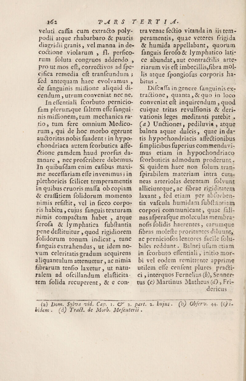 R S TERTIA- l6i velati calTia cum cxtrado poly- podii atque rhabarbaro & paucis diagridii granis 5 vel manna in de« co(5lione violarum , fl. perfico- rum foluta congruos addendo , pro ut mos ed, corre(5livos ad fpe- cidca remedia eft tranTeundum > Ted antequam haec evolvamus , de fanguinis millione aliquid di¬ cendum , utrum conveniat nec ne. Inedentiali fcorbuto pernicio- fam plerumque faltem elTefangui¬ nis miilionemj tum mechanica ra¬ tio ^ tum fere omnium Medico¬ rum 5 qui de hoc morbo egerunt audoritas nobis fuadent: in hypo¬ chondriaca autem fcorbutica affe- dtione gamdem haud prorfus da¬ mnare 5 nec profcribere debemus. In quibufdam enim caf bus maxi¬ me neceflariam ede invenimus j in piethoricis fcilicet temperamentis in quibus cruoris mafTa ob copiani Sc craliitiem folidorum momento nimis relidit, vel in licco corpo¬ ris habitu , cujus fanguis texturam nimis compadam habet , atque ferofa Sc lymphatica fubdantia pene dedituitur , quod rigidiorem iblidorum tonum indicat , tunc fanguis extrahendus 5 ut idem no¬ vum celeritatis gradum acquirens aliquantulum attenuetur, ac nimia fibrarum tenfio laxetur, ut natu¬ ralem ad ofcillandum eladicita- tem folida recuperent, & e coiv tra venae fe6i:io vitanda in iis tem¬ peramentis, quae veteres frigida & humida appellabant, quorlim fanguis ferofo& lymphatico lati¬ ce abundat,aut contradlilis arte¬ riarum vis ed imbecillis,fibra mol¬ lis atque fpongiofus corporis ha¬ bitus . Difcisda in genere fanguinis ex- tradlone, quanta, & quo in loco conveniat ed inquirendum , quod cuique tritas revulfionis & deri¬ vationis leges meditanti patebit . (a) Undiones, pediluvia , atque balnea aquae dulcis, quae inda¬ tis hypochondriacis affedionibus fimplicibus fuperius commendavi¬ mus etiam in hypochondriaco fcorbuticis admodum proderunt. Si quidem haec non folum tran- fpirabilem materiam intra cuta¬ neas arteriolas detentam folvunt alliciuntque, ac fibrae rigiditatem laxant , fed etiam per abforben- tia vafcula humidam fubdanriam corpori communicant, quae fali- nas afperafque moleculas membra- nofisfolidis haerentes, eariimque fibras molede proritantes diluunt, ac perniciofos lentores facile folu- biles reddunt. Balnei ufiim etiam in fcorbuto elTentiali, initio mor¬ bi vel eodem remittente apprime utilem ede cenfent plures pradi- ci, interquos Fernellus (/?), Senner- tus (c) Martinus Matheus (d) , Fri« dericus (a) Dom. Syl'va uid. Cap. i. z. part. 2. huju^ • (h) Objerv. 44. {c}i^ hidfm . (dj Tradi» de Morb. Mefenterii,