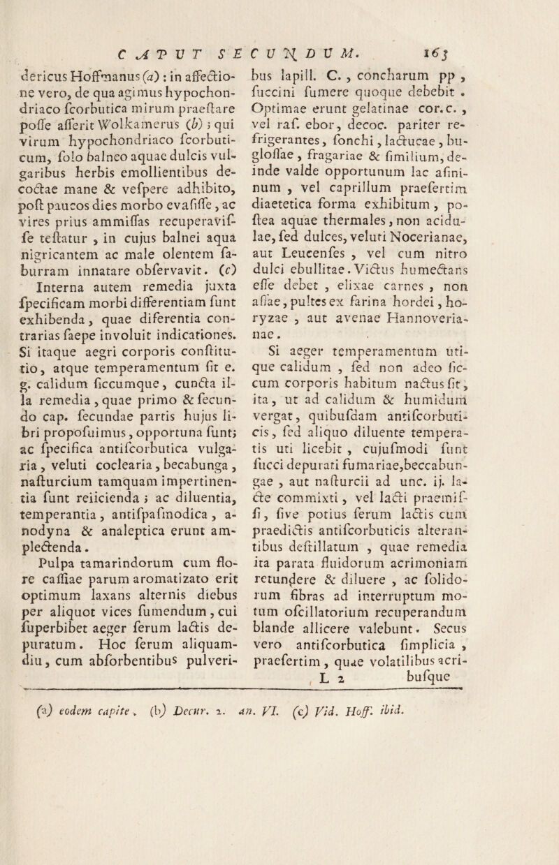 clericus Hoffuianus (a) : in affedio- ne vero, de qua agimus hypochon¬ driaco fcorhiitica mirum praedare pofle afierit Wolkamerus (Z;) j qui virum hypochondriaco fcorbuti- cum, folo balneo aquae dulcis vul¬ garibus herbis emollientibus de- codae mane & vefpere adhibito, pofi: paucos dies morbo evafilTe , ac vires prius ammiffas recuperavif- fe teftatiir , in cujus balnei aqua nigricantem ac male olentem fa- burram innatare obfervavit. (c) Interna autem remedia juxta fpecificam morbi differentiam fune exhibenda , quae diferentia con¬ trarias faepe involuit indicationes. Si itaque aegri corporis conflitu- tio, atque temperamentum fit e. g. calidum ficcumque, eunda il¬ la remedia 3 quae primo & fecun¬ do cap. fecundae parris hujus li¬ bri propofuimiis, opportuna funt; ac fpecifica antifcorbutica vulga¬ ria 3 veluti coclearia, becabunga , nafturcium tamquam impertinen- tia funt reiicienda 5 ac diluentia, temperantia , antifpafmodica , a- nodyna & analeptica erunt am« pledenda. Pulpa tamarindorum cum flo¬ re cariiae parum aromatizato erit optimum laxans alternis diebus per aliquot vices fumendum , cui fuperbibet aeger ferum ladis de¬ puratum. Hoc ferum aliquam¬ diu, cum abforbentibus pulveri- biis lapiII. C. , concharum pp , fuccini fumere quoque debebit . Optimae erunt gelatinae cor, c. , vel raf. ebor, decoc. pariter re¬ frigerantes , fonchi, laducae , bu- gloflae , fragariae 8c flmilium, de¬ inde valde opportunum lac afini- nurn , vel caprilium praefertim diaetetica forma exhibitum, po- fiea aquae thermales, non acidu¬ lae, fed dulces, veluri Nocerianae, aut Leucenfes , vel cum nitro dulci cbullitae.Vidus humedans effe debet , elixae carnes , non afiae, pultes ex farina hordei, ho- ryzae , aut avenae Hannoveria- nae. Si aeger temperamentum uti¬ que calidum , fed non adeo fic- cum corporis habitum nadusflt, ita, ut ad calidum 3c humidum vergat, quibufdam antifeorbuti- cis, fed aliquo diluente tempera¬ tis uti licebit , cujufmodi funt fucci depurari fumariae,beccabun- gae , aut nafturcii ad unc. ij. la- de commixti, vel ladi praemif- fl, flve potius ferum ladis cum praedidis antifcorburicis alteran¬ tibus deftillatum , quae remedia ita parata fluidorum acrimoniam retundere & diluere , ac folido- rum fibras ad interruptum mo¬ tum ofcillatorium recuperandum blande allicere valebunt. Secus vero antifcorbutica fimplicia , praefertim, quae volatilibusacri- , L 2 bufque (a) eodem capite w (It) Eecur. a. a?2. VL (c) Vld. Hojf. ibid.