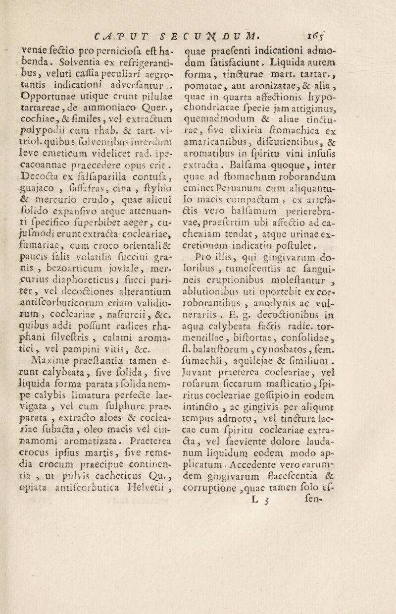 venae fedio pro pernidofa eftha» benda. Solventia ex refrigeranti¬ bus, veluti caffia peculiari aegro¬ tantis indicationi adverfantur i. Opportunae utique erunt pilulae tartareae^de ammoniaco Quer., cocliiae, & fmiles 5 vel extradum polypodii cum rliab. 8c tart. vi- trioL quibus foiventibus interdum leve emeticum videlicet rad, ipe- cacoannae praecedere opus erit. Decodia ex ralfaparilla contufa, guajaco 5 faiiafraSj cina , flybio & mercurio crudo, quae alicui folido expanfvo atque attenuan¬ ti fpecifico fuperbibet aeger ^ cu- jufmodi erunt extrada cocleariae, furnariae, cum croco orientali& paucis falis volatilis fuccini gra¬ nis , bezoarticum joviale, mer¬ curius diaphoreticus i fucci pari¬ ter, vel decodiones alterantium antifcorbuticorum etiam validio¬ rum 5 cocleariae , nafturcii, &c. quibus addi polTunt radices rha- phani flveftris , calami aroma¬ tici, vel pampini vitis, Maxime praedantia tamen e- runt calybeata, live folida, live liquida forma parata j folida nem¬ pe calybis limatura perfede lae- vigata , vel cum fulphure prae¬ parata , extrado aloes & coclea¬ riae fubada, oleo rnacis vel cin¬ namomi'aromatizata. Praeterea crocus ipfus martis, live reme¬ dia crocum praecipue continen¬ tia 5 ut pulvis cacbeticus Qu., opiata antifcorbutica Helvetii , quae praefenti indicationi admo¬ dum fatisfaciunt. Liquida autem forma, tindurae mart. tartar., pomatae, aut aronizatae,& alia, quae in quarta alfedionis hypo¬ chondriacae fpecie jam attigimus, quemadmodum & aliae tindu¬ rae, five elixiria domachica ex amaricantibus, difcurientibus, & aromatibus in fpiritii vini infulis extrada. Balfama quoque, inter quae ad domachiim roborandum eminet Peruanum cum aliquantu¬ lo macis compadum , ex. artefa- dis vero baliamum perierebra- vae, praefertim ubi alFedio ad ca¬ chexiam tendat, atque urinaeex- cretionem indicatio podulet. Pro illis, qui gingivarum do¬ loribus , tumefeeotiis ac fangui- neis eruptionibus moledantur , ablutionibus uti oportebit ex cor¬ roborantibus , anodynis ac vul¬ nerariis . E. g. decodionibus in aqua calybeata fadis radie, tor- merifillae, bidorrae, confolidae, d. balaudorum , cynosbatos, fem. fumachii, aquilejae & limilium . Juvant praeterea cocleariae, vel rofarum fccarum madicatio, fpi- ritus cocleariae gofdpioin eodem intindo , ac gingivis per aliquot tempus admoto, vel tindura lac¬ cae cum fpiritu cocleariae extra¬ da, vel faeviente dolore lauda- num liquidum eodem modo ap¬ plicatum . Accedente vero earum- dem gingivarum flacefeentia &: corruptione ,quae tamen folo ef- L j fen-