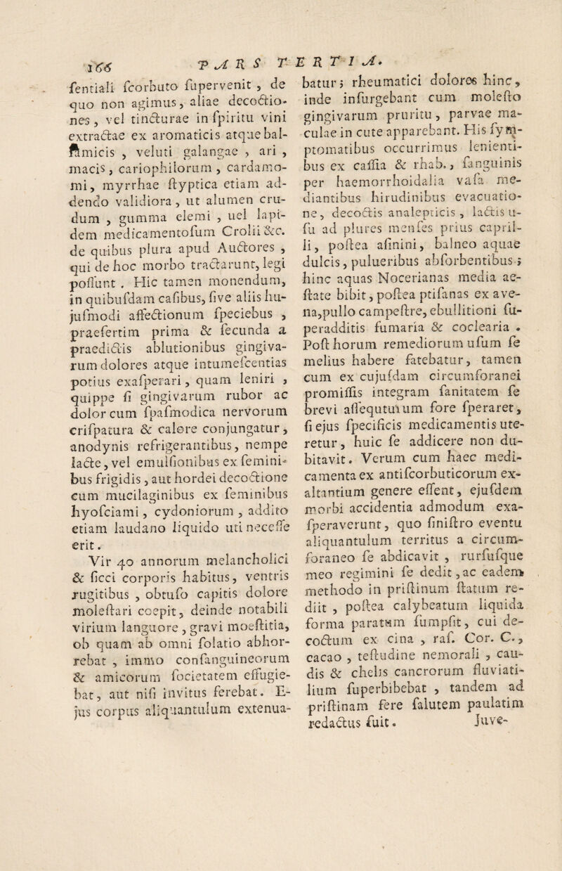 T K s R T 1 baturj rheumatici (^olor^ hinc 1(^6 fenriali fcorbuto fupervenit , de <^110 non a^iiTiiis 5 aliae decodtio» nes y vel tincturae in rpiritu vini extradtae ex aromaticis atquebal- ftmicis 3 veliiti galangae , ari , macis, cariophiloriioi y cardamo- nii, myrrhae ftyptica etiam ad¬ dendo validiora , ut alumen cru¬ dum > gumma elemi 5 uel lapi¬ dem medicamentorum Crolii&c. de quibus plura apud Aiidores , qui de hoc morbo traClarunr, legi poflunt . Hic tamen monendum, in qiiibiifdam cafibus, hve aliis hu- jufmodi afFe<5lionum fpeciebus , praefertim prima 8c fecunda a praedidlis ablutionibus gingiva¬ rum dolores atque intumeicentias potius exafperari, quam leniri 3 quippe fi gingivarum rubor ac dolor cum fpafmodica nervorum crifpatura Sc calere conjungatur, anodynis refrigerantibus, nempe lade, vel emuifionibus ex femini¬ bus frigidis 3 aut hordei decodtione cum mucilaginibus ex feminibus hyo fciami, Cydoniorum 5 addito etiam laudano liquido uti neceffe erit. Vir 40 annorum melancholici 8c ficci corporis habitus, ventris rugitibus , obtufo capitis dolore moleftari coepit, deinde notabili virium languore , gravi moeftitia, ob quam ab omni folatio abhor¬ rebat , immo confaoguineorum amicorum iocietatem effugie¬ bat, aut nifi invitus ferebat. E- jus corpus aliquantulum extenua- inde infurgebant cum molefto gingivarum pruritu , parvae ma^ culae in cute apparebant. His fym- ptomatibus occurrimus lenienti¬ bus ex cailla Sc rhaD. j langiiinis per haemorrhoidalia vafa me¬ diantibus hirudinibus evacuatio¬ ne, decoctis anaiepricis , ia6tis u- fu ad piares menfes prius capril- li, poflea afinini, balneo aquae dulcis, piilueribiis abforbentibusj hinc aquas Nocerianas media ae- ftate bibit, poflea ptifanas ex ave¬ na,pullo campeftre, ebullitioni fli- peradditis fumaria & coclearia • Pofl: horum remediorum ufum fe melius habere fatebatur, tamen cum ex cujuCdam circumforanei promilfis integram fanitatem fe brevi aifequtuiiim fore fperaret, fiejus fpecihcis medicamentis ute¬ retur, huic fe addicere non du¬ bitavit. Verum cum haec medi¬ camenta ex antifcorbuticorum ex¬ altantium genere effent, ejufdem morbi accidentia admodum exa- fperaverunt, quo finiflro eventu aliquantulum territus a circum¬ foraneo fe abdicavit , rurfiifque meo regimini fe dedit,ac eadem methodo in priflinum (latum re¬ diit , poflea calybeaturn liquida forma paratum fumpfit, cui de- codum ex cina , raf. Cor. C., cacao , teftudine nemorali , cau¬ dis & chelis cancrorum fluviati¬ lium fuperbibebat , tandem ad priftinam fere falutem paulatim redadusfuic. Juve-