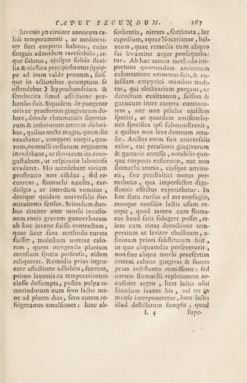 CU V V T St Juvenis 50 circiter annorum ca¬ lidi temperamenti ^ ac mediocri¬ ter Ticci corporis habitus, cujus fanguis admodum rarefcibilis, at¬ que folutus 5 ejiifqiie folida flexi¬ lia & elaflica percipiebantur (quip¬ pe ad iram valde pronum, fuif' que in atflionibus promptum fe oftendebat ) hypochondriaca & Icorburioa flmul afleclione pre- henfus fuit. Siquidem de pungente oris ac praefertim gingivarum do¬ lore, deinde rheumaticis fiiperio- rum & inferiorum artuum dolori¬ bus 5 quibus nodle magis, quam die vexabatur, conqueri coepit,quo¬ rum,nonnulli coflarum regionem invadebant, ac thoracem ita coan- guflabant, ut refpiratio laboriofa evaderet. His accedebant virium proflratio non aflldua , fed re¬ currens , ftomachi naufea, car- dialgia , ac interdum vomitus , denique quidam univerfalis for¬ micationis fenfus. Sciendum duo¬ bus circiter ante morbi invafio- nem annis gravem gonorrhoeam ab hoc juvene fiiifle contfadam, quae iicet fana methodo curata fuilTet , molePcUxm uretrae calo¬ rem 5 quem mingendo plurium menflum fpatio perfenflr, eidem reliquerat. Remedia prius ingru¬ ente affedione adhibita, fuerunt, primo laxantia ex temperatiorum clafle deflumpta, poftea pulpa ta- inarindorum cum fero ladis ma¬ ne ad plures dies, fero autem re¬ frigerantes emulflones ? hinc ab- C V V, h V M. i<Sj forbentia, nitrata , fiiccinata , lac caprilium, aquaeNocerianae , baU neiini,quae remedia cum aliquo fui levamine aeger profequeba- tur. Ab hac tamen methodo im¬ portuna quorumdam amicorum exhortatione ammotus fuit, & cu^ jufdam empyrici manibus tradi¬ tus, qui electuarium purgans,ac decodlum exaltantem, faifam & guajacum inter caetera continen¬ tem , nec non pilulas ejufdem fpeciei, ac quaedam antifcorbu- tica fpeciflca ipfi fubminiflravit , a quibus non ievedamnum retu¬ lit. Audus enim fuit univerfalis calor, cui peculiaris gingivarum & gutturis acceflit, notabilis quo¬ que corporis exflccatio, nec non /lomachi atonia, ejufque attrito- rii, flve periftaitici motus per¬ turbatio , qua imperfedae dige- flionis elfedus experiebatur. In hoc flatu rurfus ad meconfugiir, meoque confllio ladis ufum re¬ cepit , quod tamen cum floma- cus haud fatis fubigere poflet,et¬ iam cum cinae decodione tem¬ peratum ac leviter ebuilitum, a- flninum priori fubftitutum fuit , in quo aliquamdiu perfeveravit , non fine aliqua morbi praefertim interni caloris gingivas & fauces prius infeflantis remiffione? fcd iterum Gomachi repletionem ac- cufante aegro , licet ladis iifui blandum laxans bis , vel ter ^ menfe interponeretur, loco ladis illud deflillatum fumpfit , quod