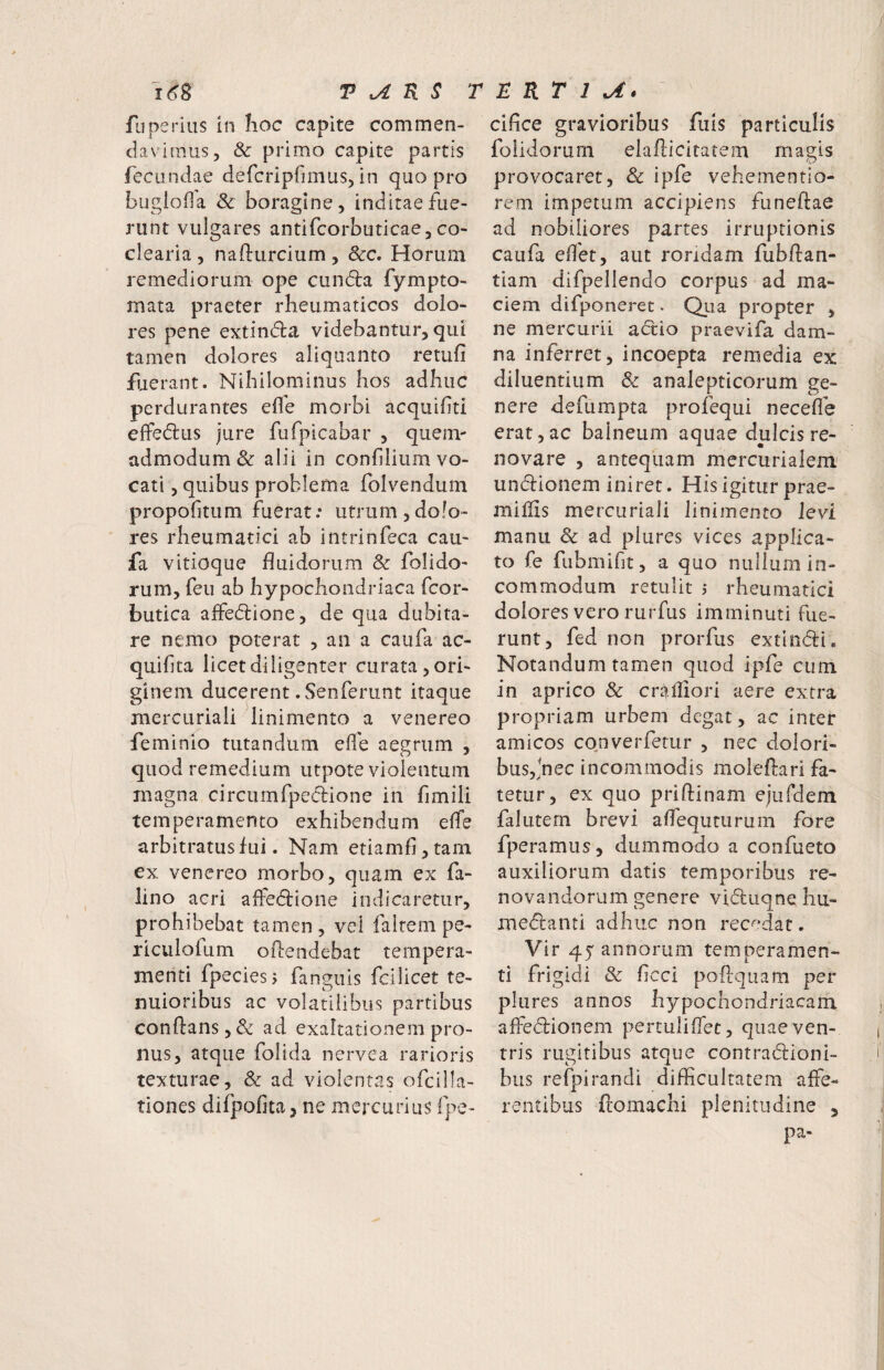 fiiperius in Iioc capite commen¬ davimus, Sc primo capite partis fecundae defcripfimus, in quo pro bugloda & boragine, inditae fue¬ runt vulgares antifcorbuticae, co¬ clearia 5 nafturcium, Scc, Horum remediorum ope cundla fympto- mata praeter rheumaticos dolo¬ res pene extindla videbantur, qui tamen dolores aliquanto retufi fiuerant. Nihilominus hos adhuc perdurantes eflh morbi acquifiti effedus jure fufpicabar , quem- admodum & alii in confdiumvo- cati, quibus problema folvendum propofitum fuerat: utrumjdofo- res rheumatici ab intrinfeca caii- fa vitioque huidorum & folido- rum, feu ab hypochondriaca fcor- butica affedlione, de qua dubita¬ re nemo poterat , an a caufa ac- quifta licet diligenter curata, ori¬ ginem ducerent. Senferunt itaque inercuriali linimento a venereo feminio tutandum ede aegrum , quod remedium utpote violentum magna circumfpedbione in fimili temperamento exhibendum ede arbitratus fui. Nam etiamfi,tam ex venereo morbo, quam ex fa- lino acri affedlione indicaretur, prohibebat tamen, vel falrem pe- riculofum oftendebat tempera¬ menti fpeciesj fanguis fcilicet te¬ nuioribus ac volatilibus partibus conflans, & ad exaltationem pro¬ nus, atque folida nervea rarioris texturae, & ad violentas ofcilla- tiones difpofita, ne mercurius fpe- cifice gravioribus fiiis particulis folidorum elaflicitatem magis provocaret, & ipfe vehementio- rem impetum accipiens funeftae ad nobiliores partes irruptionis caufa edet, aut roridam fubftan- tiam difpellendo corpus ad ma¬ ciem difponeret. Qua propter , ne mercurii a(5t:io praevifa dam¬ na inferret, incoepta remedia ex diluentium & analepticorum ge¬ nere defumpta profequi necede erat,ac balneum aquae dulcis re¬ novare , antequam mercurialem^ undionem iniret. His igitur prae- midis mercuriali linimento levi manu Sc ad plures vices applica¬ to fe fiibmidt, a quo nullum in¬ commodum retulit 5 rheumatici dolores vero rurfus imminuti fue¬ runt, fed non prorfus extindi. Notandum tamen quod ipfe cum in aprico Sc cr^^lliori aere extra propriam urbem degat, ac inter amicos converfetur , nec dolori¬ bus,^hec incommodis moleflari fa¬ tetur, ex quo priftinam ejufdeni falutern brevi adequturum fore fperamus, dummodo a confueto auxiliorum datis temporibus re¬ novandorum genere viduqne hu- medanti adhuc non recedat. Vir 45 annorum temperamen¬ ti frigidi Sc (icci poftquam per plures annos hypochondriacam affedionem pertulifiet, quae ven¬ tris rugitibus atque contradioni- bus refpirandi difficultatem affe¬ rentibus ftomachi plenitudine , pa-