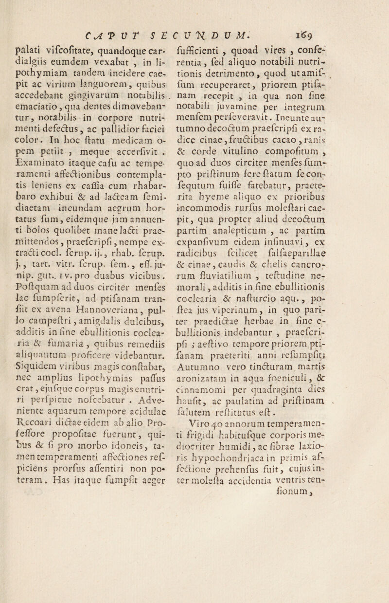 palati vlfcofitate, quando^que car- dialgiis eumdeni vexabat , in Ii- pothymiam tandem incidere cae- pit ac virium languorem, quibus accedebant gingivarum notabilis emaciario, qua dentes dimoveban¬ tur, notabilis in corpore nutri¬ menti defedus, ac pallidior faciei color. In hoc flatu medicam o- pem petiit , meque accerfivit . Examinato itaque cafu ac tempe^ ramenti affedionibus contempla¬ tis leniens ex caffia cum rhabar- baro exhibui & ad Iad:eam femi- diaetam ineundam aegrum hor¬ tatus rum,eidemque jam annuen¬ ti boios quolibet maneladi prae¬ mittendos , praefcripf], nempe ex- tradu coci, fcriip. ij., rhab. fcrup. j., tart. vitr. fcrup. fem., eff. ju- nip. gut.. IV. pro duabus vicibus. Poftqiiam ad duos circiter menfes lac fumpferit, ad ptifanam tran- hit ex avena Hannoveriana, pul¬ lo campeftri, amigdalis dulcibus, additis in fine ebullitionis coclea¬ ria & fumaria, quibus remediis aliquantum profcere videbantur. Siquidem viribus magis conflabat, nec amplius lipothymias pafTus erat, ejufque corpus magis enutri¬ ri perfpicue noicebatur . Adve¬ niente aquarum tempore acidulae Recoari diclae eidem ab alio Pro- feffore propoftae fuerunt, qui¬ bus Sc fi pro morbo idoneis, ta¬ men temperamenti affediones ref- plciens prorfus aflentiri non po¬ teram . Has itaque fumpht aeger fufficienti , quoad vires , confe¬ rentia, fed aliquo notabili nutri- tionis detrimento, quod utamif- fum recuperaret, priorem ptifa¬ nam recepit , in qua non fine notabili juvamine per integrum menfem perfeveravit. Ineunte au¬ tumno decodum praefcripf ex ra¬ dice cinae,frudibus cacao,ranis & corde vitulino compoftum , quoad duos circiter menfesfuin- pto priflinum fere flatum fecon- fequtum fuiffe fatebatur, praete¬ rita hyenie aliquo ex prioribus incommodis rurfus moleflari cae- pit, qua propter aliud decodum partim analepticum , ac partim expanfivum eidem infinuavi, ex radicibus fcilicet falfaeparillae & cinae 5 caudis dc chelis cancro¬ rum fluviatilium , tefludine ne¬ morali , additis in fine ebullitionis coclearia & naflurcio aqu., po- flea jus viperinum, in quo pari¬ ter praedidae herbae in fine e- bullitionis indebantur , praeferi- pfi ; aedivo tempore priorem pti- fanam praeteriti anni refumpfitj Autumno vero tinduram martis aronizatam in aqua foeniculi, & cinnamomi per quadraginta dies haufit, ac paulatim ad priflinam falutem reflitutus ed. Viro40 annorum temperamen¬ ti frigidi habitufque corporis me¬ diocriter humidi, ac fibrae laxio¬ ris hypochondriaca in primis af- fedione prehendis fuit, cujus in¬ ter moleda accidentia ventris ten- fionum,