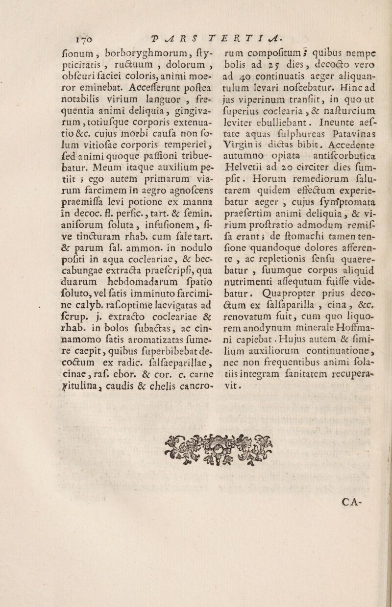 fionum > borboryghmomm, fty- pticiratis , rudaum , dolorum y obfcurifaciei colorisjanimi moe¬ ror eminebat. Accefferunt poftea notabilis virium languor , fre¬ quentia animi deliquia, gingiva¬ rum 5totiurque corporis extenua¬ tio &c. cujus morbi caufa non fo- lum vitiofae corporis temperiei, fed animi quoque pallioni tribue¬ batur. Meum itaque auxilium pe¬ tiit 5 ego autem primarum via¬ rum farcimem in aegro agnofcens praemifla levi potione ex manna in decoc. fl. perfic., tart. & femin. aniforum foluta , infufionem, fi- ve tinduram rhab. cum faletart, 6c parum fal. ammon. in nodulo pofiti in aqua coclea riae, & bec- cabungae extrada praefcripfi, qua duarum hebdomadarum fpatio foluto, vel fatis imminuto farcimi¬ ne calyb. raf.optime laevigatas ad fcrup. j. extrado cocleariae 3c rhab. in bolos fubadas, ac cin¬ namomo fatis aromatizatas fume- re caepit, quibus fuperbibebatde- codum ex radie, falfaeparillae, cinae, raf, ebor. & cor. c. carne yitulinaj caudis dc chelis cancro- rum cornpofitum/ quibus nempe bolis ad 25 dies, decodo vero ad 40 continuatis aeger aliquan¬ tulum levari nofcebatur. Hinc ad jus viperinum tranliit, in quo ut fiperius coclearia,& na/lurcium leviter ebulliebant. Ineunte aef- tate aquas fulphureas Patavinas Virginis didas bibit. Accedente autumno opiata antifcorbutica Helvetii ad 20 circiter dies fum- pfit. Horum remediorum falu- tarem quidem eifedum experie¬ batur aeger , cujus fym*ptomata praefertim animi deliquia, & vi¬ rium proflratio admodum remif- fa erant j de ftomachi tamen ten- fione 'quandoque dolores afferen¬ te , ac repletionis fenfu quaere¬ batur , fuumque corpus aliquid nutrimenti affequtum fuifle vide¬ batur. Quapropter prius deco- dum ex falfaparilla , cina, &c, renovatum fuit, cum quo liquo¬ rem anodynum minerale Hoffma- ni capiebat. Hujus autem 3c fimi- lium auxiliorum continuatione, nec non frequentibus animi fola- tiis integram fanitatem recupera¬ vit . CA-
