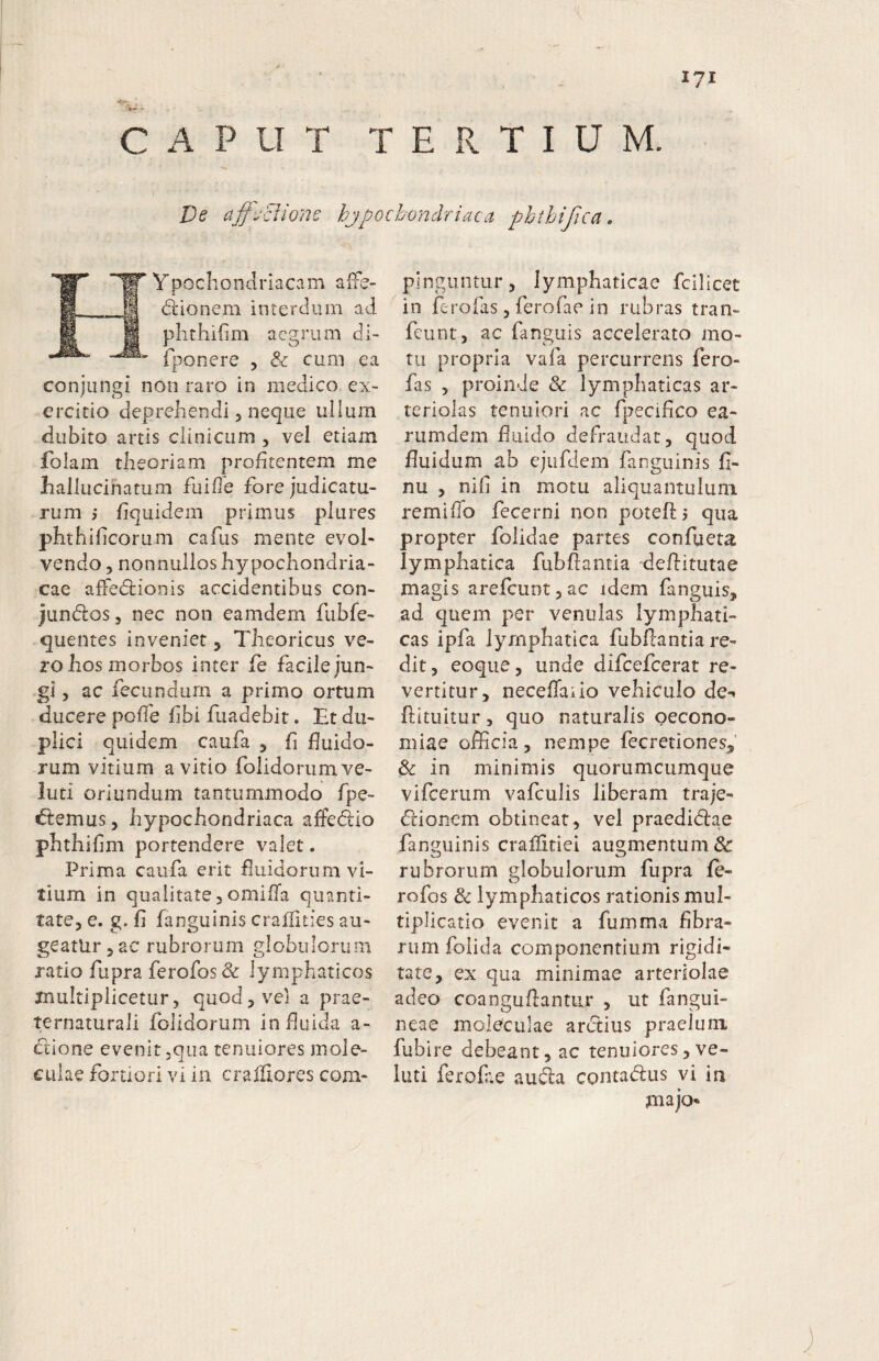 I?! > . CAPUT T E xT T I U M. De af-jciione hjpocbondriaca phthifica. YpochondriaCvim alfe- dlionem interdum ad phthifim aegrum di- fponere , & cum ea conjungi non raro in medico ex> crcitio deprehendi 5 neque ullum dubito artis clinicum , vel etiam folam theoriam prohtentem me hallucinatum fuifle fore judicatu¬ rum j fquidem primus piures phthihcorum cafus mente evol¬ vendo 5 nonnullos hypochondria¬ cae afFedlionis accidentibus con- jundos, nec non eamdem fubfe- quentes inveniet 5 Theoricus ve¬ ro hos morbos inter fe facile jun- -gi, ac fecundum a primo ortum ducere pofTe f bi fiiadebit. Et du¬ plici quidem caufa 5 fi fluido¬ rum vitium avitio folidoriimve- luti oriundum tantummodo fpe- €temus, hypochondriaca affeddo phthifim portendere valet. Prima caufa erit fluidorum vi¬ tium in qualitate,omifTa quanti¬ tate, e. g. fi fanguinis craffities au¬ geatur , ac rubrorum globulorum ratio fupra ferofosdc lymphaticos multiplicetur5 quod, vel a prae- ternaturali folidorum infiuida a- (ftione evenit .qua tenuiores moie- euiae fortiori vi ia cralllores com¬ pinguntur, lymphaticae fcilicet in ferofas, ferofae in rubras tran- fcunt, ac fanguis accelerato mo¬ tu propria vafa percurrens fero¬ fas , proinde & lymphaticas ar¬ teriolas tenuiori ac fpecifico ea- rumdem fiuido defraudat, quod fluidum ah ejufdem fanguinis fi- nu , nifi in motu aliquantulum remifib fecerni non poteft 3 qua propter folidae partes confueta lymphatica fubflantia deflitutae magis arefcuntjac idem fanguis, ad quem per venulas lymphati¬ cas ipfa lymphatica fubflantia re¬ dit , eoqiie, unde difcefcerat re¬ vertitur, necefiaiio vehiculo de-, ftituitur, quo naturalis oecono¬ miae officia, nempe fecretiones, & in minimis quorumcumque vifcerum vafculis liberam traje- dlionem obtineat, vel praedictae fanguinis craflltiei augmentum & rubrorum globulorum fupra fe¬ ro fos Sc lymphaticos rationis mul¬ tiplicatio evenit a fumma fibra¬ rum folida componentium rigidi¬ tate, ex qua minimae arteriolae adeo coanguftantur , ut fangui- neae moleculae arctius praelum fubire debeant, ac tenuiores, ve- luti ferofiie aucta contactus vi ia jnajo*